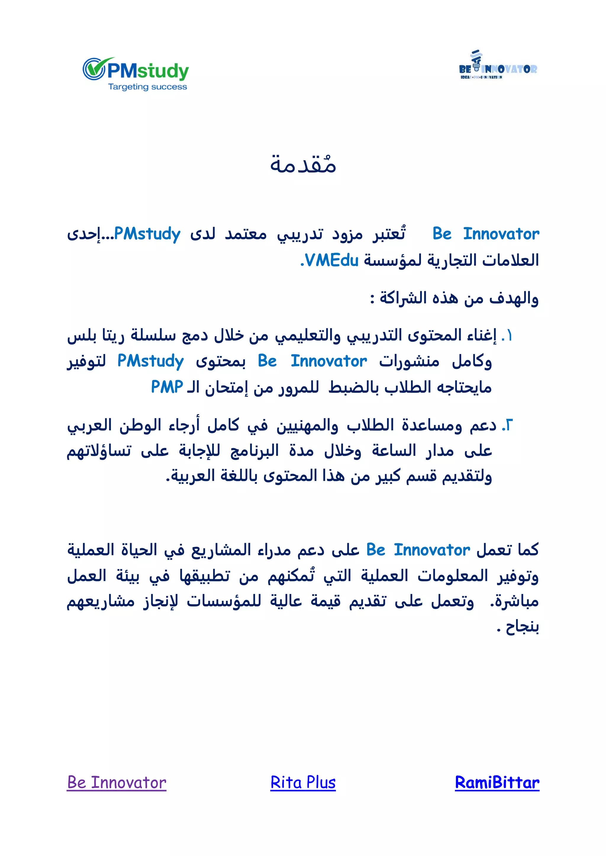 RamiBittarRita PlusBe Innovator
‫قدمة‬ُ‫م‬
Be Innovator‫لدى‬ ‫معتمد‬ ‫تدريبي‬ ‫مزود‬ ‫عتبر‬ُ‫ت‬PMstudy..‫.إحدى‬
‫لمؤسسة‬ ‫التجارية‬ ‫العلامات‬VMEdu.
‫الشراكة‬ ‫هذه‬ ‫من‬ ‫والهدف‬:
1.‫والتعليمي‬ ‫التدريبي‬ ‫المحتوى‬ ‫إغناء‬‫بلس‬ ‫ريتا‬ ‫سلسلة‬ ‫دمج‬ ‫خلال‬ ‫من‬
‫منشورات‬ ‫وكامل‬Be Innovator‫بمحتوى‬PMstudy‫لتوفير‬
‫الـ‬ ‫إمتحان‬ ‫من‬ ‫للمرور‬ ‫بالضبط‬ ‫الطلاب‬ ‫مايحتاجه‬PMP
2.‫دعم‬‫الطلاب‬ ‫ومساعدة‬‫والمهنيين‬‫العربي‬ ‫الوطن‬ ‫أرجاء‬ ‫كامل‬ ‫في‬
‫تساؤلاتهم‬ ‫على‬ ‫للإجابة‬ ‫البرنامج‬ ‫مدة‬ ‫وخلال‬ ‫الساعة‬ ‫مدار‬ ‫على‬
‫ولتقديم‬‫كبير‬ ‫قسم‬‫المحتوى‬ ‫هذا‬ ‫من‬.‫العربية‬ ‫باللغة‬
‫تعمل‬ ‫كما‬Be Innovator‫العملية‬ ‫الحياة‬ ‫في‬ ‫المشاريع‬ ‫مدراء‬ ‫دعم‬ ‫على‬
‫العمل‬ ‫بيئة‬ ‫في‬ ‫تطبيقها‬ ‫من‬ ‫مكنهم‬ُ‫ت‬ ‫التي‬ ‫العملية‬ ‫المعلومات‬ ‫وتوفير‬
.‫مباشرة‬‫و‬‫على‬ ‫تعمل‬‫مشاريعهم‬ ‫لإنجاز‬ ‫للمؤسسات‬ ‫عالية‬ ‫قيمة‬ ‫تقديم‬
. ‫بنجاح‬
 