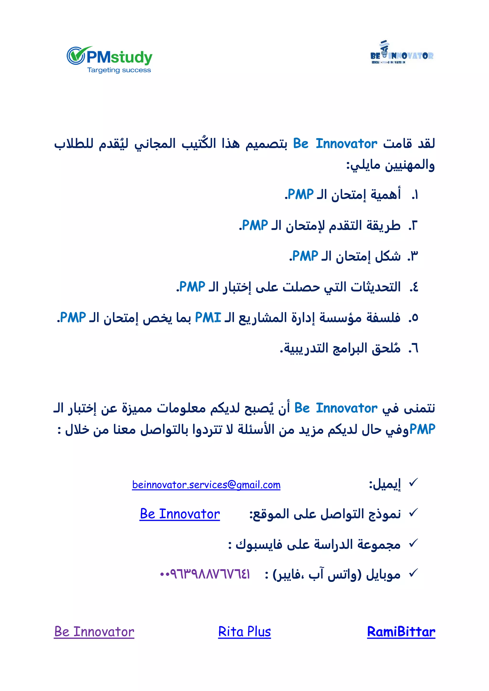 RamiBittarRita PlusBe Innovator
‫قامت‬ ‫لقد‬Be Innovator‫هذا‬ ‫بتصميم‬‫تيب‬ُ‫ك‬‫ال‬‫المجاني‬‫قدم‬ُ‫لي‬‫للطلاب‬
‫والمه‬:‫مايلي‬ ‫نيين‬
1.‫الـ‬ ‫إمتحان‬ ‫أهمية‬PMP.
2.‫الـ‬ ‫لإمتحان‬ ‫التقدم‬ ‫طريقة‬PMP.
3.‫الـ‬ ‫إمتحان‬ ‫شكل‬PMP.
4.‫الـ‬ ‫إختبار‬ ‫على‬ ‫حصلت‬ ‫التي‬ ‫التحديثات‬PMP.
5.‫الـ‬ ‫المشاريع‬ ‫إدارة‬ ‫مؤسسة‬ ‫فلسفة‬PMI‫الـ‬ ‫إمتحان‬ ‫يخص‬ ‫بما‬PMP.
6..‫التدريبية‬ ‫البرامج‬ ‫لحق‬ُ‫م‬
‫في‬ ‫نتمنى‬Be Innovator‫أ‬‫مم‬ ‫معلومات‬ ‫لديكم‬ ‫صبح‬ُ‫ي‬ ‫ن‬‫الـ‬ ‫إختبار‬ ‫عن‬ ‫يزة‬
PMP: ‫خلال‬ ‫من‬ ‫معنا‬ ‫بالتواصل‬ ‫تتردوا‬ ‫لا‬ ‫الأسئلة‬ ‫من‬ ‫مزيد‬ ‫لديكم‬ ‫حال‬ ‫وفي‬
:‫إيميل‬beinnovator.services@gmail.com
‫الموقع‬ ‫على‬ ‫التواصل‬ ‫نموذج‬:Be Innovator
‫فايسبو‬ ‫على‬ ‫الدراسة‬ ‫مجموعة‬: ‫ك‬
: )‫،فايبر‬ ‫آب‬ ‫(واتس‬ ‫موبايل‬44763788666641
 