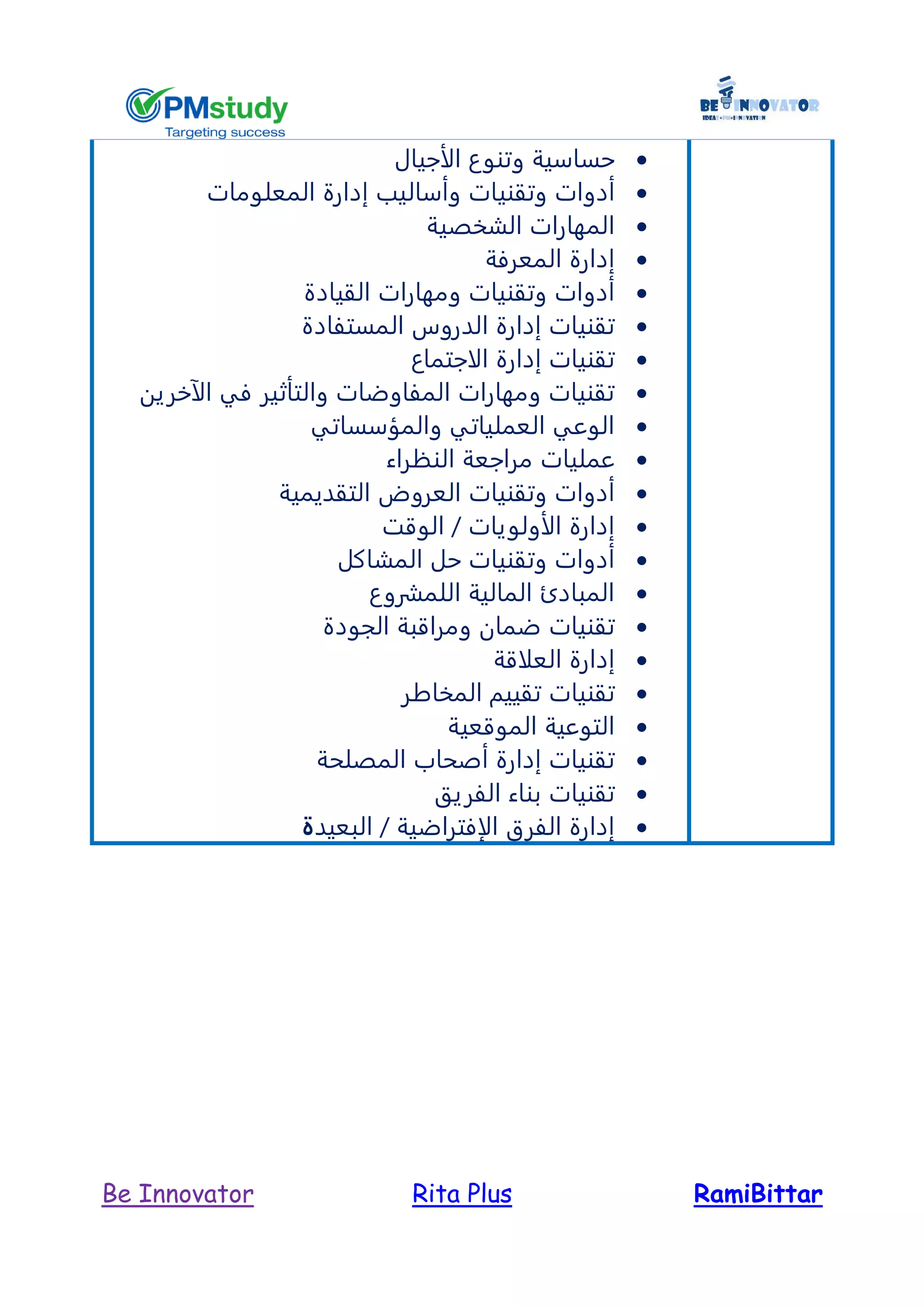 RamiBittarRita PlusBe Innovator
‫الأجيال‬ ‫وتنوع‬ ‫حساسية‬
‫وتقني‬ ‫أدوات‬‫المعلومات‬ ‫إدارة‬ ‫وأساليب‬ ‫ات‬
‫الشخصية‬ ‫المهارات‬
‫المعرفة‬ ‫إدارة‬
‫القيادة‬ ‫ومهارات‬ ‫وتقنيات‬ ‫أدوات‬
‫المستفادة‬ ‫الدروس‬ ‫إدارة‬ ‫تقنيات‬
‫الاجتماع‬ ‫إدارة‬ ‫تقنيات‬
‫الآخرين‬ ‫في‬ ‫والتأثير‬ ‫المفاوضات‬ ‫ومهارات‬ ‫تقنيات‬
‫والمؤسساتي‬ ‫العملياتي‬ ‫الوعي‬
‫عمليات‬‫مراجعة‬‫النظراء‬
‫ا‬ ‫العروض‬ ‫وتقنيات‬ ‫أدوات‬‫لتقديمية‬
‫الوقت‬ / ‫الأولويات‬ ‫إدارة‬
‫المشاكل‬ ‫حل‬ ‫وتقنيات‬ ‫أدوات‬
‫اللمشروع‬ ‫المالية‬ ‫المبادئ‬
‫الجودة‬ ‫ومراقبة‬ ‫ضمان‬ ‫تقنيات‬
‫العلاقة‬ ‫إدارة‬
‫المخاطر‬ ‫تقييم‬ ‫تقنيات‬
‫الموقعية‬ ‫التوعية‬
‫المصلحة‬ ‫أصحاب‬ ‫إدارة‬ ‫تقنيات‬
‫الفريق‬ ‫بناء‬ ‫تقنيات‬
‫البعيد‬ / ‫الإفتراضية‬ ‫الفرق‬ ‫إدارة‬‫ة‬
 