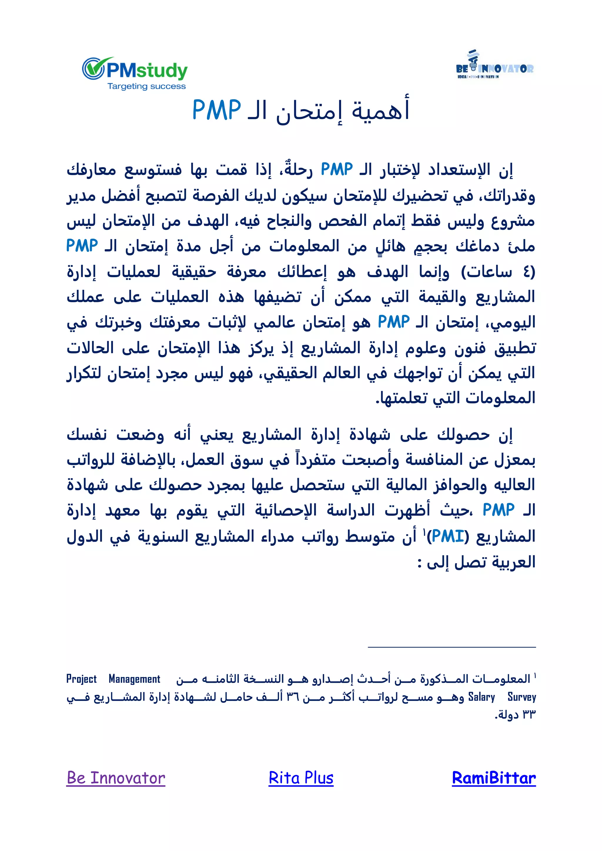 RamiBittarRita PlusBe Innovator
‫الـ‬ ‫إمتحان‬ ‫أهمية‬PMP
‫لإختبار‬ ‫الإستعداد‬ ‫إن‬‫الـ‬PMP‫معارفك‬ ‫فستوسع‬ ‫بها‬ ‫قمت‬ ‫إذا‬ ، ٌ‫رحلة‬
،‫وقدراتك‬‫ل‬ ‫تحضيرك‬ ‫في‬‫لإمتحان‬‫مدير‬ ‫أفضل‬ ‫لتصبح‬ ‫الفرصة‬ ‫لديك‬ ‫سيكون‬
‫الإمت‬ ‫من‬ ‫الهدف‬ ،‫فيه‬ ‫والنجاح‬ ‫الفحص‬ ‫إتمام‬ ‫فقط‬ ‫وليس‬ ‫مشروع‬‫ليس‬ ‫حان‬
‫مدة‬ ‫أجل‬ ‫من‬ ‫المعلومات‬ ‫من‬ ٍ‫هائل‬ ٍ‫بحجم‬ ‫دماغك‬ ‫ملئ‬‫الـ‬ ‫إمتحان‬PMP
(4‫إدارة‬ ‫لعمليات‬ ‫حقيقية‬ ‫معرفة‬ ‫إعطائك‬ ‫هو‬ ‫الهدف‬ ‫وإنما‬ )‫ساعات‬
‫عملك‬ ‫على‬ ‫العمليات‬ ‫هذه‬ ‫تضيفها‬ ‫أن‬ ‫ممكن‬ ‫التي‬ ‫والقيمة‬ ‫المشاريع‬
‫إ‬ ،‫اليومي‬‫الـ‬ ‫متحان‬PMP‫هو‬‫إمتحان‬‫في‬ ‫وخبرتك‬ ‫معرفتك‬ ‫لإثبات‬ ‫عالمي‬
‫ت‬‫وعلو‬ ‫فنون‬ ‫طبيق‬‫ال‬ ‫هذا‬ ‫يركز‬ ‫إذ‬ ‫المشاريع‬ ‫إدارة‬ ‫م‬‫إمتحان‬‫الحالات‬ ‫على‬
‫مجرد‬ ‫ليس‬ ‫فهو‬ ،‫الحقيقي‬ ‫العالم‬ ‫في‬ ‫تواجهك‬ ‫أن‬ ‫يمكن‬ ‫التي‬‫إمتحان‬‫لتكرار‬
.‫تعلمتها‬ ‫التي‬ ‫المعلومات‬
‫نفسك‬ ‫وضعت‬ ‫أنه‬ ‫يعني‬ ‫المشاريع‬ ‫إدارة‬ ‫شهادة‬ ‫على‬ ‫حصولك‬ ‫إن‬
‫العم‬ ‫سوق‬ ‫في‬ ً‫ا‬‫متفرد‬ ‫وأصبحت‬ ‫المنافسة‬ ‫عن‬ ‫بمعزل‬‫للرواتب‬ ‫بالإضافة‬ ،‫ل‬
‫شهادة‬ ‫على‬ ‫حصولك‬ ‫بمجرد‬ ‫عليها‬ ‫ستحصل‬ ‫التي‬ ‫المالية‬ ‫والحوافز‬ ‫العاليه‬
‫الـ‬PMP‫إدارة‬ ‫معهد‬ ‫بها‬ ‫يقوم‬ ‫التي‬ ‫الإحصائية‬ ‫الدراسة‬ ‫أظهرت‬ ‫،حيث‬
( ‫المشاريع‬PMI)1
‫الدول‬ ‫في‬ ‫السنوية‬ ‫المشاريع‬ ‫مدراء‬ ‫رواتب‬ ‫متوسط‬ ‫أن‬
‫تص‬ ‫العربية‬: ‫إلى‬ ‫ل‬
1
‫ــــن‬‫ـ‬‫م‬ ‫ــــه‬‫ـ‬‫الثامن‬ ‫ــــخة‬‫ـ‬‫النس‬ ‫ــــو‬‫ـ‬‫ه‬ ‫ــــدارو‬‫ـ‬‫إص‬ ‫ــــدل‬‫ـ‬‫أح‬ ‫ــــن‬‫ـ‬‫م‬ ‫ــــذكورة‬‫ـ‬‫الم‬ ‫ــــات‬‫ـ‬‫المعلوم‬Project Management
Salary Survey‫مـــــن‬ ‫ــــر‬‫ـ‬‫أكث‬ ‫لرواتـــــب‬ ‫مســـــح‬ ‫وهـــــو‬36‫فـــــي‬ ‫المشـــــاريع‬ ‫إدارة‬ ‫لشـــــهادة‬ ‫ــــل‬‫ـ‬‫حام‬ ‫ألـــــل‬
33.‫دولة‬
 