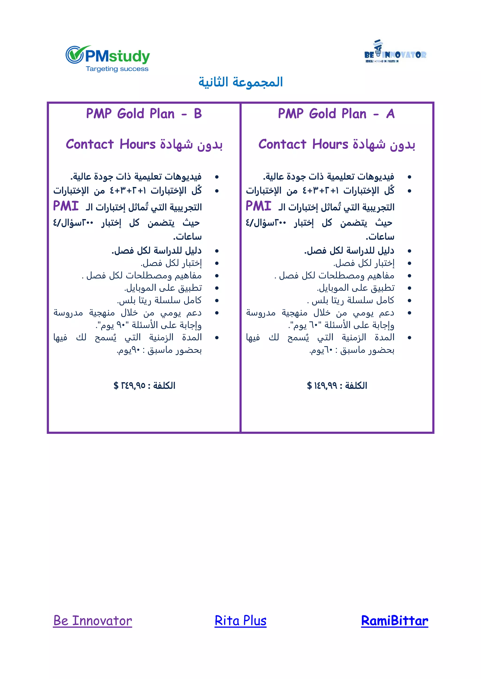 RamiBittarRita PlusBe Innovator
‫الثانية‬ ‫المجموعة‬
PMP Gold Plan - A
‫شهادة‬ ‫بدون‬Contact Hours
‫عالية‬ ‫جودة‬ ‫ذات‬ ‫تعليمية‬ ‫فيديوهات‬.
‫الإختبارات‬ ‫ُل‬‫ك‬1+2+3+4‫الإختبارات‬ ‫من‬
‫ال‬‫تجريبية‬‫التي‬‫ماث‬ُ‫ت‬‫الـ‬ ‫إختبارات‬ ‫ل‬PMI
‫حيث‬‫إختبار‬ ‫كل‬ ‫يتضمن‬244/‫سؤال‬4
‫ساعات‬.
‫فص‬ ‫لكل‬ ‫للدراسة‬ ‫دليل‬.‫ل‬
‫إ‬‫فصل‬ ‫لكل‬ ‫ختبار‬.
. ‫فصل‬ ‫لكل‬ ‫ومصطلحات‬ ‫مفاهيم‬
.‫الموبايل‬ ‫على‬ ‫تطبيق‬
. ‫بلس‬ ‫ريتا‬ ‫سلسلة‬ ‫كامل‬
‫مدروسة‬ ‫منهجية‬ ‫خلال‬ ‫من‬ ‫يومي‬ ‫دعم‬
" ‫الأسئلة‬ ‫على‬ ‫وإجابة‬61."‫يوم‬
‫فيه‬ ‫لك‬ ‫سمح‬ُ‫ي‬ ‫التي‬ ‫الزمنية‬ ‫المدة‬‫ا‬
: ‫ماسبق‬ ‫بحضور‬61.‫يوم‬
: ‫الكلفة‬147977$
PMP Gold Plan - B
‫شهادة‬ ‫بدون‬Contact Hours
‫عالية‬ ‫جودة‬ ‫ذات‬ ‫تعليمية‬ ‫فيديوهات‬.
‫الإختبارات‬ ‫ُل‬‫ك‬1+2+3+4‫الإختبارات‬ ‫من‬
‫ال‬‫تجريبية‬‫التي‬‫الـ‬ ‫إختبارات‬ ‫ماثل‬ُ‫ت‬PMI
‫حيث‬‫إختبار‬ ‫كل‬ ‫يتضمن‬244/‫سؤال‬4
‫ساعات‬.
‫فص‬ ‫لكل‬ ‫للدراسة‬ ‫دليل‬.‫ل‬
‫إ‬‫فصل‬ ‫لكل‬ ‫ختبار‬.
. ‫فصل‬ ‫لكل‬ ‫ومصطلحات‬ ‫مفاهيم‬
.‫الموبايل‬ ‫على‬ ‫تطبيق‬
.‫بلس‬ ‫ريتا‬ ‫سلسلة‬ ‫كامل‬
‫مدروسة‬ ‫منهجية‬ ‫خلال‬ ‫من‬ ‫يومي‬ ‫دعم‬
" ‫الأسئلة‬ ‫على‬ ‫وإجابة‬91."‫يوم‬
‫فيها‬ ‫لك‬ ‫سمح‬ُ‫ي‬ ‫التي‬ ‫الزمنية‬ ‫المدة‬
: ‫ماسبق‬ ‫بحضور‬91.‫يوم‬
: ‫الكلفة‬247975$
 