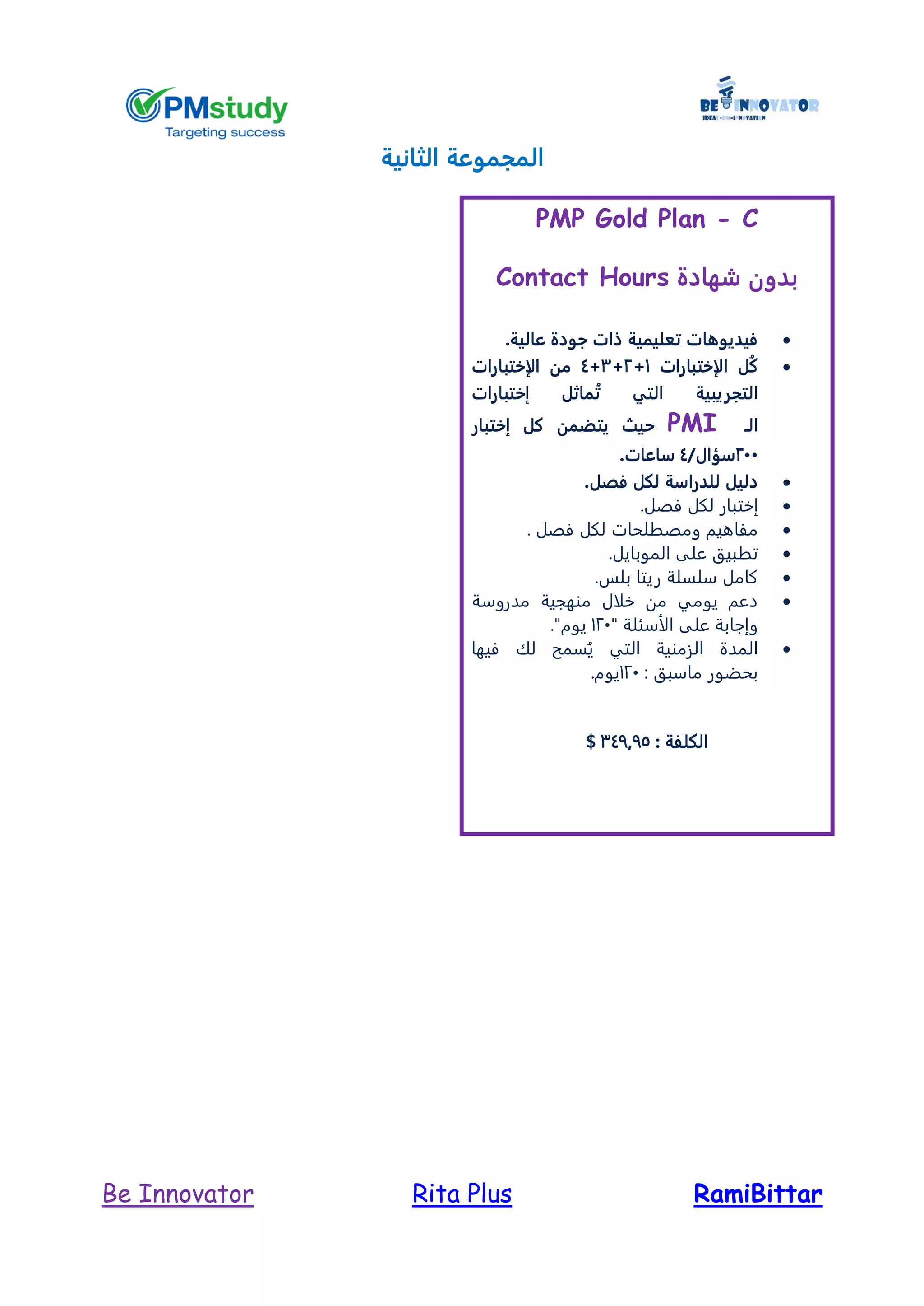RamiBittarRita PlusBe Innovator
‫الثانية‬ ‫المجموعة‬
PMP Gold Plan - C
‫شهادة‬ ‫بدون‬Contact Hours
‫عالية‬ ‫جودة‬ ‫ذات‬ ‫تعليمية‬ ‫فيديوهات‬.
‫الإختبارات‬ ‫ُل‬‫ك‬1+2+3+4‫الإختبارات‬ ‫من‬
‫ال‬‫تجريبية‬‫التي‬‫إختبارات‬ ‫ماثل‬ُ‫ت‬
‫الـ‬PMI‫حيث‬‫إختبار‬ ‫كل‬ ‫يتضمن‬
244/‫سؤال‬4‫ساعات‬.
‫فص‬ ‫لكل‬ ‫للدراسة‬ ‫دليل‬.‫ل‬
‫إ‬‫فصل‬ ‫لكل‬ ‫ختبار‬.
. ‫فصل‬ ‫لكل‬ ‫ومصطلحات‬ ‫مفاهيم‬
‫المو‬ ‫على‬ ‫تطبيق‬.‫بايل‬
.‫بلس‬ ‫ريتا‬ ‫سلسلة‬ ‫كامل‬
‫مدروسة‬ ‫منهجية‬ ‫خلال‬ ‫من‬ ‫يومي‬ ‫دعم‬
" ‫الأسئلة‬ ‫على‬ ‫وإجابة‬121."‫يوم‬
‫فيها‬ ‫لك‬ ‫سمح‬ُ‫ي‬ ‫التي‬ ‫الزمنية‬ ‫المدة‬
: ‫ماسبق‬ ‫بحضور‬121.‫يوم‬
: ‫الكلفة‬347975$
 