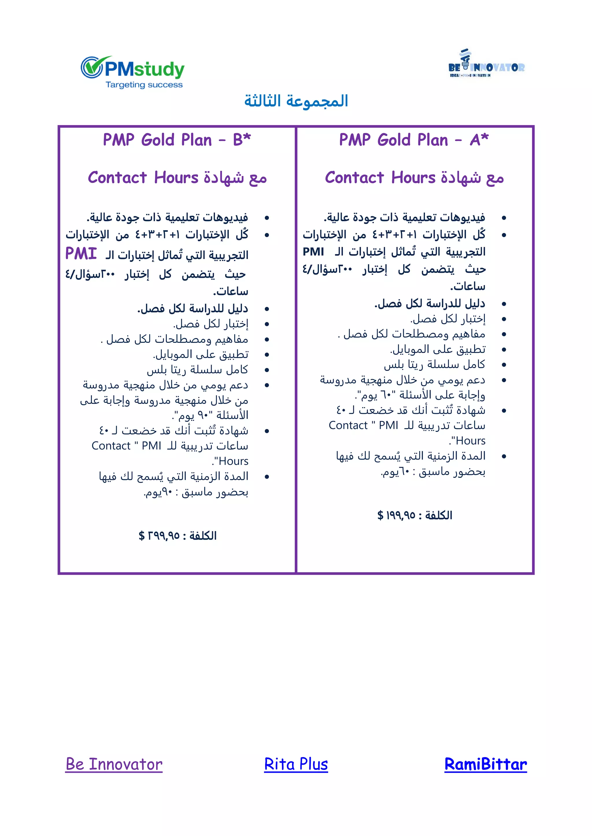 RamiBittarRita PlusBe Innovator
‫الثالثة‬ ‫المجموعة‬
PMP Gold Plan – A*
‫شهادة‬ ‫مع‬Contact Hours
‫جودة‬ ‫ذات‬ ‫تعليمية‬ ‫فيديوهات‬‫عالية‬.
‫الإختبارات‬ ‫ُل‬‫ك‬1+2+3+4‫الإختبارات‬ ‫من‬
‫ال‬‫تجريبية‬‫التي‬‫الـ‬ ‫إختبارات‬ ‫ماثل‬ُ‫ت‬PMI
‫حيث‬‫إختبار‬ ‫كل‬ ‫يتضمن‬244/‫سؤال‬4
‫ساعات‬.
‫فص‬ ‫لكل‬ ‫للدراسة‬ ‫دليل‬.‫ل‬
‫إ‬‫فصل‬ ‫لكل‬ ‫ختبار‬.
. ‫فصل‬ ‫لكل‬ ‫ومصطلحات‬ ‫مفاهيم‬
.‫الموبايل‬ ‫على‬ ‫تطبيق‬
‫بلس‬ ‫ريتا‬ ‫سلسلة‬ ‫كامل‬
‫مدرو‬ ‫منهجية‬ ‫خلال‬ ‫من‬ ‫يومي‬ ‫دعم‬‫سة‬
" ‫الأسئلة‬ ‫على‬ ‫وإجابة‬61."‫يوم‬
‫لـ‬ ‫خضعت‬ ‫قد‬ ‫أنك‬ ‫ثبت‬ُ‫ت‬ ‫شهادة‬41
‫للـ‬ ‫تدريبية‬ ‫ساعات‬PMI"Contact
Hours."
‫فيها‬ ‫لك‬ ‫سمح‬ُ‫ي‬ ‫التي‬ ‫الزمنية‬ ‫المدة‬
: ‫ماسبق‬ ‫بحضور‬61.‫يوم‬
: ‫الكلفة‬177975$
PMP Gold Plan – B*
‫شهادة‬ ‫مع‬Contact Hours
‫عالية‬ ‫جودة‬ ‫ذات‬ ‫تعليمية‬ ‫فيديوهات‬.
‫ا‬ ‫ُل‬‫ك‬‫لإختبارات‬1+2+3+4‫الإختبارات‬ ‫من‬
‫ال‬‫تجريبية‬‫التي‬‫الـ‬ ‫إختبارات‬ ‫ماثل‬ُ‫ت‬PMI
‫حيث‬‫إختبار‬ ‫كل‬ ‫يتضمن‬244/‫سؤال‬4
‫ساعات‬.
‫فص‬ ‫لكل‬ ‫للدراسة‬ ‫دليل‬.‫ل‬
‫إ‬‫فصل‬ ‫لكل‬ ‫ختبار‬.
. ‫فصل‬ ‫لكل‬ ‫ومصطلحات‬ ‫مفاهيم‬
.‫الموبايل‬ ‫على‬ ‫تطبيق‬
‫بلس‬ ‫ريتا‬ ‫سلسلة‬ ‫كامل‬
‫مدروسة‬ ‫منهجية‬ ‫خلال‬ ‫من‬ ‫يومي‬ ‫دعم‬
‫من‬ ‫خلال‬ ‫من‬‫على‬ ‫وإجابة‬ ‫مدروسة‬ ‫هجية‬
" ‫الأسئلة‬91."‫يوم‬
‫لـ‬ ‫خضعت‬ ‫قد‬ ‫أنك‬ ‫ثبت‬ُ‫ت‬ ‫شهادة‬41
‫للـ‬ ‫تدريبية‬ ‫ساعات‬PMI"Contact
Hours."
‫فيها‬ ‫لك‬ ‫سمح‬ُ‫ي‬ ‫التي‬ ‫الزمنية‬ ‫المدة‬
: ‫ماسبق‬ ‫بحضور‬91.‫يوم‬
: ‫الكلفة‬277975$
 