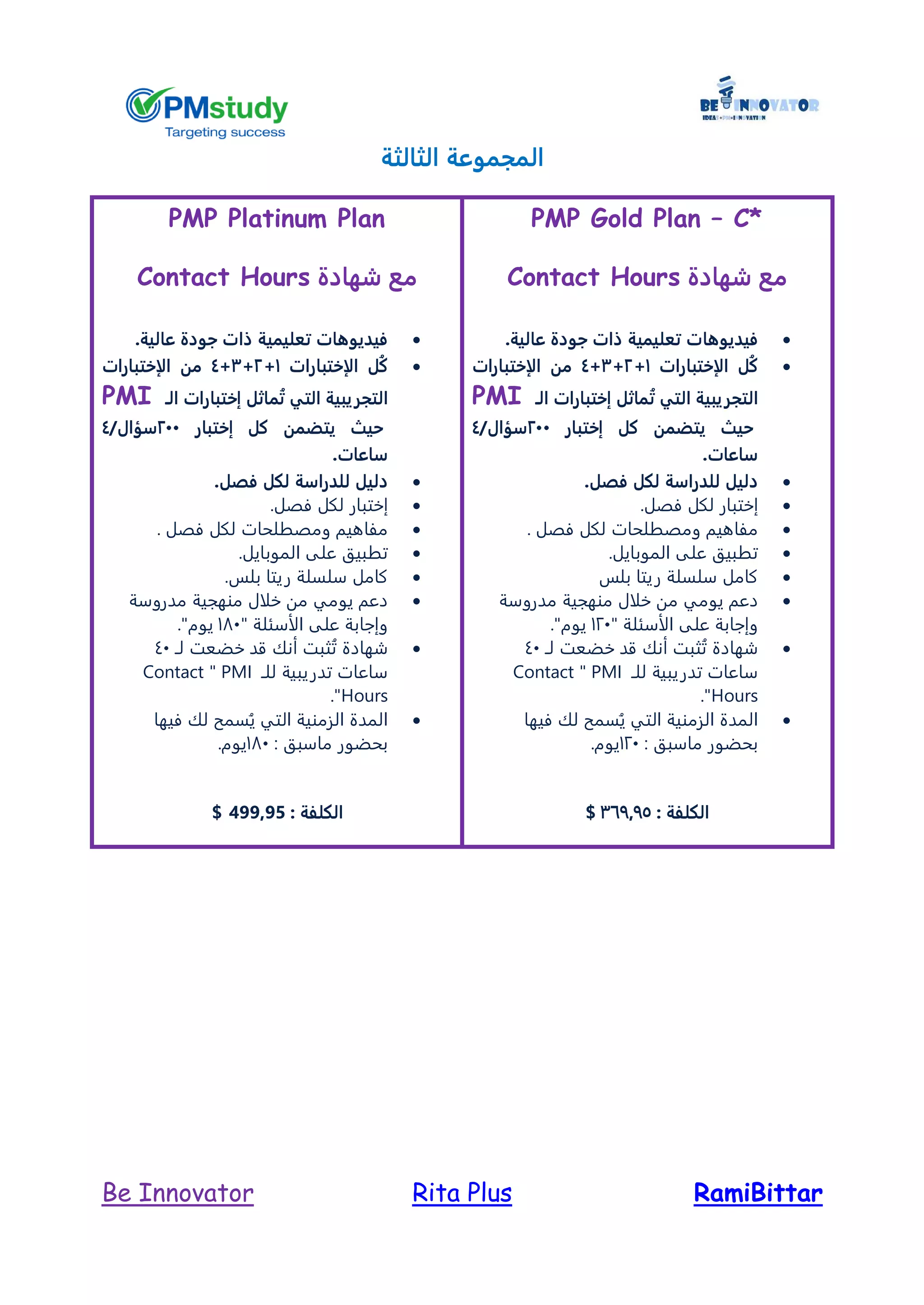 RamiBittarRita PlusBe Innovator
‫الثالثة‬ ‫المجموعة‬
PMP Gold Plan – C*
‫شهادة‬ ‫مع‬Contact Hours
‫فيديوها‬‫عالية‬ ‫جودة‬ ‫ذات‬ ‫تعليمية‬ ‫ت‬.
‫الإختبارات‬ ‫ُل‬‫ك‬1+2+3+4‫الإختبارات‬ ‫من‬
‫ال‬‫تجريبية‬‫التي‬‫الـ‬ ‫إختبارات‬ ‫ماثل‬ُ‫ت‬PMI
‫حيث‬‫إختبار‬ ‫كل‬ ‫يتضمن‬244/‫سؤال‬4
‫ساعات‬.
‫فص‬ ‫لكل‬ ‫للدراسة‬ ‫دليل‬.‫ل‬
‫إ‬‫فصل‬ ‫لكل‬ ‫ختبار‬.
. ‫فصل‬ ‫لكل‬ ‫ومصطلحات‬ ‫مفاهيم‬
.‫الموبايل‬ ‫على‬ ‫تطبيق‬
‫بلس‬ ‫ريتا‬ ‫سلسلة‬ ‫كامل‬
‫م‬ ‫يومي‬ ‫دعم‬‫مدروسة‬ ‫منهجية‬ ‫خلال‬ ‫ن‬
" ‫الأسئلة‬ ‫على‬ ‫وإجابة‬121."‫يوم‬
‫لـ‬ ‫خضعت‬ ‫قد‬ ‫أنك‬ ‫ثبت‬ُ‫ت‬ ‫شهادة‬41
‫للـ‬ ‫تدريبية‬ ‫ساعات‬PMI"Contact
Hours."
‫فيها‬ ‫لك‬ ‫سمح‬ُ‫ي‬ ‫التي‬ ‫الزمنية‬ ‫المدة‬
: ‫ماسبق‬ ‫بحضور‬121.‫يوم‬
: ‫الكلفة‬367975$
PMP Platinum Plan
‫شهادة‬ ‫مع‬Contact Hours
‫ذا‬ ‫تعليمية‬ ‫فيديوهات‬‫عالية‬ ‫جودة‬ ‫ت‬.
‫الإختبارات‬ ‫ُل‬‫ك‬1+2+3+4‫الإختبارات‬ ‫من‬
‫ال‬‫تجريبية‬‫التي‬‫الـ‬ ‫إختبارات‬ ‫ماثل‬ُ‫ت‬PMI
‫حيث‬‫إختبار‬ ‫كل‬ ‫يتضمن‬244/‫سؤال‬4
‫ساعات‬.
‫فص‬ ‫لكل‬ ‫للدراسة‬ ‫دليل‬.‫ل‬
‫إ‬‫فصل‬ ‫لكل‬ ‫ختبار‬.
. ‫فصل‬ ‫لكل‬ ‫ومصطلحات‬ ‫مفاهيم‬
.‫الموبايل‬ ‫على‬ ‫تطبيق‬
.‫بلس‬ ‫ريتا‬ ‫سلسلة‬ ‫كامل‬
‫منهج‬ ‫خلال‬ ‫من‬ ‫يومي‬ ‫دعم‬‫مدروسة‬ ‫ية‬
" ‫الأسئلة‬ ‫على‬ ‫وإجابة‬181."‫يوم‬
‫لـ‬ ‫خضعت‬ ‫قد‬ ‫أنك‬ ‫ثبت‬ُ‫ت‬ ‫شهادة‬41
‫للـ‬ ‫تدريبية‬ ‫ساعات‬PMI"Contact
Hours."
‫فيها‬ ‫لك‬ ‫سمح‬ُ‫ي‬ ‫التي‬ ‫الزمنية‬ ‫المدة‬
: ‫ماسبق‬ ‫بحضور‬181.‫يوم‬
: ‫الكلفة‬499,95$
 