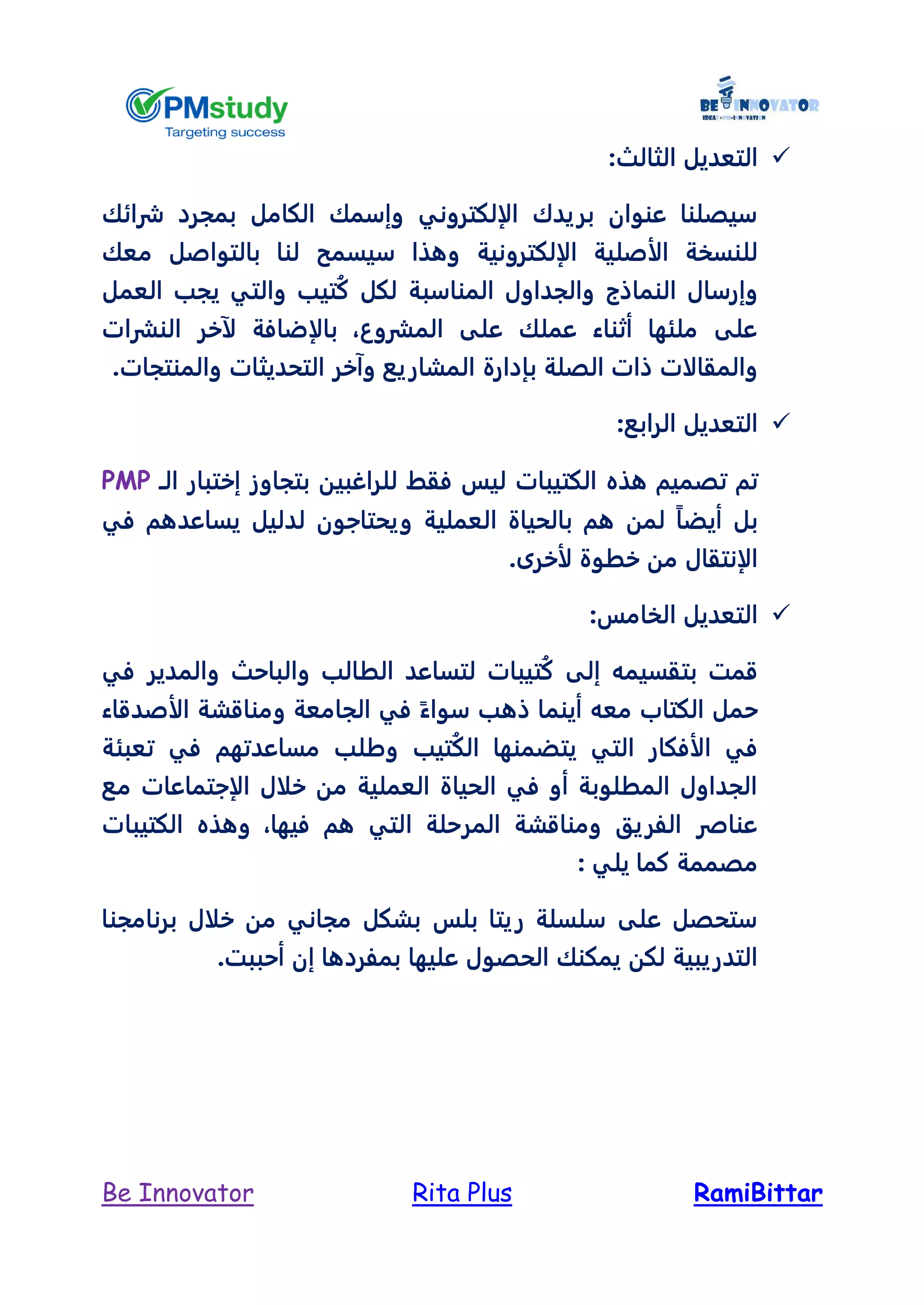 RamiBittarRita PlusBe Innovator
‫الثا‬ ‫التعديل‬‫لث‬:
‫شرائك‬ ‫بمجرد‬ ‫الكامل‬ ‫وإسمك‬ ‫الإلكتروني‬ ‫بريدك‬ ‫عنوان‬ ‫سيصلنا‬
‫الإلكترونية‬ ‫الأصلية‬ ‫للنسخة‬‫معك‬ ‫بالتواصل‬ ‫لنا‬ ‫سيسمح‬ ‫وهذا‬
‫العمل‬ ‫يجب‬ ‫والتي‬ ‫تيب‬ُ‫ك‬ ‫لكل‬ ‫المناسبة‬ ‫والجداول‬ ‫النماذج‬ ‫وإرسال‬
‫النشرات‬ ‫لآخر‬ ‫بالإضافة‬ ،‫المشروع‬ ‫على‬ ‫عملك‬ ‫أثناء‬ ‫ملئها‬ ‫على‬
‫بإدارة‬ ‫الصلة‬ ‫ذات‬ ‫والمقالات‬.‫والمنتجات‬ ‫التحديثات‬ ‫وآخر‬ ‫المشاريع‬
:‫الرابع‬ ‫التعديل‬
‫ت‬ ‫تم‬‫هذه‬ ‫صميم‬‫ال‬ ‫إختبار‬ ‫بتجاوز‬ ‫للراغبين‬ ‫فقط‬ ‫ليس‬ ‫الكتيبات‬‫ـ‬PMP
‫في‬ ‫يساعدهم‬ ‫لدليل‬ ‫ويحتاجون‬ ‫العملية‬ ‫بالحياة‬ ‫هم‬ ‫لمن‬ ً‫ا‬‫أيض‬ ‫بل‬
‫لأخرى‬ ‫خطوة‬ ‫من‬ ‫الإنتقال‬.
:‫الخامس‬ ‫التعديل‬
‫والباحث‬ ‫الطالب‬ ‫لتساعد‬ ‫تيبات‬ُ‫ك‬ ‫إلى‬ ‫بتقسيمه‬ ‫قمت‬‫في‬ ‫والمدير‬
‫الأصدقاء‬ ‫ومناقشة‬ ‫الجامعة‬ ‫في‬ ً‫سواء‬ ‫ذهب‬ ‫أينما‬ ‫معه‬ ‫الكتاب‬ ‫حمل‬
‫تعبئة‬ ‫في‬ ‫مساعدتهم‬ ‫وطلب‬ ‫تيب‬ُ‫ك‬‫ال‬ ‫يتضمنها‬ ‫التي‬ ‫الأفكار‬ ‫في‬
‫مع‬ ‫الإجتماعات‬ ‫خلال‬ ‫من‬ ‫العملية‬ ‫الحياة‬ ‫في‬ ‫أو‬ ‫المطلوبة‬ ‫الجداول‬
‫الكتيبات‬ ‫وهذه‬ ،‫فيها‬ ‫هم‬ ‫التي‬ ‫المرحلة‬ ‫ومناقشة‬ ‫الفريق‬ ‫عناصر‬
‫يلي‬ ‫كما‬ ‫مصممة‬:
‫برنامجنا‬ ‫خلال‬ ‫من‬ ‫مجاني‬ ‫بشكل‬ ‫بلس‬ ‫ريتا‬ ‫سلسلة‬ ‫على‬ ‫ستحصل‬
‫بمفرد‬ ‫عليها‬ ‫الحصول‬ ‫يمكنك‬ ‫لكن‬ ‫التدريبية‬.‫أحببت‬ ‫إن‬ ‫ها‬
 