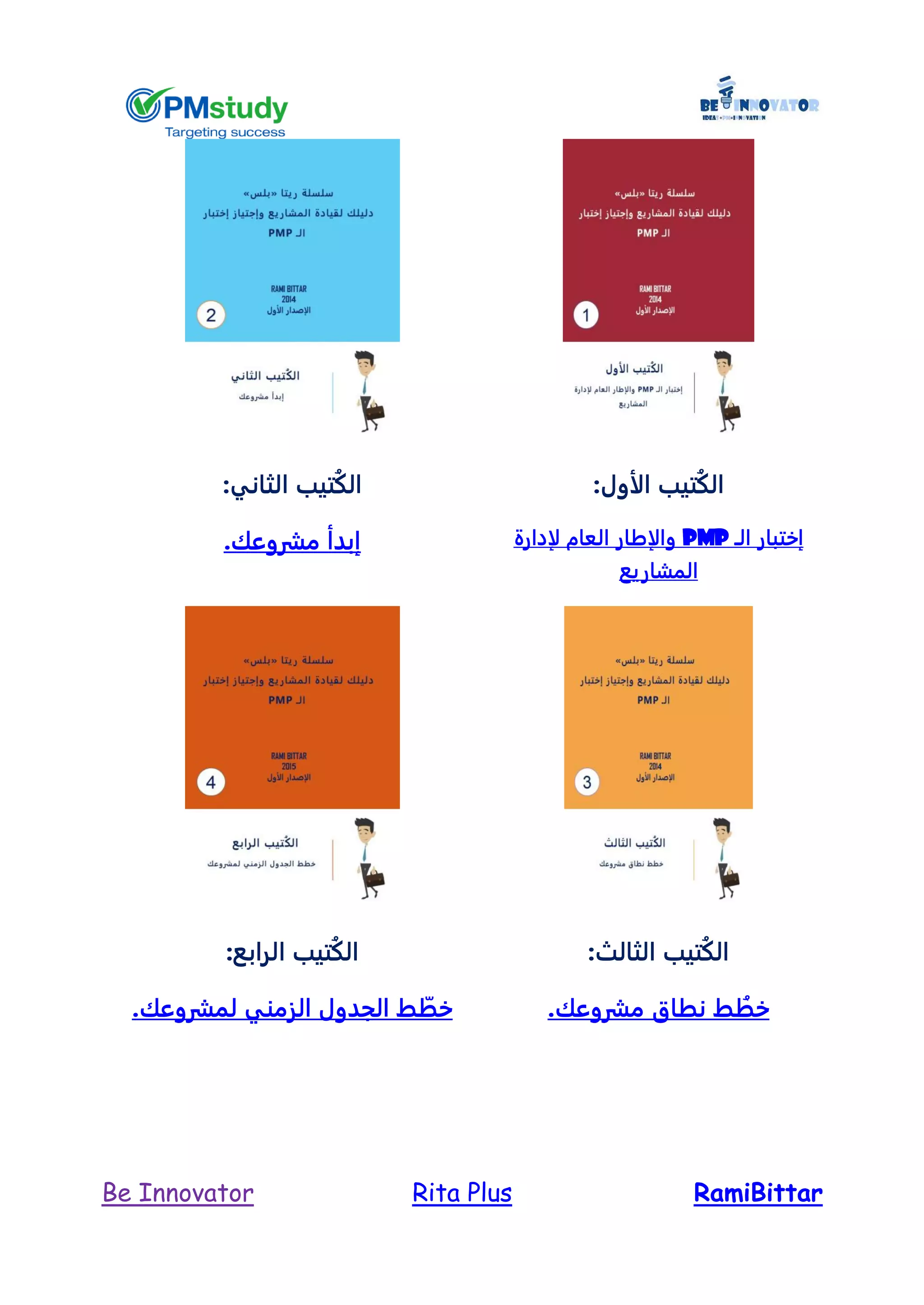 RamiBittarRita PlusBe Innovator
:‫الأول‬ ‫تيب‬ُ‫ك‬‫ال‬
‫الـ‬ ‫إختبار‬PMP‫لإدارة‬ ‫العام‬ ‫والإطار‬
‫ا‬‫لمشاريع‬
‫الثاني‬ ‫تيب‬ُ‫ك‬‫ال‬:
‫مشروعك‬ ‫إبدأ‬.
:‫الثالث‬ ‫تيب‬ُ‫ك‬‫ال‬
‫مش‬ ‫نطاق‬ ‫ط‬ ُ‫خط‬.‫روعك‬
‫الرابع‬ ‫تيب‬ُ‫ك‬‫ال‬:
.‫لمشروعك‬ ‫الزمني‬ ‫الجدول‬ ‫ط‬ ّ‫خط‬
 