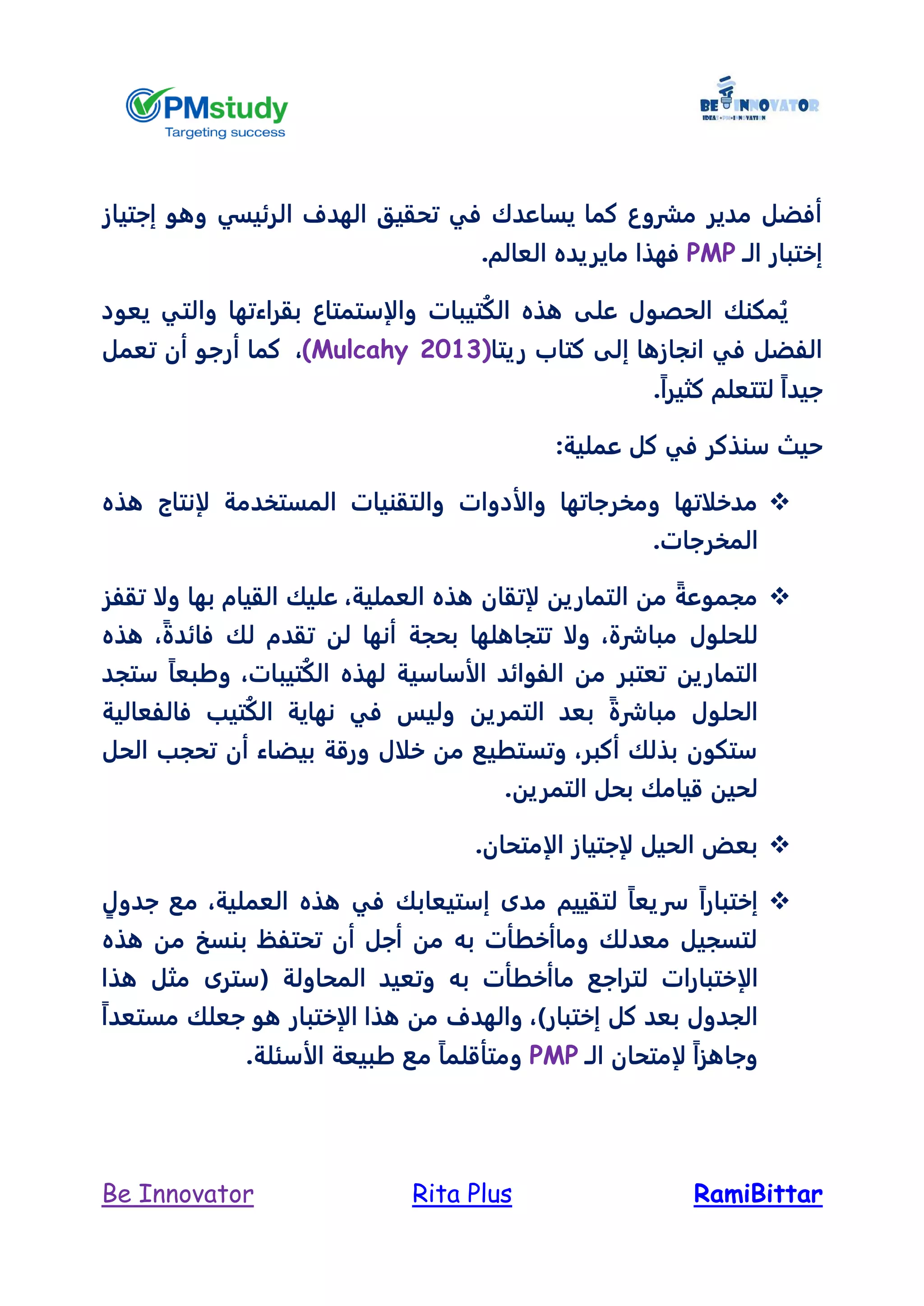 RamiBittarRita PlusBe Innovator
‫الرئيس‬ ‫الهدف‬ ‫تحقيق‬ ‫في‬ ‫يساعدك‬ ‫كما‬ ‫مشروع‬ ‫مدير‬ ‫أفضل‬‫إجتياز‬ ‫وهو‬ ‫ي‬
‫الـ‬ ‫إختبار‬PMP.‫العالم‬ ‫مايريده‬ ‫فهذا‬
‫بقراءتها‬ ‫والإستمتاع‬ ‫تيبات‬ُ‫ك‬‫ال‬ ‫هذه‬ ‫على‬ ‫الحصول‬ ‫مكنك‬ُ‫ي‬‫يعود‬ ‫والتي‬
‫إ‬ ‫انجازها‬ ‫في‬ ‫الفضل‬‫ريتا‬ ‫كتاب‬ ‫لى‬(Mulcahy 2013)،‫تعمل‬ ‫أن‬ ‫أرجو‬ ‫كما‬
.ً‫ا‬‫كثير‬ ‫لتتعلم‬ ً‫ا‬‫جيد‬
:‫عملية‬ ‫كل‬ ‫في‬ ‫سنذكر‬ ‫حيث‬
‫وال‬ ‫والأدوات‬ ‫ومخرجاتها‬ ‫مدخلاتها‬‫هذه‬ ‫لإنتاج‬ ‫المستخدمة‬ ‫تقنيات‬
.‫المخرجات‬
‫تقفز‬ ‫ولا‬ ‫بها‬ ‫القيام‬ ‫عليك‬ ،‫العملية‬ ‫هذه‬ ‫لإتقان‬ ‫التمارين‬ ‫من‬ ً‫مجموعة‬
‫هذه‬ ،ً‫ة‬‫فائد‬ ‫لك‬ ‫تقدم‬ ‫لن‬ ‫أنها‬ ‫بحجة‬ ‫تتجاهلها‬ ‫ولا‬ ،‫مباشرة‬ ‫للحلول‬
‫ستجد‬ ً‫ا‬‫وطبع‬ ،‫تيبات‬ُ‫ك‬‫ال‬ ‫لهذه‬ ‫الأساسية‬ ‫الفوائد‬ ‫من‬ ‫تعتبر‬ ‫التمارين‬
‫ول‬ ‫التمرين‬ ‫بعد‬ ً‫ة‬‫مباشر‬ ‫الحلول‬‫فالفعالية‬ ‫تيب‬ُ‫ك‬‫ال‬ ‫نهاية‬ ‫في‬ ‫يس‬
‫الحل‬ ‫تحجب‬ ‫أن‬ ‫بيضاء‬ ‫ورقة‬ ‫خلال‬ ‫من‬ ‫وتستطيع‬ ،‫أكبر‬ ‫بذلك‬ ‫ستكون‬
.‫التمرين‬ ‫بحل‬ ‫قيامك‬ ‫لحين‬
.‫الإمتحان‬ ‫لإجتياز‬ ‫الحيل‬ ‫بعض‬
ٍ‫جدول‬ ‫مع‬ ،‫العملية‬ ‫هذه‬ ‫في‬ ‫إستيعابك‬ ‫مدى‬ ‫لتقييم‬ ً‫ا‬‫سريع‬ ً‫ا‬‫إختبار‬
‫هذه‬ ‫من‬ ‫بنسخ‬ ‫تحتفظ‬ ‫أن‬ ‫أجل‬ ‫من‬ ‫به‬ ‫وماأخطأت‬ ‫معدلك‬ ‫لتسجيل‬
‫الإ‬‫هذا‬ ‫مثل‬ ‫(سترى‬ ‫المحاولة‬ ‫وتعيد‬ ‫به‬ ‫ماأخطأت‬ ‫لتراجع‬ ‫ختبارات‬
ً‫ا‬‫مستعد‬ ‫جعلك‬ ‫هو‬ ‫الإختبار‬ ‫هذا‬ ‫من‬ ‫والهدف‬ ،)‫إختبار‬ ‫كل‬ ‫بعد‬ ‫الجدول‬
‫الـ‬ ‫لإمتحان‬ ً‫ا‬‫وجاهز‬PMP.‫الأسئلة‬ ‫طبيعة‬ ‫مع‬ ً‫ا‬‫ومتأقلم‬
 