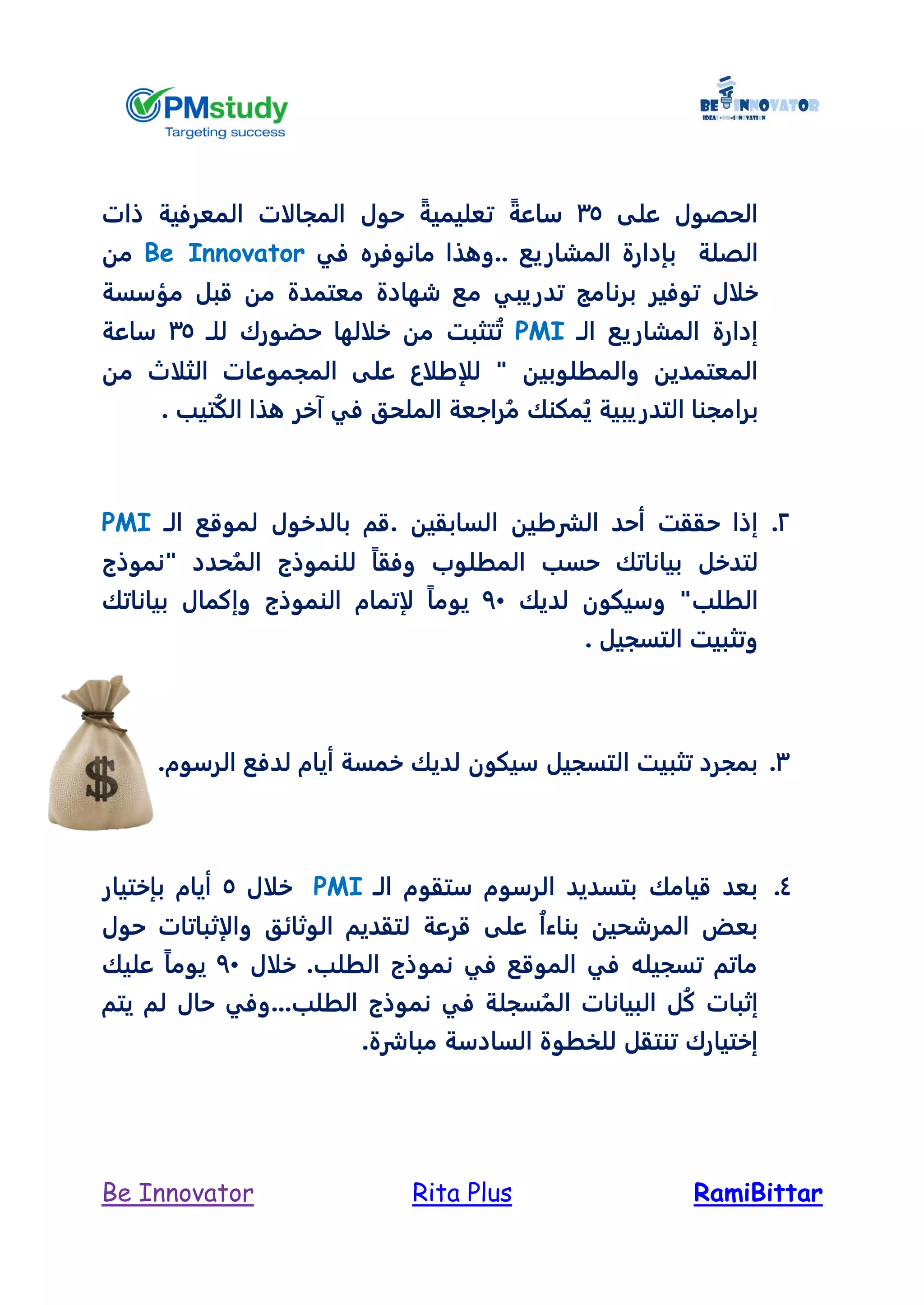 RamiBittarRita PlusBe Innovator
‫على‬ ‫الحصول‬35ً‫ساعة‬ً‫تعليمية‬‫حول‬‫ذات‬ ‫المعرفية‬ ‫المجالات‬
‫الصلة‬‫ب‬‫المشاريع‬ ‫إدارة‬‫في‬ ‫مانوفره‬ ‫..وهذا‬Be Innovator‫من‬
‫خلال‬‫مؤسسة‬ ‫قبل‬ ‫من‬ ‫معتمدة‬ ‫شهادة‬ ‫مع‬ ‫تدريبي‬ ‫برنامج‬ ‫توفير‬
‫الـ‬ ‫المشاريع‬ ‫إدارة‬PMI‫للـ‬ ‫حضورك‬ ‫خلالها‬ ‫من‬ ‫تثبت‬ُ‫ت‬35‫ساعة‬
‫والمطلوبين‬ ‫المعتمدين‬‫من‬ ‫الثلال‬ ‫المجموعات‬ ‫على‬ ‫للإطلاع‬ "
‫ال‬ ‫برامجنا‬‫تيب‬ُ‫ك‬‫ال‬ ‫هذا‬ ‫آخر‬ ‫في‬ ‫الملحق‬ ‫راجعة‬ُ‫م‬ ‫مكنك‬ُ‫ي‬ ‫تدريبية‬.
2.‫الشرطي‬ ‫أحد‬ ‫حققت‬ ‫إذا‬‫السابقين‬ ‫ن‬.‫لموقع‬ ‫بالدخول‬ ‫قم‬‫الـ‬PMI
‫لتدخل‬‫بياناتك‬‫"نموذج‬ ‫حدد‬ُ‫الم‬ ‫للنموذج‬ ً‫ا‬‫وفق‬ ‫المطلوب‬ ‫حسب‬
"‫الطلب‬‫لديك‬ ‫وسيكون‬74‫لإتمام‬ ً‫ا‬‫يوم‬‫النموذج‬‫بياناتك‬ ‫وإكمال‬
‫التسج‬ ‫وتثبيت‬‫يل‬.
3.‫لديك‬ ‫سيكون‬ ‫التسجيل‬ ‫تثبيت‬ ‫بمجرد‬‫أيام‬ ‫خمسة‬‫ل‬‫الرسوم‬ ‫دفع‬.
4.‫الـ‬ ‫ستقوم‬ ‫الرسوم‬ ‫بتسديد‬ ‫قيامك‬ ‫بعد‬PMI‫خلال‬5‫بإختيار‬ ‫أيام‬
‫حول‬ ‫والإثباتات‬ ‫الوثائق‬ ‫لتقديم‬ ‫قرعة‬ ‫على‬ ُ‫ا‬‫بناء‬ ‫المرشحين‬ ‫بعض‬
‫خلال‬ .‫الطلب‬ ‫نموذج‬ ‫في‬ ‫الموقع‬ ‫في‬ ‫تسجيله‬ ‫ماتم‬74‫عليك‬ ً‫ا‬‫يوم‬
‫ا‬ ‫البيانات‬ ‫ل‬ُ‫ك‬ ‫إثبات‬‫يتم‬ ‫لم‬ ‫حال‬ ‫الطلب...وفي‬ ‫نموذج‬ ‫في‬ ‫سجلة‬ُ‫لم‬
.‫مباشرة‬ ‫السادسة‬ ‫للخطوة‬ ‫تنتقل‬ ‫إختيارك‬
 