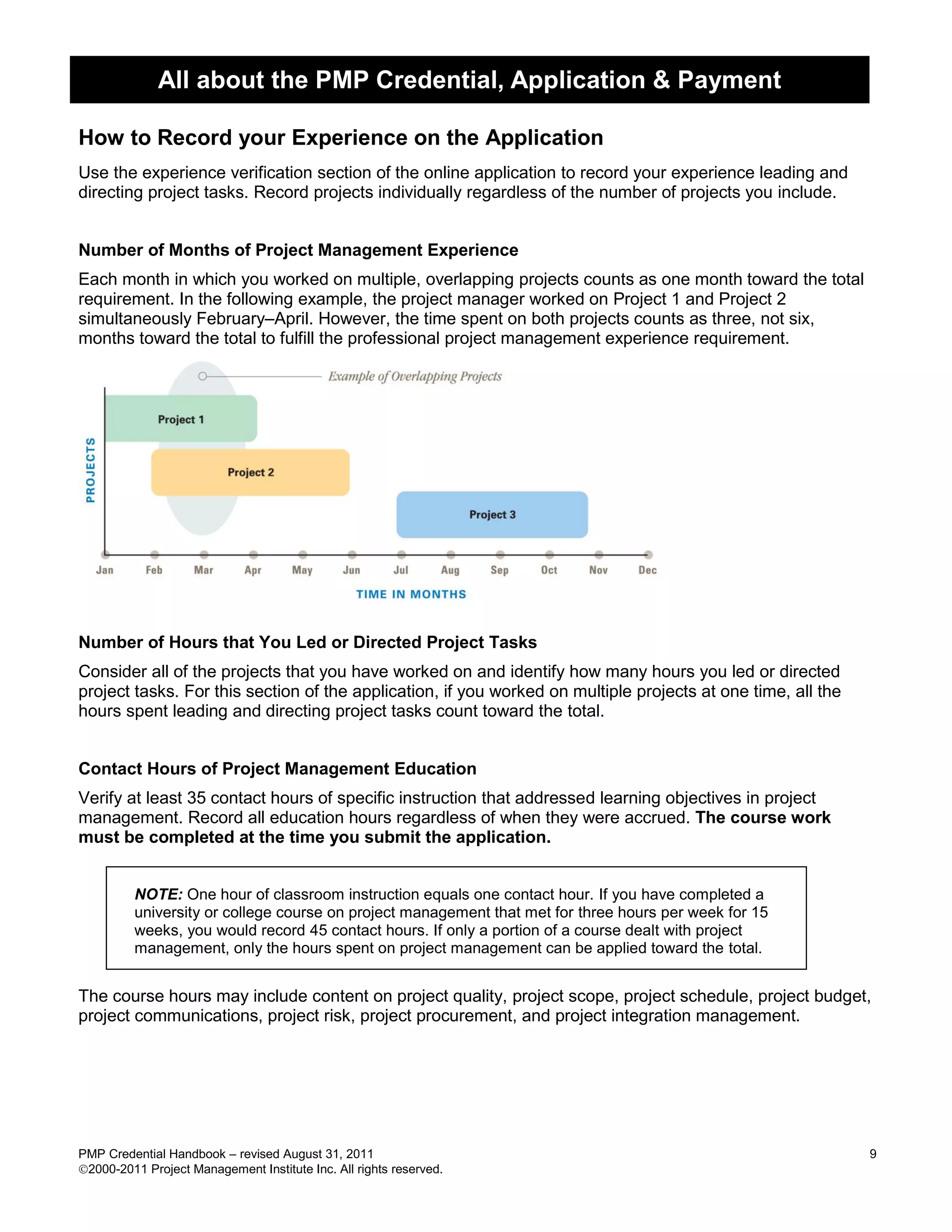 All about the PMP Credential, Application & Payment

How to Record your Experience on the Application
Use the experience verification section of the online application to record your experience leading and
directing project tasks. Record projects individually regardless of the number of projects you include.


Number of Months of Project Management Experience
Each month in which you worked on multiple, overlapping projects counts as one month toward the total
requirement. In the following example, the project manager worked on Project 1 and Project 2
simultaneously February–April. However, the time spent on both projects counts as three, not six,
months toward the total to fulfill the professional project management experience requirement.




Number of Hours that You Led or Directed Project Tasks
Consider all of the projects that you have worked on and identify how many hours you led or directed
project tasks. For this section of the application, if you worked on multiple projects at one time, all the
hours spent leading and directing project tasks count toward the total.


Contact Hours of Project Management Education
Verify at least 35 contact hours of specific instruction that addressed learning objectives in project
management. Record all education hours regardless of when they were accrued. The course work
must be completed at the time you submit the application.


         NOTE: One hour of classroom instruction equals one contact hour. If you have completed a
         university or college course on project management that met for three hours per week for 15
         weeks, you would record 45 contact hours. If only a portion of a course dealt with project
         management, only the hours spent on project management can be applied toward the total.


The course hours may include content on project quality, project scope, project schedule, project budget,
project communications, project risk, project procurement, and project integration management.




PMP Credential Handbook – revised August 31, 2011                                                             9
2000-2011 Project Management Institute Inc. All rights reserved.
 