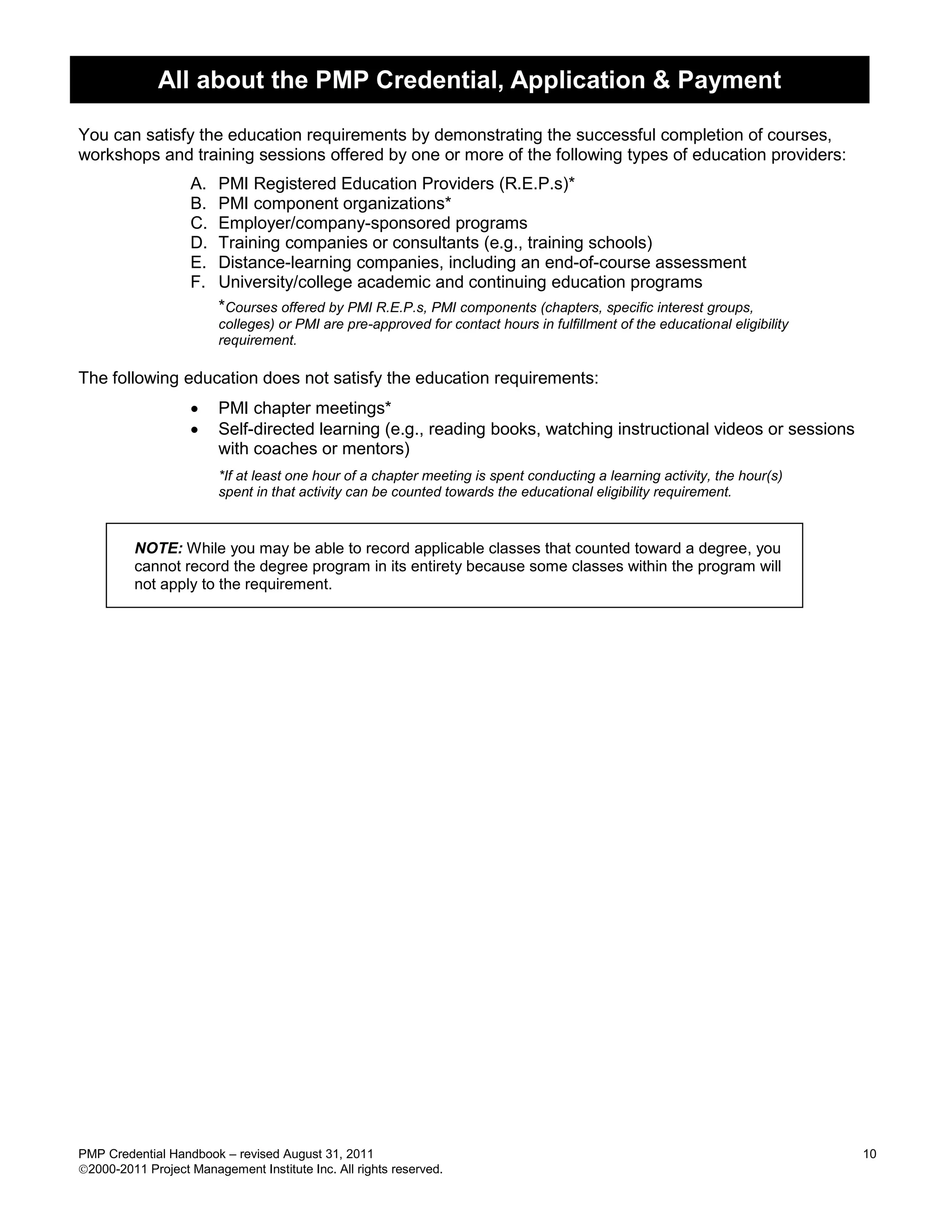 All about the PMP Credential, Application & Payment

You can satisfy the education requirements by demonstrating the successful completion of courses,
workshops and training sessions offered by one or more of the following types of education providers:
                   A.   PMI Registered Education Providers (R.E.P.s)*
                   B.   PMI component organizations*
                   C.   Employer/company-sponsored programs
                   D.   Training companies or consultants (e.g., training schools)
                   E.   Distance-learning companies, including an end-of-course assessment
                   F.   University/college academic and continuing education programs
                        *Courses offered by PMI R.E.P.s, PMI components (chapters, specific interest groups,
                        colleges) or PMI are pre-approved for contact hours in fulfillment of the educational eligibility
                        requirement.

The following education does not satisfy the education requirements:
                       PMI chapter meetings*
                       Self-directed learning (e.g., reading books, watching instructional videos or sessions
                        with coaches or mentors)
                        *If at least one hour of a chapter meeting is spent conducting a learning activity, the hour(s)
                        spent in that activity can be counted towards the educational eligibility requirement.



         NOTE: While you may be able to record applicable classes that counted toward a degree, you
         cannot record the degree program in its entirety because some classes within the program will
         not apply to the requirement.




PMP Credential Handbook – revised August 31, 2011                                                                           10
2000-2011 Project Management Institute Inc. All rights reserved.
 