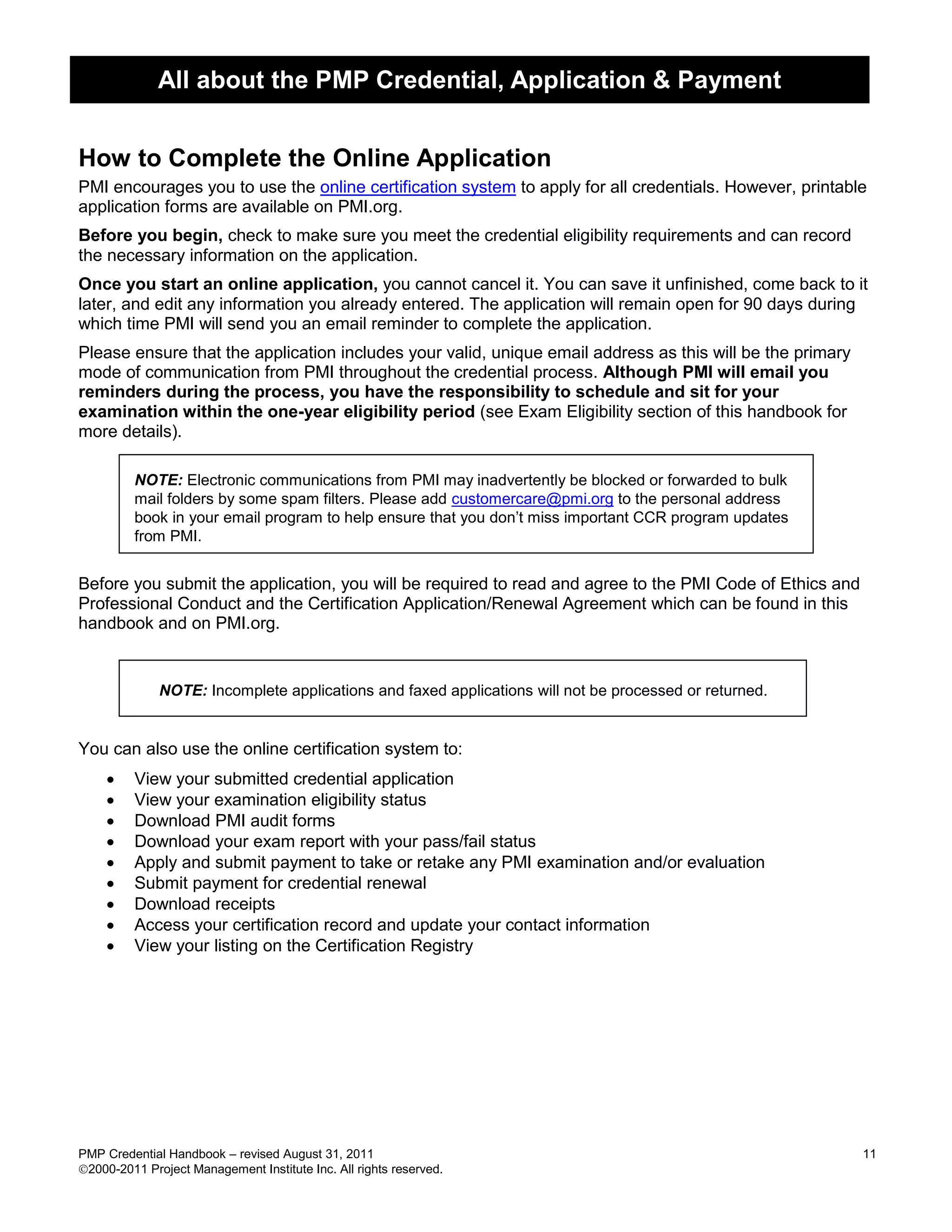 All about the PMP Credential, Application & Payment


How to Complete the Online Application
PMI encourages you to use the online certification system to apply for all credentials. However, printable
application forms are available on PMI.org.
Before you begin, check to make sure you meet the credential eligibility requirements and can record
the necessary information on the application.
Once you start an online application, you cannot cancel it. You can save it unfinished, come back to it
later, and edit any information you already entered. The application will remain open for 90 days during
which time PMI will send you an email reminder to complete the application.
Please ensure that the application includes your valid, unique email address as this will be the primary
mode of communication from PMI throughout the credential process. Although PMI will email you
reminders during the process, you have the responsibility to schedule and sit for your
examination within the one-year eligibility period (see Exam Eligibility section of this handbook for
more details).

         NOTE: Electronic communications from PMI may inadvertently be blocked or forwarded to bulk
         mail folders by some spam filters. Please add customercare@pmi.org to the personal address
         book in your email program to help ensure that you don’t miss important CCR program updates
         from PMI.


Before you submit the application, you will be required to read and agree to the PMI Code of Ethics and
Professional Conduct and the Certification Application/Renewal Agreement which can be found in this
handbook and on PMI.org.


              NOTE: Incomplete applications and faxed applications will not be processed or returned.


You can also use the online certification system to:
        View your submitted credential application
        View your examination eligibility status
        Download PMI audit forms
        Download your exam report with your pass/fail status
        Apply and submit payment to take or retake any PMI examination and/or evaluation
        Submit payment for credential renewal
        Download receipts
        Access your certification record and update your contact information
        View your listing on the Certification Registry




PMP Credential Handbook – revised August 31, 2011                                                          11
2000-2011 Project Management Institute Inc. All rights reserved.
 