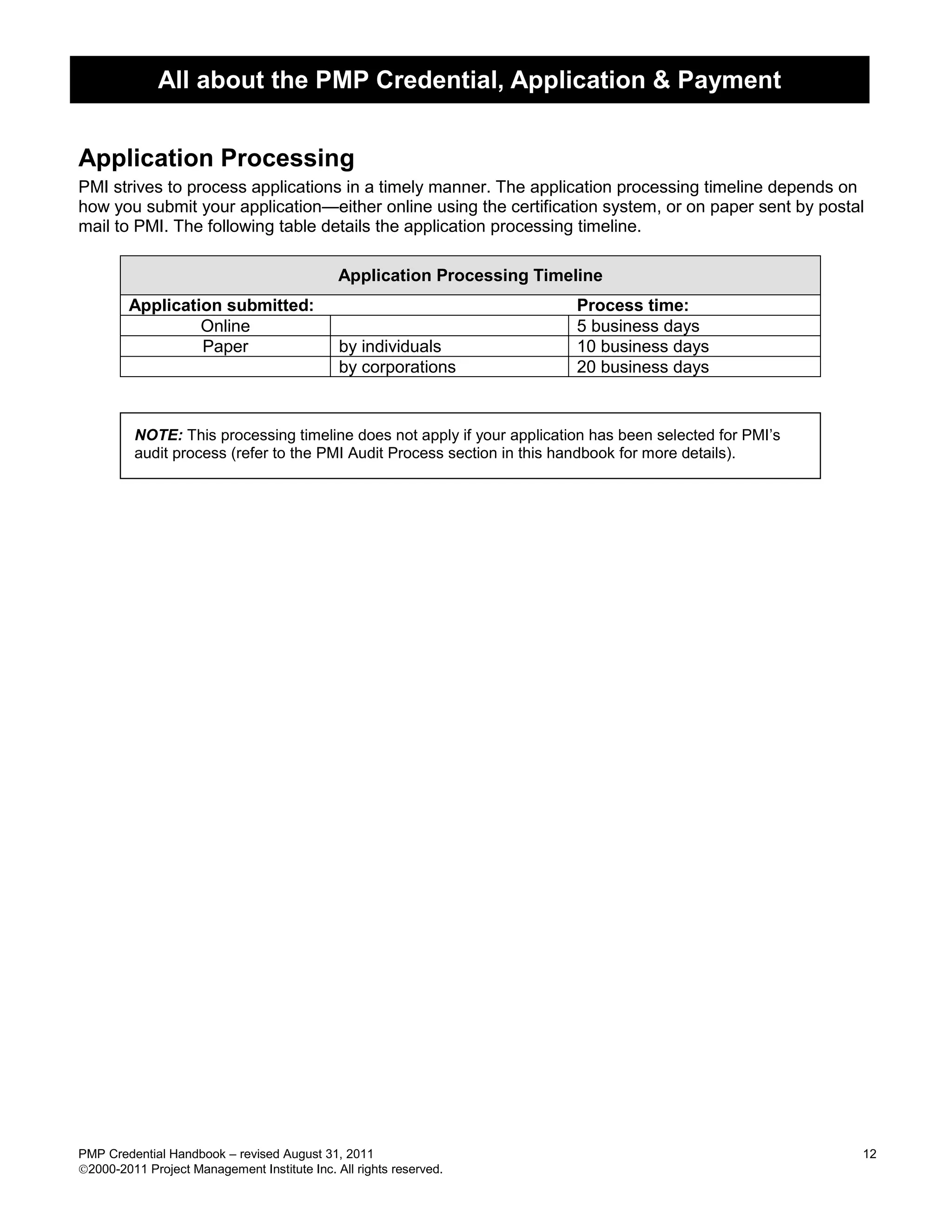 All about the PMP Credential, Application & Payment


Application Processing
PMI strives to process applications in a timely manner. The application processing timeline depends on
how you submit your application—either online using the certification system, or on paper sent by postal
mail to PMI. The following table details the application processing timeline.

                                              Application Processing Timeline
        Application submitted:                                           Process time:
                 Online                                                  5 business days
                 Paper                        by individuals             10 business days
                                              by corporations            20 business days


         NOTE: This processing timeline does not apply if your application has been selected for PMI’s
         audit process (refer to the PMI Audit Process section in this handbook for more details).




PMP Credential Handbook – revised August 31, 2011                                                        12
2000-2011 Project Management Institute Inc. All rights reserved.
 