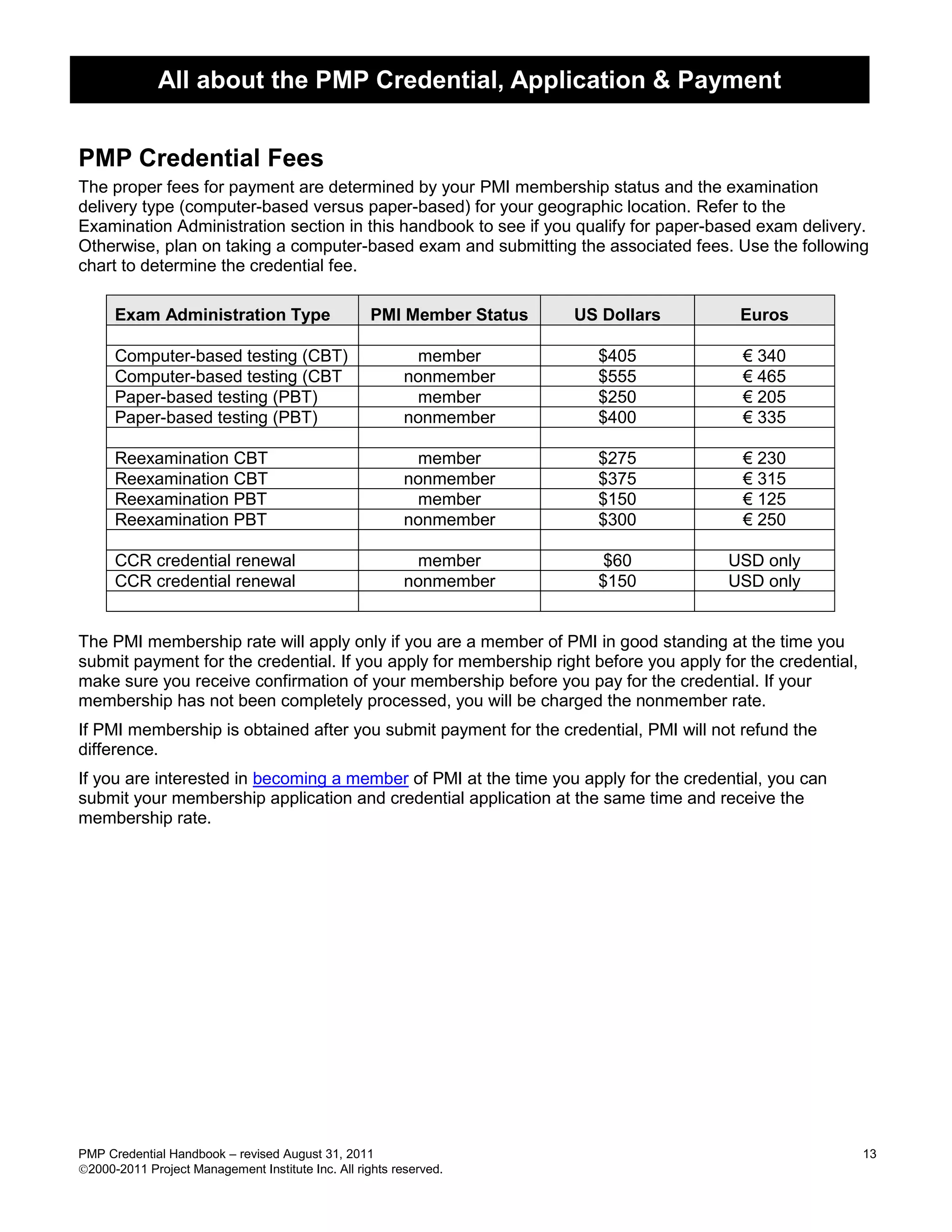 All about the PMP Credential, Application & Payment


PMP Credential Fees
The proper fees for payment are determined by your PMI membership status and the examination
delivery type (computer-based versus paper-based) for your geographic location. Refer to the
Examination Administration section in this handbook to see if you qualify for paper-based exam delivery.
Otherwise, plan on taking a computer-based exam and submitting the associated fees. Use the following
chart to determine the credential fee.

      Exam Administration Type                      PMI Member Status   US Dollars       Euros

      Computer-based testing (CBT)                         member         $405           € 340
      Computer-based testing (CBT                         nonmember       $555           € 465
      Paper-based testing (PBT)                            member         $250           € 205
      Paper-based testing (PBT)                           nonmember       $400           € 335

      Reexamination CBT                                    member         $275           € 230
      Reexamination CBT                                   nonmember       $375           € 315
      Reexamination PBT                                    member         $150           € 125
      Reexamination PBT                                   nonmember       $300           € 250

      CCR credential renewal                               member          $60         USD only
      CCR credential renewal                              nonmember       $150         USD only


The PMI membership rate will apply only if you are a member of PMI in good standing at the time you
submit payment for the credential. If you apply for membership right before you apply for the credential,
make sure you receive confirmation of your membership before you pay for the credential. If your
membership has not been completely processed, you will be charged the nonmember rate.
If PMI membership is obtained after you submit payment for the credential, PMI will not refund the
difference.
If you are interested in becoming a member of PMI at the time you apply for the credential, you can
submit your membership application and credential application at the same time and receive the
membership rate.




PMP Credential Handbook – revised August 31, 2011                                                           13
2000-2011 Project Management Institute Inc. All rights reserved.
 