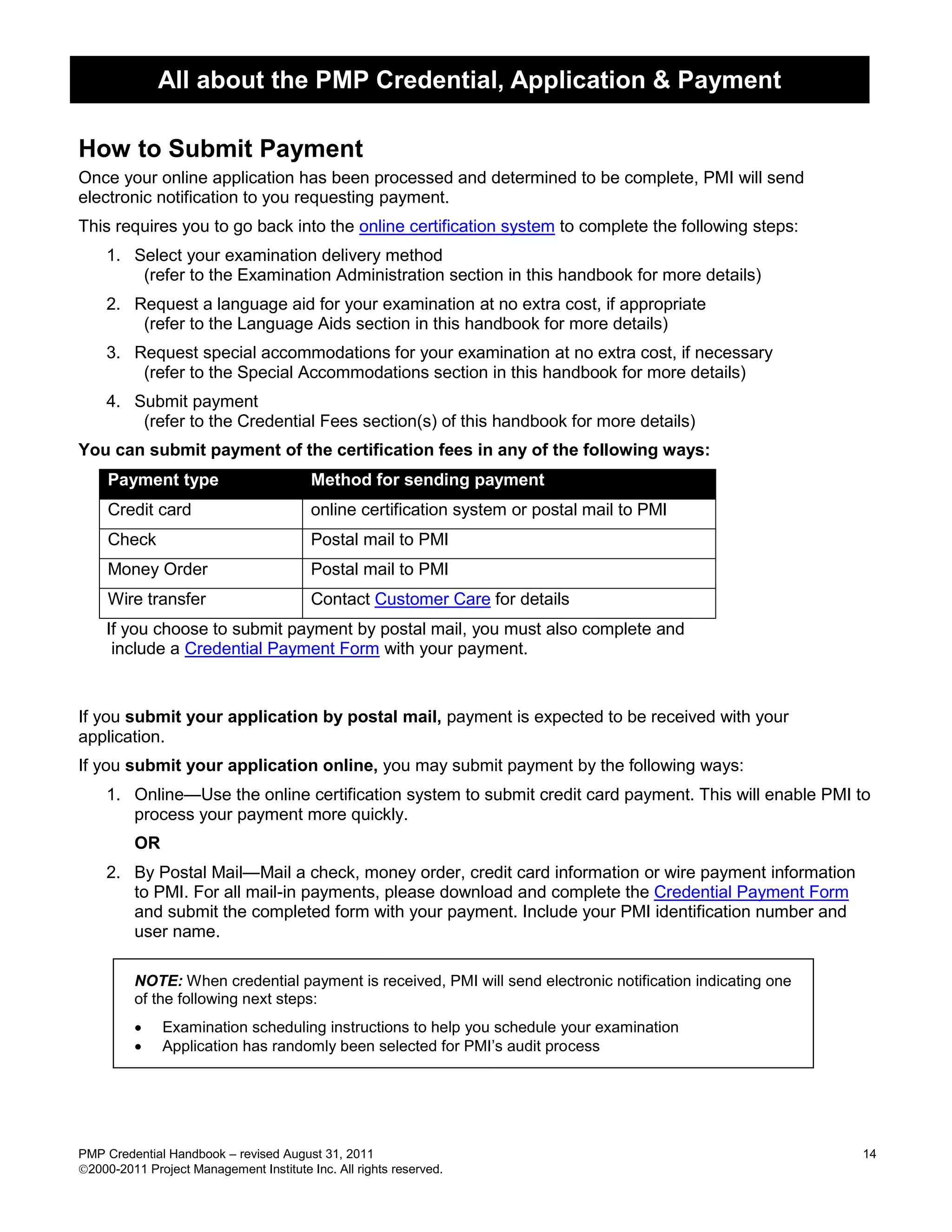 All about the PMP Credential, Application & Payment

How to Submit Payment
Once your online application has been processed and determined to be complete, PMI will send
electronic notification to you requesting payment.
This requires you to go back into the online certification system to complete the following steps:
    1. Select your examination delivery method
        (refer to the Examination Administration section in this handbook for more details)
    2. Request a language aid for your examination at no extra cost, if appropriate
        (refer to the Language Aids section in this handbook for more details)
    3. Request special accommodations for your examination at no extra cost, if necessary
        (refer to the Special Accommodations section in this handbook for more details)
    4. Submit payment
        (refer to the Credential Fees section(s) of this handbook for more details)
You can submit payment of the certification fees in any of the following ways:
     Payment type                        Method for sending payment
     Credit card                         online certification system or postal mail to PMI
     Check                               Postal mail to PMI
     Money Order                         Postal mail to PMI
     Wire transfer                       Contact Customer Care for details
    If you choose to submit payment by postal mail, you must also complete and
     include a Credential Payment Form with your payment.


If you submit your application by postal mail, payment is expected to be received with your
application.
If you submit your application online, you may submit payment by the following ways:
    1. Online—Use the online certification system to submit credit card payment. This will enable PMI to
       process your payment more quickly.
         OR
    2. By Postal Mail—Mail a check, money order, credit card information or wire payment information
       to PMI. For all mail-in payments, please download and complete the Credential Payment Form
       and submit the completed form with your payment. Include your PMI identification number and
       user name.

         NOTE: When credential payment is received, PMI will send electronic notification indicating one
         of the following next steps:
             Examination scheduling instructions to help you schedule your examination
             Application has randomly been selected for PMI’s audit process




PMP Credential Handbook – revised August 31, 2011                                                          14
2000-2011 Project Management Institute Inc. All rights reserved.
 