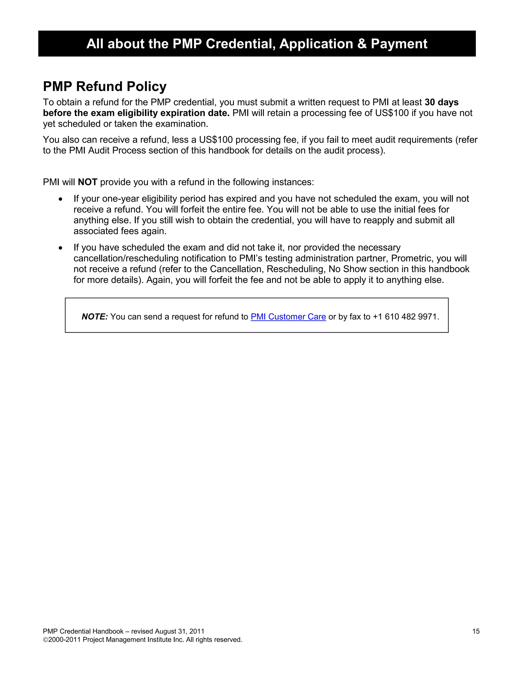 All about the PMP Credential, Application & Payment


PMP Refund Policy
To obtain a refund for the PMP credential, you must submit a written request to PMI at least 30 days
before the exam eligibility expiration date. PMI will retain a processing fee of US$100 if you have not
yet scheduled or taken the examination.
You also can receive a refund, less a US$100 processing fee, if you fail to meet audit requirements (refer
to the PMI Audit Process section of this handbook for details on the audit process).


PMI will NOT provide you with a refund in the following instances:
        If your one-year eligibility period has expired and you have not scheduled the exam, you will not
         receive a refund. You will forfeit the entire fee. You will not be able to use the initial fees for
         anything else. If you still wish to obtain the credential, you will have to reapply and submit all
         associated fees again.
        If you have scheduled the exam and did not take it, nor provided the necessary
         cancellation/rescheduling notification to PMI’s testing administration partner, Prometric, you will
         not receive a refund (refer to the Cancellation, Rescheduling, No Show section in this handbook
         for more details). Again, you will forfeit the fee and not be able to apply it to anything else.


            NOTE: You can send a request for refund to PMI Customer Care or by fax to +1 610 482 9971.




PMP Credential Handbook – revised August 31, 2011                                                              15
2000-2011 Project Management Institute Inc. All rights reserved.
 