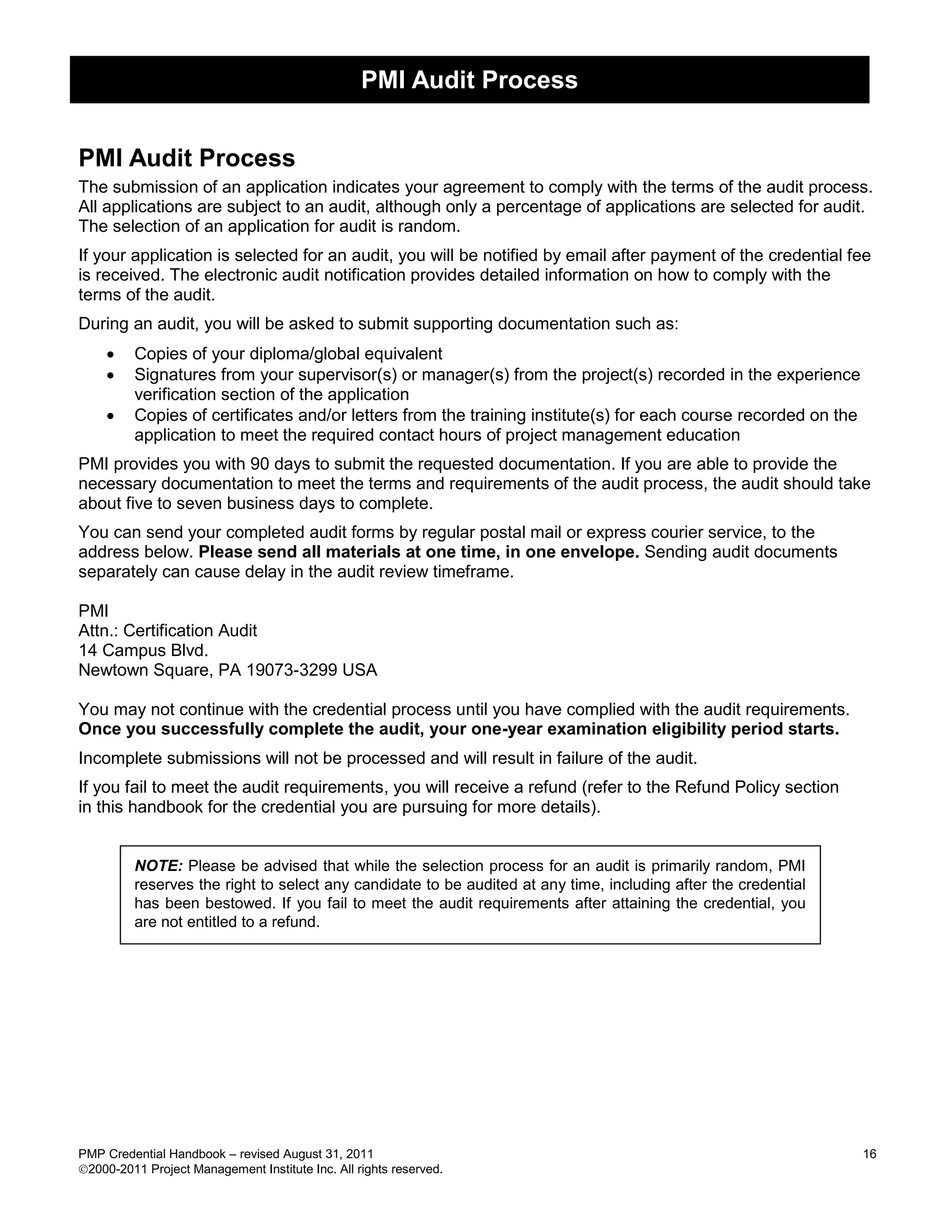 PMI Audit Process


PMI Audit Process
The submission of an application indicates your agreement to comply with the terms of the audit process.
All applications are subject to an audit, although only a percentage of applications are selected for audit.
The selection of an application for audit is random.
If your application is selected for an audit, you will be notified by email after payment of the credential fee
is received. The electronic audit notification provides detailed information on how to comply with the
terms of the audit.
During an audit, you will be asked to submit supporting documentation such as:
        Copies of your diploma/global equivalent
        Signatures from your supervisor(s) or manager(s) from the project(s) recorded in the experience
         verification section of the application
        Copies of certificates and/or letters from the training institute(s) for each course recorded on the
         application to meet the required contact hours of project management education
PMI provides you with 90 days to submit the requested documentation. If you are able to provide the
necessary documentation to meet the terms and requirements of the audit process, the audit should take
about five to seven business days to complete.
You can send your completed audit forms by regular postal mail or express courier service, to the
address below. Please send all materials at one time, in one envelope. Sending audit documents
separately can cause delay in the audit review timeframe.

PMI
Attn.: Certification Audit
14 Campus Blvd.
Newtown Square, PA 19073-3299 USA

You may not continue with the credential process until you have complied with the audit requirements.
Once you successfully complete the audit, your one-year examination eligibility period starts.
Incomplete submissions will not be processed and will result in failure of the audit.
If you fail to meet the audit requirements, you will receive a refund (refer to the Refund Policy section
in this handbook for the credential you are pursuing for more details).


         NOTE: Please be advised that while the selection process for an audit is primarily random, PMI
         reserves the right to select any candidate to be audited at any time, including after the credential
         has been bestowed. If you fail to meet the audit requirements after attaining the credential, you
         are not entitled to a refund.




PMP Credential Handbook – revised August 31, 2011                                                               16
2000-2011 Project Management Institute Inc. All rights reserved.
 