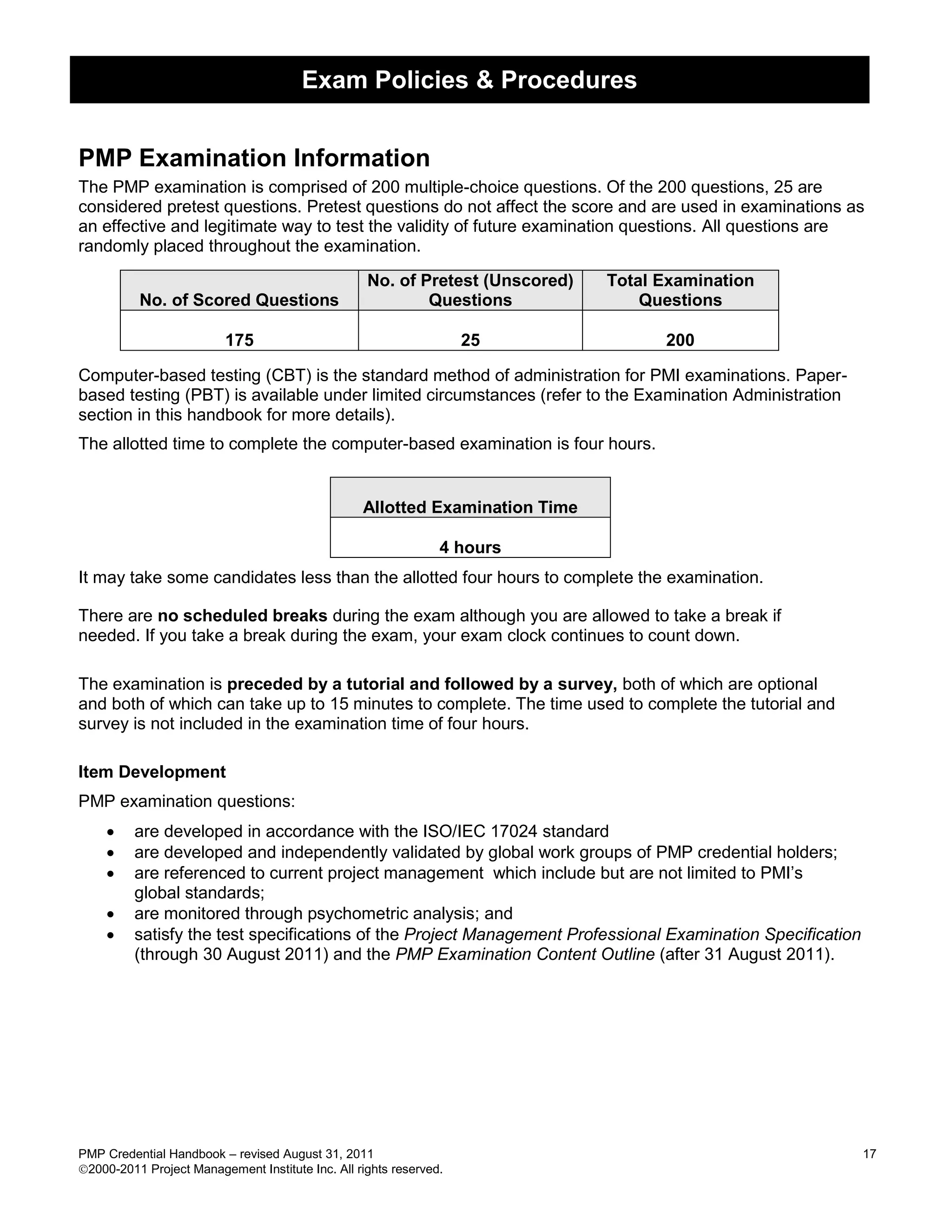 Exam Policies & Procedures


PMP Examination Information
The PMP examination is comprised of 200 multiple-choice questions. Of the 200 questions, 25 are
considered pretest questions. Pretest questions do not affect the score and are used in examinations as
an effective and legitimate way to test the validity of future examination questions. All questions are
randomly placed throughout the examination.

                                                   No. of Pretest (Unscored)   Total Examination
          No. of Scored Questions                          Questions               Questions

                          175                                       25               200

Computer-based testing (CBT) is the standard method of administration for PMI examinations. Paper-
based testing (PBT) is available under limited circumstances (refer to the Examination Administration
section in this handbook for more details).
The allotted time to complete the computer-based examination is four hours.


                                                  Allotted Examination Time

                                                                4 hours
It may take some candidates less than the allotted four hours to complete the examination.

There are no scheduled breaks during the exam although you are allowed to take a break if
needed. If you take a break during the exam, your exam clock continues to count down.

The examination is preceded by a tutorial and followed by a survey, both of which are optional
and both of which can take up to 15 minutes to complete. The time used to complete the tutorial and
survey is not included in the examination time of four hours.

Item Development
PMP examination questions:
        are developed in accordance with the ISO/IEC 17024 standard
        are developed and independently validated by global work groups of PMP credential holders;
        are referenced to current project management which include but are not limited to PMI’s
         global standards;
        are monitored through psychometric analysis; and
        satisfy the test specifications of the Project Management Professional Examination Specification
         (through 30 August 2011) and the PMP Examination Content Outline (after 31 August 2011).




PMP Credential Handbook – revised August 31, 2011                                                           17
2000-2011 Project Management Institute Inc. All rights reserved.
 