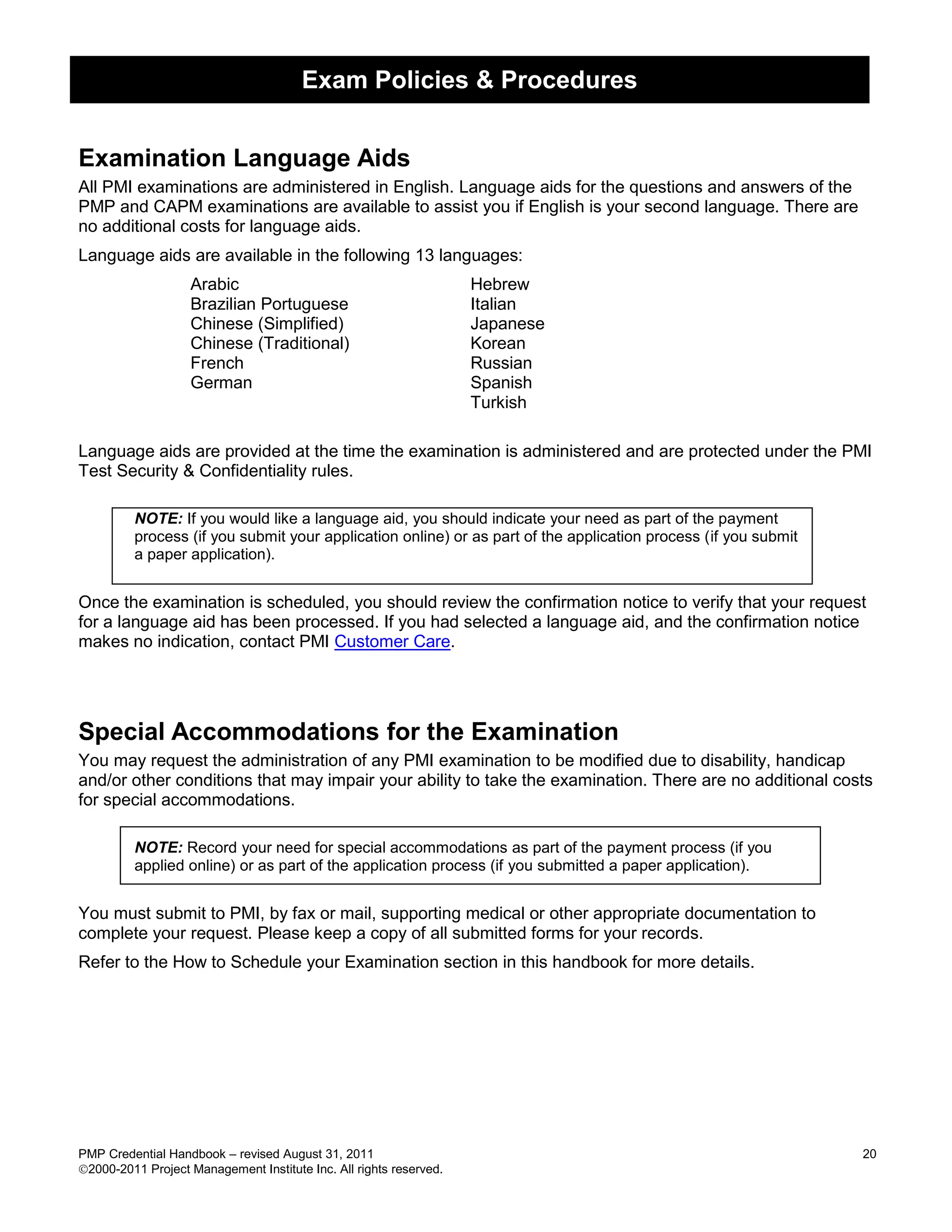 Exam Policies & Procedures


Examination Language Aids
All PMI examinations are administered in English. Language aids for the questions and answers of the
PMP and CAPM examinations are available to assist you if English is your second language. There are
no additional costs for language aids.
Language aids are available in the following 13 languages:
                   Arabic                                           Hebrew
                   Brazilian Portuguese                             Italian
                   Chinese (Simplified)                             Japanese
                   Chinese (Traditional)                            Korean
                   French                                           Russian
                   German                                           Spanish
                                                                    Turkish

Language aids are provided at the time the examination is administered and are protected under the PMI
Test Security & Confidentiality rules.

         NOTE: If you would like a language aid, you should indicate your need as part of the payment
         process (if you submit your application online) or as part of the application process (if you submit
         a paper application).


Once the examination is scheduled, you should review the confirmation notice to verify that your request
for a language aid has been processed. If you had selected a language aid, and the confirmation notice
makes no indication, contact PMI Customer Care.




Special Accommodations for the Examination
You may request the administration of any PMI examination to be modified due to disability, handicap
and/or other conditions that may impair your ability to take the examination. There are no additional costs
for special accommodations.

         NOTE: Record your need for special accommodations as part of the payment process (if you
         applied online) or as part of the application process (if you submitted a paper application).


You must submit to PMI, by fax or mail, supporting medical or other appropriate documentation to
complete your request. Please keep a copy of all submitted forms for your records.
Refer to the How to Schedule your Examination section in this handbook for more details.




PMP Credential Handbook – revised August 31, 2011                                                               20
2000-2011 Project Management Institute Inc. All rights reserved.
 