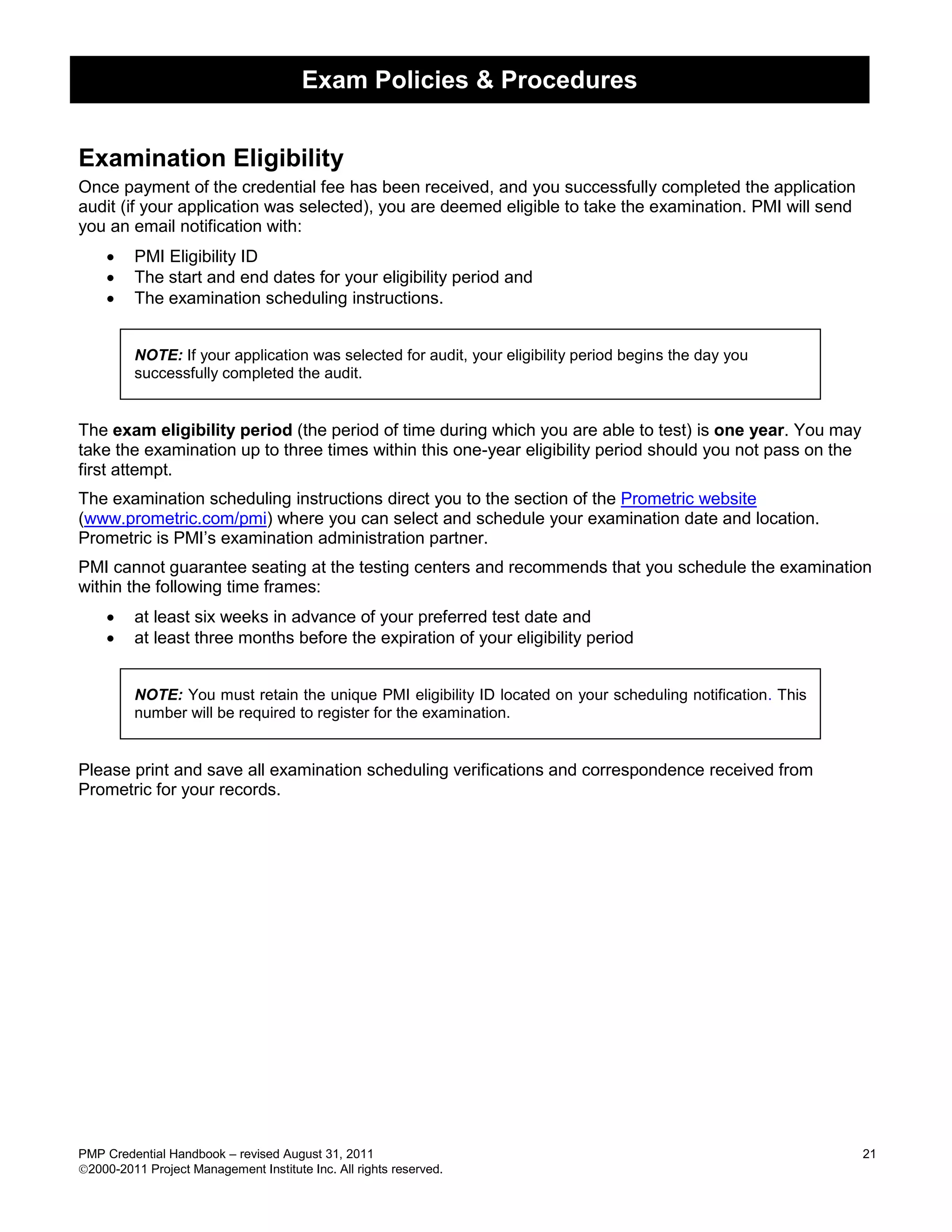 Exam Policies & Procedures


Examination Eligibility
Once payment of the credential fee has been received, and you successfully completed the application
audit (if your application was selected), you are deemed eligible to take the examination. PMI will send
you an email notification with:
        PMI Eligibility ID
        The start and end dates for your eligibility period and
        The examination scheduling instructions.


         NOTE: If your application was selected for audit, your eligibility period begins the day you
         successfully completed the audit.


The exam eligibility period (the period of time during which you are able to test) is one year. You may
take the examination up to three times within this one-year eligibility period should you not pass on the
first attempt.
The examination scheduling instructions direct you to the section of the Prometric website
(www.prometric.com/pmi) where you can select and schedule your examination date and location.
Prometric is PMI’s examination administration partner.
PMI cannot guarantee seating at the testing centers and recommends that you schedule the examination
within the following time frames:
        at least six weeks in advance of your preferred test date and
        at least three months before the expiration of your eligibility period


         NOTE: You must retain the unique PMI eligibility ID located on your scheduling notification. This
         number will be required to register for the examination.


Please print and save all examination scheduling verifications and correspondence received from
Prometric for your records.




PMP Credential Handbook – revised August 31, 2011                                                            21
2000-2011 Project Management Institute Inc. All rights reserved.
 
