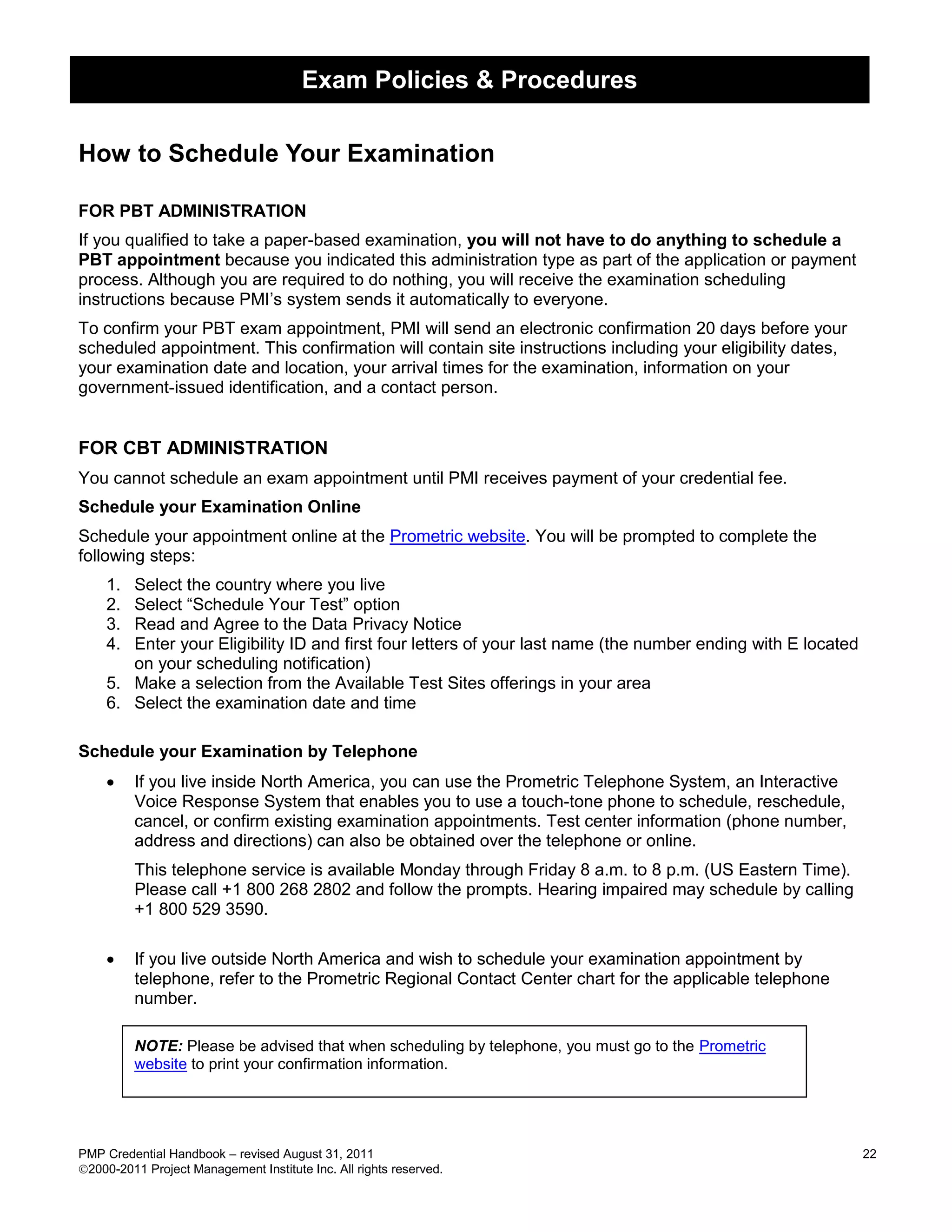 Exam Policies & Procedures

How to Schedule Your Examination

FOR PBT ADMINISTRATION
If you qualified to take a paper-based examination, you will not have to do anything to schedule a
PBT appointment because you indicated this administration type as part of the application or payment
process. Although you are required to do nothing, you will receive the examination scheduling
instructions because PMI’s system sends it automatically to everyone.
To confirm your PBT exam appointment, PMI will send an electronic confirmation 20 days before your
scheduled appointment. This confirmation will contain site instructions including your eligibility dates,
your examination date and location, your arrival times for the examination, information on your
government-issued identification, and a contact person.


FOR CBT ADMINISTRATION
You cannot schedule an exam appointment until PMI receives payment of your credential fee.
Schedule your Examination Online
Schedule your appointment online at the Prometric website. You will be prompted to complete the
following steps:
    1. Select the country where you live
    2. Select ―Schedule Your Test‖ option
    3. Read and Agree to the Data Privacy Notice
    4. Enter your Eligibility ID and first four letters of your last name (the number ending with E located
       on your scheduling notification)
    5. Make a selection from the Available Test Sites offerings in your area
    6. Select the examination date and time

Schedule your Examination by Telephone
        If you live inside North America, you can use the Prometric Telephone System, an Interactive
         Voice Response System that enables you to use a touch-tone phone to schedule, reschedule,
         cancel, or confirm existing examination appointments. Test center information (phone number,
         address and directions) can also be obtained over the telephone or online.
         This telephone service is available Monday through Friday 8 a.m. to 8 p.m. (US Eastern Time).
         Please call +1 800 268 2802 and follow the prompts. Hearing impaired may schedule by calling
         +1 800 529 3590.

        If you live outside North America and wish to schedule your examination appointment by
         telephone, refer to the Prometric Regional Contact Center chart for the applicable telephone
         number.

         NOTE: Please be advised that when scheduling by telephone, you must go to the Prometric
         website to print your confirmation information.




PMP Credential Handbook – revised August 31, 2011                                                             22
2000-2011 Project Management Institute Inc. All rights reserved.
 