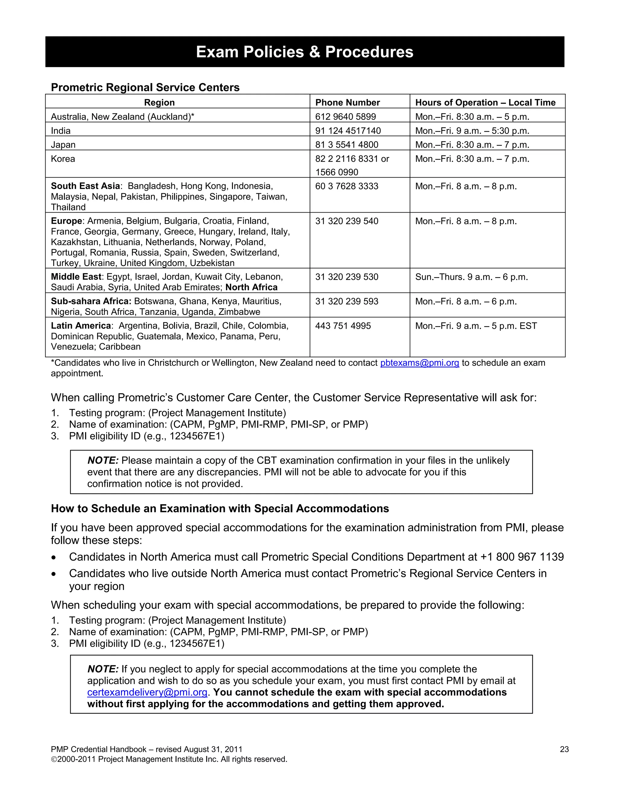 Exam Policies & Procedures

Prometric Regional Service Centers
                         Region                                     Phone Number        Hours of Operation – Local Time
Australia, New Zealand (Auckland)*                                  612 9640 5899       Mon.–Fri. 8:30 a.m. – 5 p.m.
India                                                               91 124 4517140      Mon.–Fri. 9 a.m. – 5:30 p.m.
Japan                                                               81 3 5541 4800      Mon.–Fri. 8:30 a.m. – 7 p.m.
Korea                                                               82 2 2116 8331 or   Mon.–Fri. 8:30 a.m. – 7 p.m.
                                                                    1566 0990
South East Asia: Bangladesh, Hong Kong, Indonesia,                  60 3 7628 3333      Mon.–Fri. 8 a.m. – 8 p.m.
Malaysia, Nepal, Pakistan, Philippines, Singapore, Taiwan,
Thailand
Europe: Armenia, Belgium, Bulgaria, Croatia, Finland,               31 320 239 540      Mon.–Fri. 8 a.m. – 8 p.m.
France, Georgia, Germany, Greece, Hungary, Ireland, Italy,
Kazakhstan, Lithuania, Netherlands, Norway, Poland,
Portugal, Romania, Russia, Spain, Sweden, Switzerland,
Turkey, Ukraine, United Kingdom, Uzbekistan
Middle East: Egypt, Israel, Jordan, Kuwait City, Lebanon,           31 320 239 530      Sun.–Thurs. 9 a.m. – 6 p.m.
Saudi Arabia, Syria, United Arab Emirates; North Africa
Sub-sahara Africa: Botswana, Ghana, Kenya, Mauritius,               31 320 239 593      Mon.–Fri. 8 a.m. – 6 p.m.
Nigeria, South Africa, Tanzania, Uganda, Zimbabwe
Latin America: Argentina, Bolivia, Brazil, Chile, Colombia,         443 751 4995        Mon.–Fri. 9 a.m. – 5 p.m. EST
Dominican Republic, Guatemala, Mexico, Panama, Peru,
Venezuela; Caribbean
*Candidates who live in Christchurch or Wellington, New Zealand need to contact pbtexams@pmi.org to schedule an exam
appointment.

When calling Prometric’s Customer Care Center, the Customer Service Representative will ask for:
1. Testing program: (Project Management Institute)
2. Name of examination: (CAPM, PgMP, PMI-RMP, PMI-SP, or PMP)
3. PMI eligibility ID (e.g., 1234567E1)

         NOTE: Please maintain a copy of the CBT examination confirmation in your files in the unlikely
         event that there are any discrepancies. PMI will not be able to advocate for you if this
         confirmation notice is not provided.

How to Schedule an Examination with Special Accommodations
If you have been approved special accommodations for the examination administration from PMI, please
follow these steps:
 Candidates in North America must call Prometric Special Conditions Department at +1 800 967 1139
 Candidates who live outside North America must contact Prometric’s Regional Service Centers in
     your region
When scheduling your exam with special accommodations, be prepared to provide the following:
1. Testing program: (Project Management Institute)
2. Name of examination: (CAPM, PgMP, PMI-RMP, PMI-SP, or PMP)
3. PMI eligibility ID (e.g., 1234567E1)

         NOTE: If you neglect to apply for special accommodations at the time you complete the
         application and wish to do so as you schedule your exam, you must first contact PMI by email at
         certexamdelivery@pmi.org. You cannot schedule the exam with special accommodations
         without first applying for the accommodations and getting them approved.



PMP Credential Handbook – revised August 31, 2011                                                                         23
2000-2011 Project Management Institute Inc. All rights reserved.
 