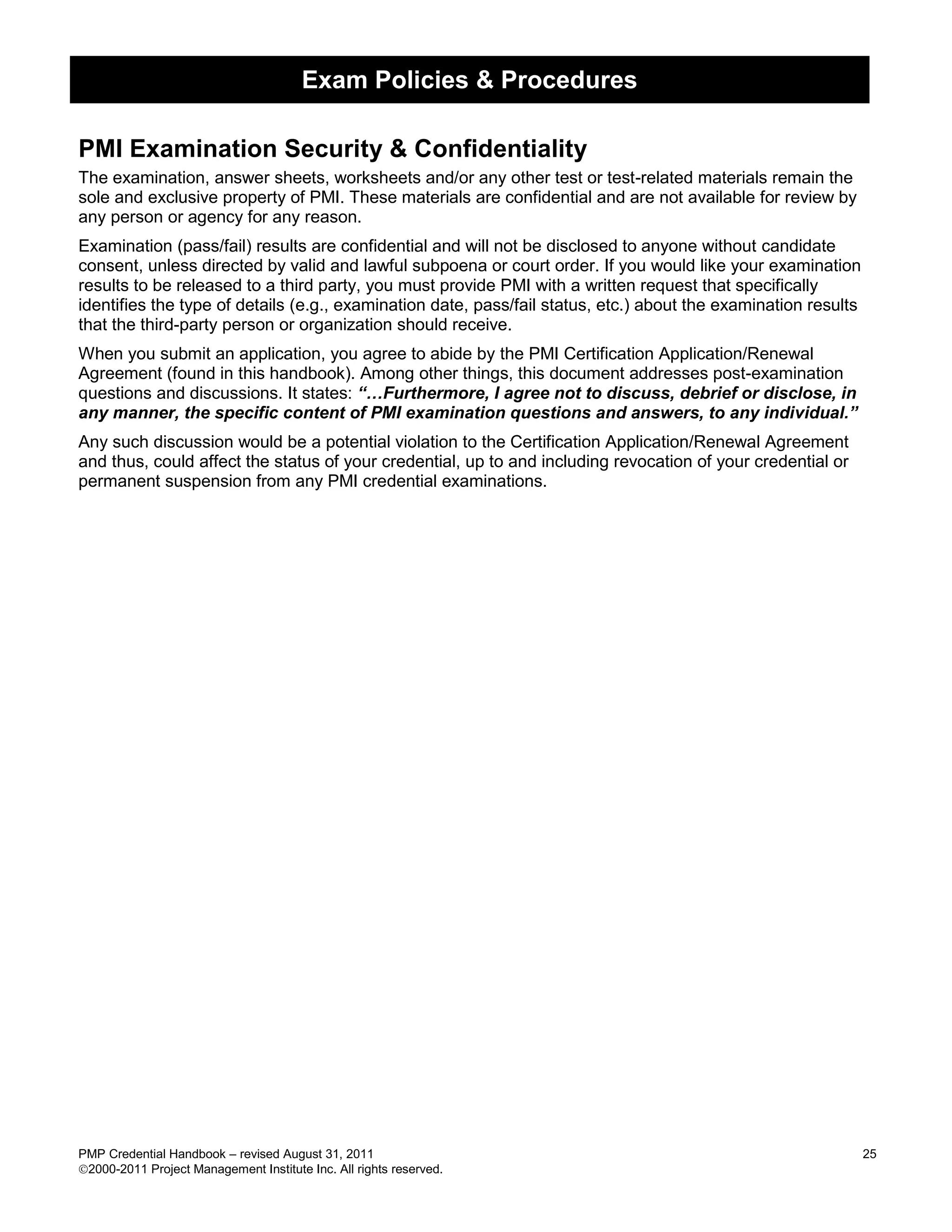 Exam Policies & Procedures

PMI Examination Security & Confidentiality
The examination, answer sheets, worksheets and/or any other test or test-related materials remain the
sole and exclusive property of PMI. These materials are confidential and are not available for review by
any person or agency for any reason.
Examination (pass/fail) results are confidential and will not be disclosed to anyone without candidate
consent, unless directed by valid and lawful subpoena or court order. If you would like your examination
results to be released to a third party, you must provide PMI with a written request that specifically
identifies the type of details (e.g., examination date, pass/fail status, etc.) about the examination results
that the third-party person or organization should receive.
When you submit an application, you agree to abide by the PMI Certification Application/Renewal
Agreement (found in this handbook). Among other things, this document addresses post-examination
questions and discussions. It states: “…Furthermore, I agree not to discuss, debrief or disclose, in
any manner, the specific content of PMI examination questions and answers, to any individual.”
Any such discussion would be a potential violation to the Certification Application/Renewal Agreement
and thus, could affect the status of your credential, up to and including revocation of your credential or
permanent suspension from any PMI credential examinations.




PMP Credential Handbook – revised August 31, 2011                                                               25
2000-2011 Project Management Institute Inc. All rights reserved.
 