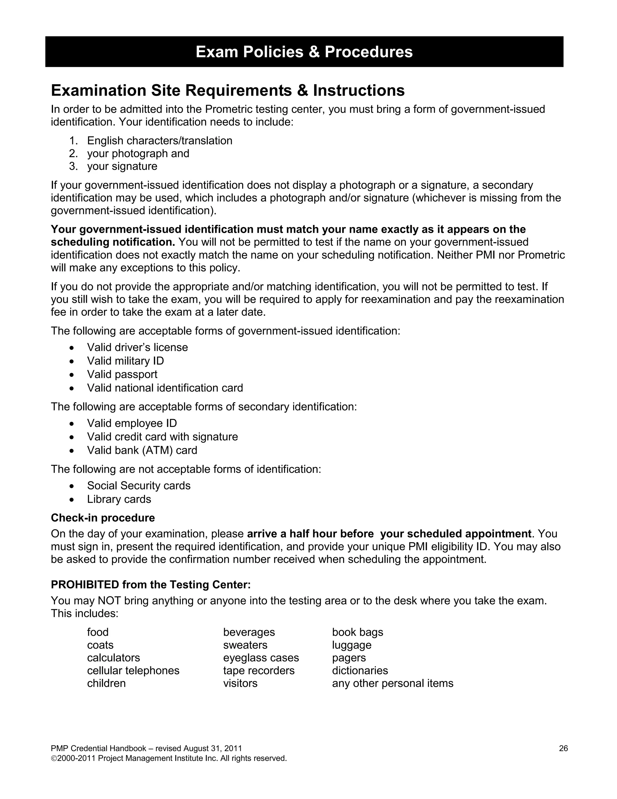 Exam Policies & Procedures

Examination Site Requirements & Instructions
In order to be admitted into the Prometric testing center, you must bring a form of government-issued
identification. Your identification needs to include:
    1. English characters/translation
    2. your photograph and
    3. your signature
If your government-issued identification does not display a photograph or a signature, a secondary
identification may be used, which includes a photograph and/or signature (whichever is missing from the
government-issued identification).
Your government-issued identification must match your name exactly as it appears on the
scheduling notification. You will not be permitted to test if the name on your government-issued
identification does not exactly match the name on your scheduling notification. Neither PMI nor Prometric
will make any exceptions to this policy.
If you do not provide the appropriate and/or matching identification, you will not be permitted to test. If
you still wish to take the exam, you will be required to apply for reexamination and pay the reexamination
fee in order to take the exam at a later date.
The following are acceptable forms of government-issued identification:
    Valid driver’s license
    Valid military ID
    Valid passport
    Valid national identification card
The following are acceptable forms of secondary identification:
    Valid employee ID
    Valid credit card with signature
    Valid bank (ATM) card
The following are not acceptable forms of identification:
    Social Security cards
    Library cards
Check-in procedure
On the day of your examination, please arrive a half hour before your scheduled appointment. You
must sign in, present the required identification, and provide your unique PMI eligibility ID. You may also
be asked to provide the confirmation number received when scheduling the appointment.

PROHIBITED from the Testing Center:
You may NOT bring anything or anyone into the testing area or to the desk where you take the exam.
This includes:
         food                                  beverages            book bags
         coats                                 sweaters             luggage
         calculators                           eyeglass cases       pagers
         cellular telephones                   tape recorders       dictionaries
         children                              visitors             any other personal items




PMP Credential Handbook – revised August 31, 2011                                                         26
2000-2011 Project Management Institute Inc. All rights reserved.
 