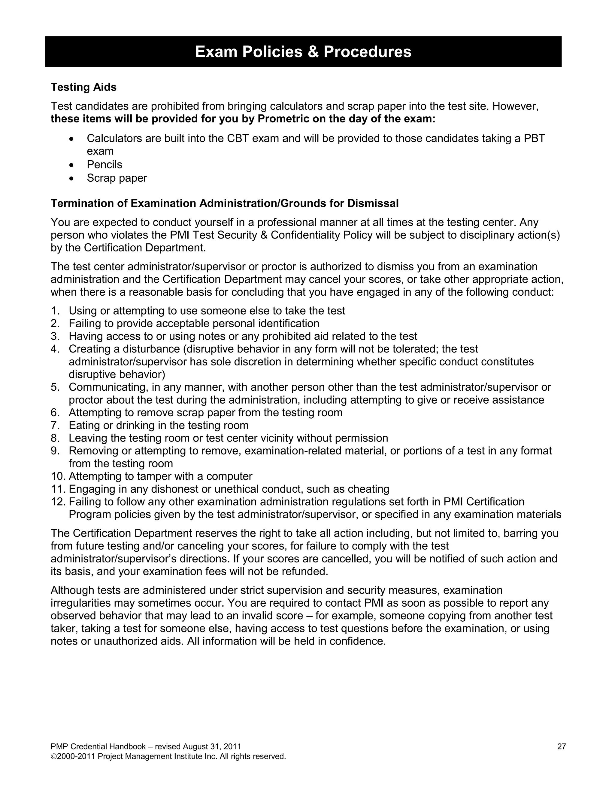 Exam Policies & Procedures

Testing Aids
Test candidates are prohibited from bringing calculators and scrap paper into the test site. However,
these items will be provided for you by Prometric on the day of the exam:
        Calculators are built into the CBT exam and will be provided to those candidates taking a PBT
         exam
        Pencils
        Scrap paper

Termination of Examination Administration/Grounds for Dismissal
You are expected to conduct yourself in a professional manner at all times at the testing center. Any
person who violates the PMI Test Security & Confidentiality Policy will be subject to disciplinary action(s)
by the Certification Department.
The test center administrator/supervisor or proctor is authorized to dismiss you from an examination
administration and the Certification Department may cancel your scores, or take other appropriate action,
when there is a reasonable basis for concluding that you have engaged in any of the following conduct:
1.  Using or attempting to use someone else to take the test
2.  Failing to provide acceptable personal identification
3.  Having access to or using notes or any prohibited aid related to the test
4.  Creating a disturbance (disruptive behavior in any form will not be tolerated; the test
    administrator/supervisor has sole discretion in determining whether specific conduct constitutes
    disruptive behavior)
5. Communicating, in any manner, with another person other than the test administrator/supervisor or
    proctor about the test during the administration, including attempting to give or receive assistance
6. Attempting to remove scrap paper from the testing room
7. Eating or drinking in the testing room
8. Leaving the testing room or test center vicinity without permission
9. Removing or attempting to remove, examination-related material, or portions of a test in any format
    from the testing room
10. Attempting to tamper with a computer
11. Engaging in any dishonest or unethical conduct, such as cheating
12. Failing to follow any other examination administration regulations set forth in PMI Certification
    Program policies given by the test administrator/supervisor, or specified in any examination materials
The Certification Department reserves the right to take all action including, but not limited to, barring you
from future testing and/or canceling your scores, for failure to comply with the test
administrator/supervisor’s directions. If your scores are cancelled, you will be notified of such action and
its basis, and your examination fees will not be refunded.
Although tests are administered under strict supervision and security measures, examination
irregularities may sometimes occur. You are required to contact PMI as soon as possible to report any
observed behavior that may lead to an invalid score – for example, someone copying from another test
taker, taking a test for someone else, having access to test questions before the examination, or using
notes or unauthorized aids. All information will be held in confidence.




PMP Credential Handbook – revised August 31, 2011                                                           27
2000-2011 Project Management Institute Inc. All rights reserved.
 