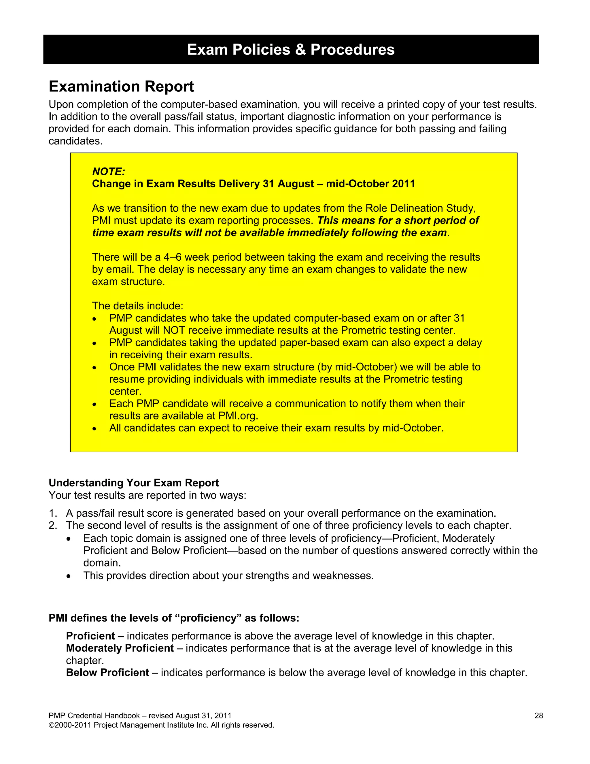 Exam Policies & Procedures

Examination Report
Upon completion of the computer-based examination, you will receive a printed copy of your test results.
In addition to the overall pass/fail status, important diagnostic information on your performance is
provided for each domain. This information provides specific guidance for both passing and failing
candidates.

            NOTE:
            Change in Exam Results Delivery 31 August – mid-October 2011

            As we transition to the new exam due to updates from the Role Delineation Study,
            PMI must update its exam reporting processes. This means for a short period of
            time exam results will not be available immediately following the exam.

            There will be a 4–6 week period between taking the exam and receiving the results
            by email. The delay is necessary any time an exam changes to validate the new
            exam structure.

            The details include:
             PMP candidates who take the updated computer-based exam on or after 31
               August will NOT receive immediate results at the Prometric testing center.
             PMP candidates taking the updated paper-based exam can also expect a delay
               in receiving their exam results.
             Once PMI validates the new exam structure (by mid-October) we will be able to
               resume providing individuals with immediate results at the Prometric testing
               center.
             Each PMP candidate will receive a communication to notify them when their
               results are available at PMI.org.
             All candidates can expect to receive their exam results by mid-October.




Understanding Your Exam Report
Your test results are reported in two ways:
1. A pass/fail result score is generated based on your overall performance on the examination.
2. The second level of results is the assignment of one of three proficiency levels to each chapter.
    Each topic domain is assigned one of three levels of proficiency—Proficient, Moderately
      Proficient and Below Proficient—based on the number of questions answered correctly within the
      domain.
    This provides direction about your strengths and weaknesses.


PMI defines the levels of ―proficiency‖ as follows:
    Proficient – indicates performance is above the average level of knowledge in this chapter.
    Moderately Proficient – indicates performance that is at the average level of knowledge in this
    chapter.
    Below Proficient – indicates performance is below the average level of knowledge in this chapter.


PMP Credential Handbook – revised August 31, 2011                                                       28
2000-2011 Project Management Institute Inc. All rights reserved.
 