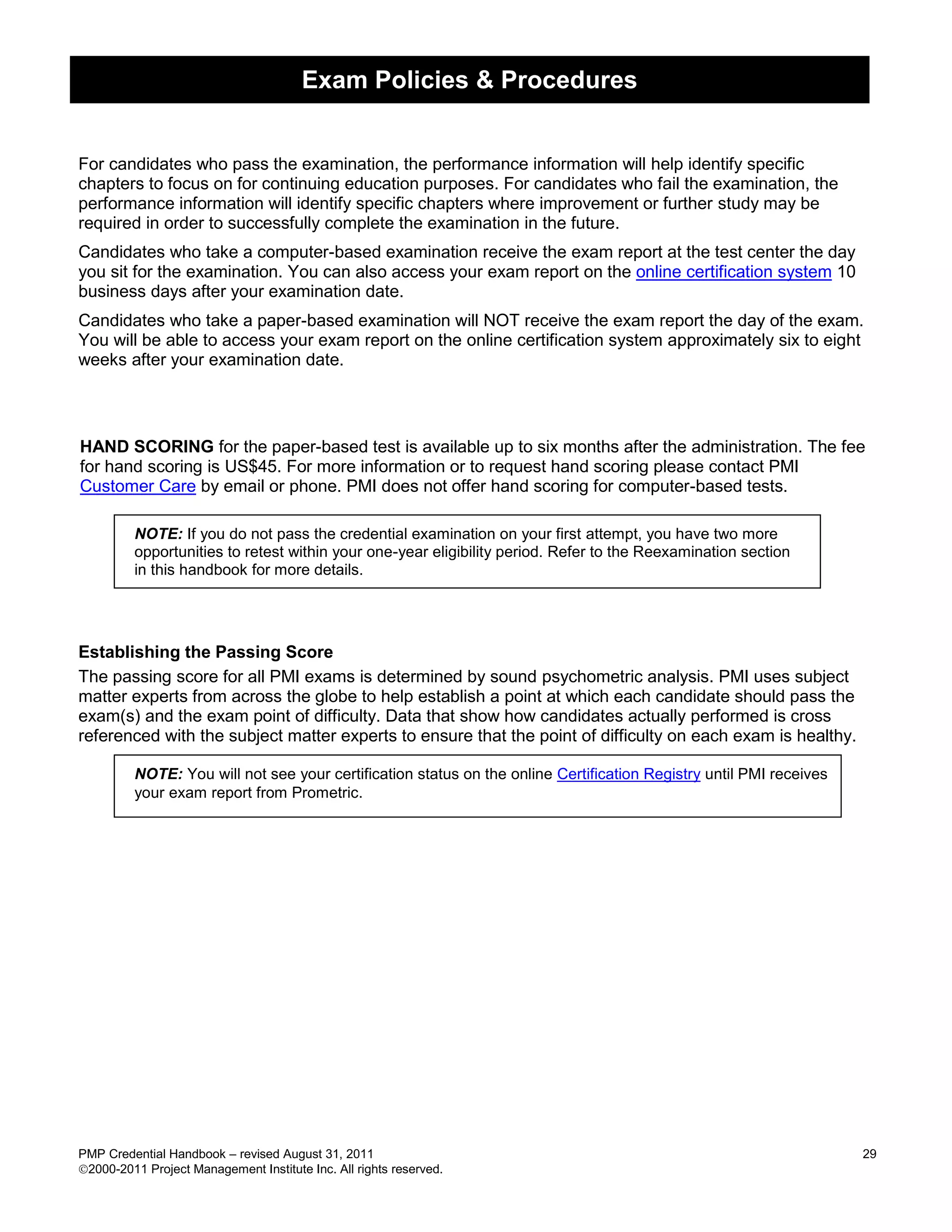 Exam Policies & Procedures


For candidates who pass the examination, the performance information will help identify specific
chapters to focus on for continuing education purposes. For candidates who fail the examination, the
performance information will identify specific chapters where improvement or further study may be
required in order to successfully complete the examination in the future.
Candidates who take a computer-based examination receive the exam report at the test center the day
you sit for the examination. You can also access your exam report on the online certification system 10
business days after your examination date.
Candidates who take a paper-based examination will NOT receive the exam report the day of the exam.
You will be able to access your exam report on the online certification system approximately six to eight
weeks after your examination date.




HAND SCORING for the paper-based test is available up to six months after the administration. The fee
for hand scoring is US$45. For more information or to request hand scoring please contact PMI
Customer Care by email or phone. PMI does not offer hand scoring for computer-based tests.

         NOTE: If you do not pass the credential examination on your first attempt, you have two more
         opportunities to retest within your one-year eligibility period. Refer to the Reexamination section
         in this handbook for more details.




Establishing the Passing Score
The passing score for all PMI exams is determined by sound psychometric analysis. PMI uses subject
matter experts from across the globe to help establish a point at which each candidate should pass the
exam(s) and the exam point of difficulty. Data that show how candidates actually performed is cross
referenced with the subject matter experts to ensure that the point of difficulty on each exam is healthy.

         NOTE: You will not see your certification status on the online Certification Registry until PMI receives
         your exam report from Prometric.




PMP Credential Handbook – revised August 31, 2011                                                                   29
2000-2011 Project Management Institute Inc. All rights reserved.
 