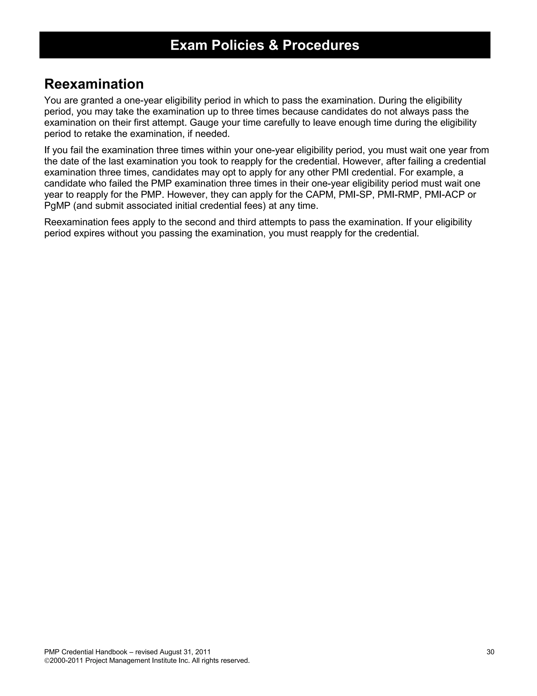 Exam Policies & Procedures

Reexamination
You are granted a one-year eligibility period in which to pass the examination. During the eligibility
period, you may take the examination up to three times because candidates do not always pass the
examination on their first attempt. Gauge your time carefully to leave enough time during the eligibility
period to retake the examination, if needed.
If you fail the examination three times within your one-year eligibility period, you must wait one year from
the date of the last examination you took to reapply for the credential. However, after failing a credential
examination three times, candidates may opt to apply for any other PMI credential. For example, a
candidate who failed the PMP examination three times in their one-year eligibility period must wait one
year to reapply for the PMP. However, they can apply for the CAPM, PMI-SP, PMI-RMP, PMI-ACP or
PgMP (and submit associated initial credential fees) at any time.
Reexamination fees apply to the second and third attempts to pass the examination. If your eligibility
period expires without you passing the examination, you must reapply for the credential.




PMP Credential Handbook – revised August 31, 2011                                                           30
2000-2011 Project Management Institute Inc. All rights reserved.
 