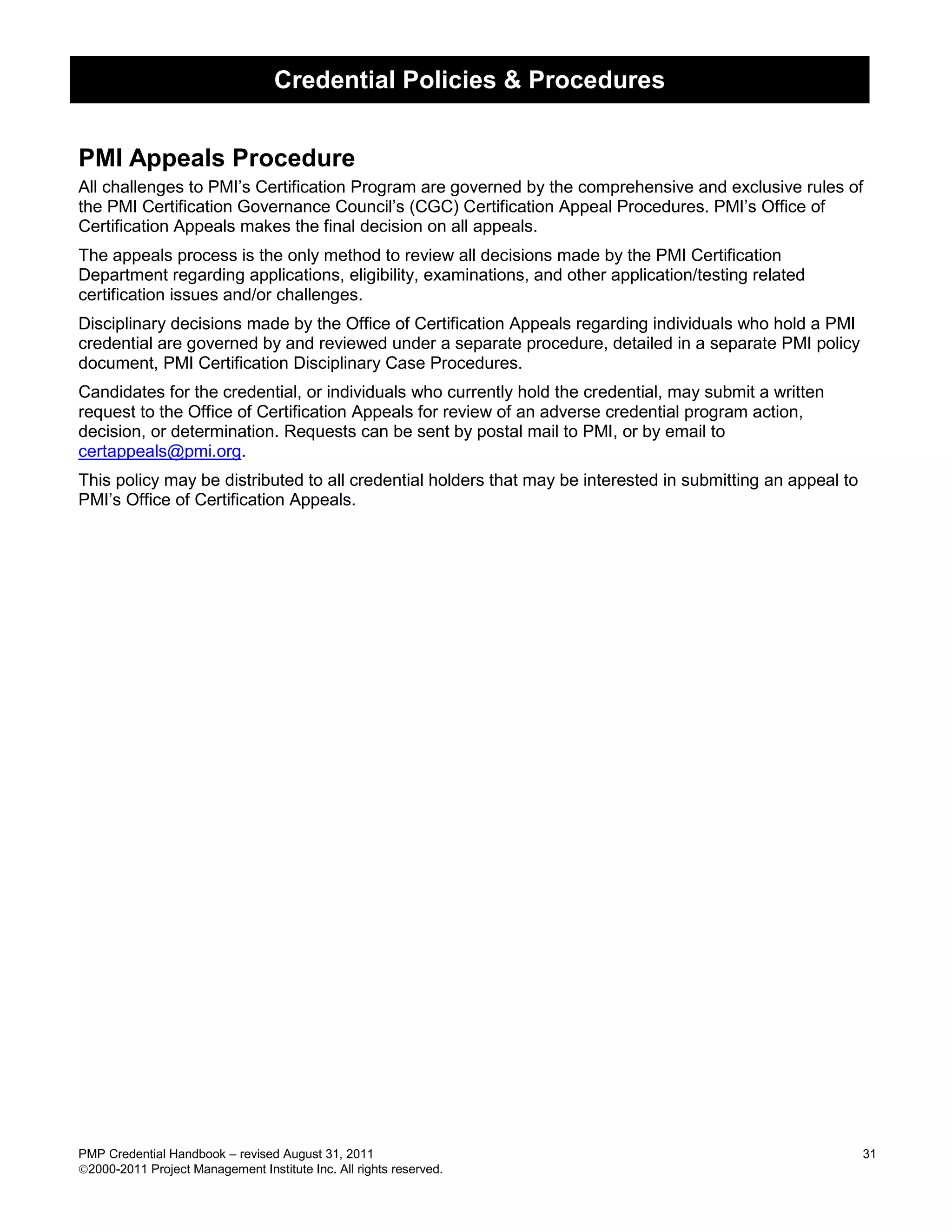 Credential Policies & Procedures


PMI Appeals Procedure
All challenges to PMI’s Certification Program are governed by the comprehensive and exclusive rules of
the PMI Certification Governance Council’s (CGC) Certification Appeal Procedures. PMI’s Office of
Certification Appeals makes the final decision on all appeals.
The appeals process is the only method to review all decisions made by the PMI Certification
Department regarding applications, eligibility, examinations, and other application/testing related
certification issues and/or challenges.
Disciplinary decisions made by the Office of Certification Appeals regarding individuals who hold a PMI
credential are governed by and reviewed under a separate procedure, detailed in a separate PMI policy
document, PMI Certification Disciplinary Case Procedures.
Candidates for the credential, or individuals who currently hold the credential, may submit a written
request to the Office of Certification Appeals for review of an adverse credential program action,
decision, or determination. Requests can be sent by postal mail to PMI, or by email to
certappeals@pmi.org.
This policy may be distributed to all credential holders that may be interested in submitting an appeal to
PMI’s Office of Certification Appeals.




PMP Credential Handbook – revised August 31, 2011                                                            31
2000-2011 Project Management Institute Inc. All rights reserved.
 