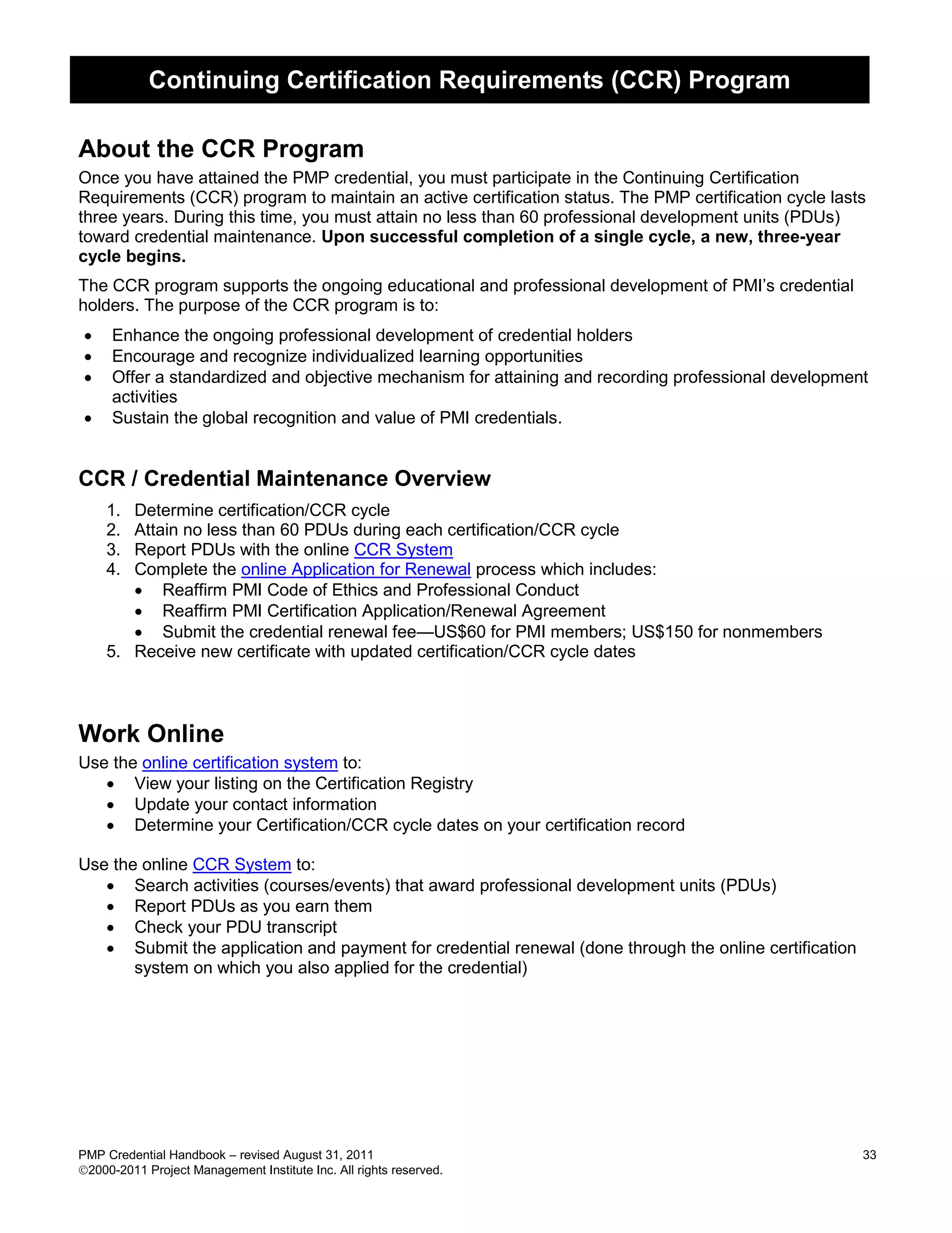 Continuing Certification Requirements (CCR) Program

About the CCR Program
Once you have attained the PMP credential, you must participate in the Continuing Certification
Requirements (CCR) program to maintain an active certification status. The PMP certification cycle lasts
three years. During this time, you must attain no less than 60 professional development units (PDUs)
toward credential maintenance. Upon successful completion of a single cycle, a new, three-year
cycle begins.
The CCR program supports the ongoing educational and professional development of PMI’s credential
holders. The purpose of the CCR program is to:
    Enhance the ongoing professional development of credential holders
    Encourage and recognize individualized learning opportunities
    Offer a standardized and objective mechanism for attaining and recording professional development
     activities
    Sustain the global recognition and value of PMI credentials.


CCR / Credential Maintenance Overview
    1. Determine certification/CCR cycle
    2. Attain no less than 60 PDUs during each certification/CCR cycle
    3. Report PDUs with the online CCR System
    4. Complete the online Application for Renewal process which includes:
        Reaffirm PMI Code of Ethics and Professional Conduct
        Reaffirm PMI Certification Application/Renewal Agreement
        Submit the credential renewal fee—US$60 for PMI members; US$150 for nonmembers
    5. Receive new certificate with updated certification/CCR cycle dates



Work Online
Use the online certification system to:
    View your listing on the Certification Registry
    Update your contact information
    Determine your Certification/CCR cycle dates on your certification record

Use the online CCR System to:
    Search activities (courses/events) that award professional development units (PDUs)
    Report PDUs as you earn them
    Check your PDU transcript
    Submit the application and payment for credential renewal (done through the online certification
       system on which you also applied for the credential)




PMP Credential Handbook – revised August 31, 2011                                                       33
2000-2011 Project Management Institute Inc. All rights reserved.
 