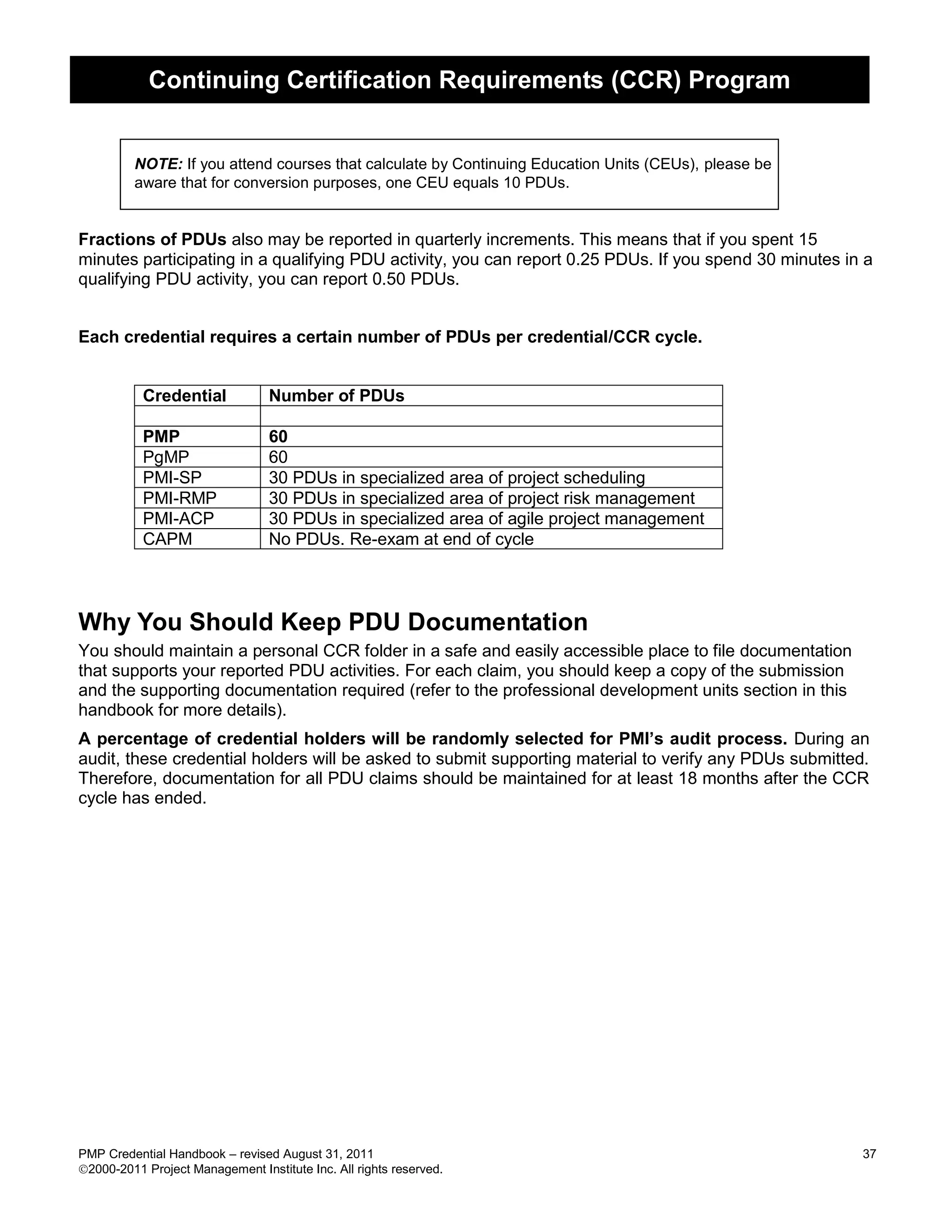 Continuing Certification Requirements (CCR) Program


         NOTE: If you attend courses that calculate by Continuing Education Units (CEUs), please be
         aware that for conversion purposes, one CEU equals 10 PDUs.


Fractions of PDUs also may be reported in quarterly increments. This means that if you spent 15
minutes participating in a qualifying PDU activity, you can report 0.25 PDUs. If you spend 30 minutes in a
qualifying PDU activity, you can report 0.50 PDUs.


Each credential requires a certain number of PDUs per credential/CCR cycle.


           Credential            Number of PDUs

           PMP                   60
           PgMP                  60
           PMI-SP                30 PDUs in specialized area of project scheduling
           PMI-RMP               30 PDUs in specialized area of project risk management
           PMI-ACP               30 PDUs in specialized area of agile project management
           CAPM                  No PDUs. Re-exam at end of cycle



Why You Should Keep PDU Documentation
You should maintain a personal CCR folder in a safe and easily accessible place to file documentation
that supports your reported PDU activities. For each claim, you should keep a copy of the submission
and the supporting documentation required (refer to the professional development units section in this
handbook for more details).
A percentage of credential holders will be randomly selected for PMI’s audit process. During an
audit, these credential holders will be asked to submit supporting material to verify any PDUs submitted.
Therefore, documentation for all PDU claims should be maintained for at least 18 months after the CCR
cycle has ended.




PMP Credential Handbook – revised August 31, 2011                                                        37
2000-2011 Project Management Institute Inc. All rights reserved.
 