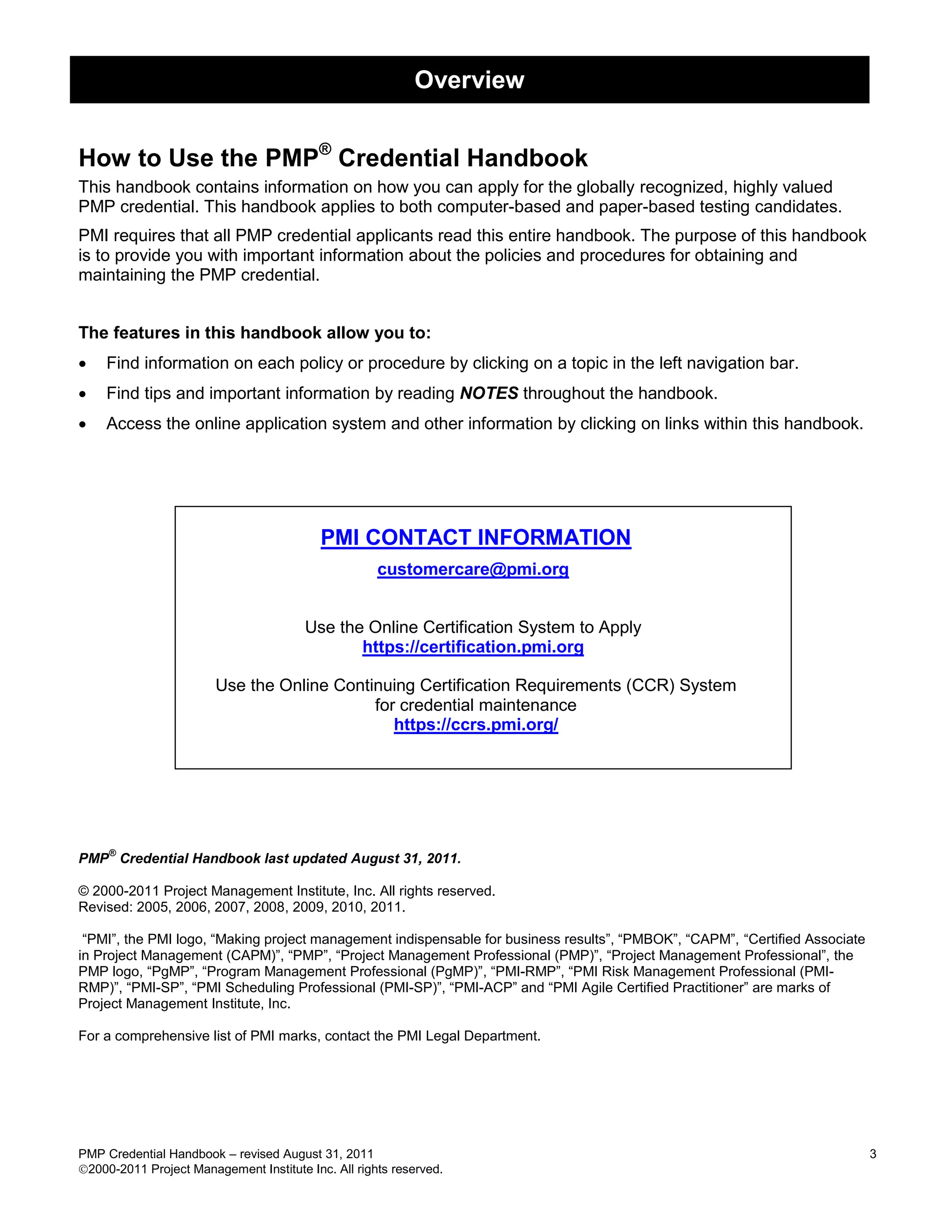 Overview


How to Use the PMP® Credential Handbook
This handbook contains information on how you can apply for the globally recognized, highly valued
PMP credential. This handbook applies to both computer-based and paper-based testing candidates.
PMI requires that all PMP credential applicants read this entire handbook. The purpose of this handbook
is to provide you with important information about the policies and procedures for obtaining and
maintaining the PMP credential.


The features in this handbook allow you to:
   Find information on each policy or procedure by clicking on a topic in the left navigation bar.
   Find tips and important information by reading NOTES throughout the handbook.
   Access the online application system and other information by clicking on links within this handbook.




                                           PMI CONTACT INFORMATION
                                                     customercare@pmi.org


                                        Use the Online Certification System to Apply
                                               https://certification.pmi.org

                        Use the Online Continuing Certification Requirements (CCR) System
                                            for credential maintenance
                                               https://ccrs.pmi.org/




     ®
PMP Credential Handbook last updated August 31, 2011.

© 2000-2011 Project Management Institute, Inc. All rights reserved.
Revised: 2005, 2006, 2007, 2008, 2009, 2010, 2011.

 ―PMI‖, the PMI logo, ―Making project management indispensable for business results‖, ―PMBOK‖, ―CAPM‖, ―Certified Associate
in Project Management (CAPM)‖, ―PMP‖, ―Project Management Professional (PMP)‖, ―Project Management Professional‖, the
PMP logo, ―PgMP‖, ―Program Management Professional (PgMP)‖, ―PMI-RMP‖, ―PMI Risk Management Professional (PMI-
RMP)‖, ―PMI-SP‖, ―PMI Scheduling Professional (PMI-SP)‖, ―PMI-ACP‖ and ―PMI Agile Certified Practitioner‖ are marks of
Project Management Institute, Inc.

For a comprehensive list of PMI marks, contact the PMI Legal Department.




PMP Credential Handbook – revised August 31, 2011                                                                             3
2000-2011 Project Management Institute Inc. All rights reserved.
 