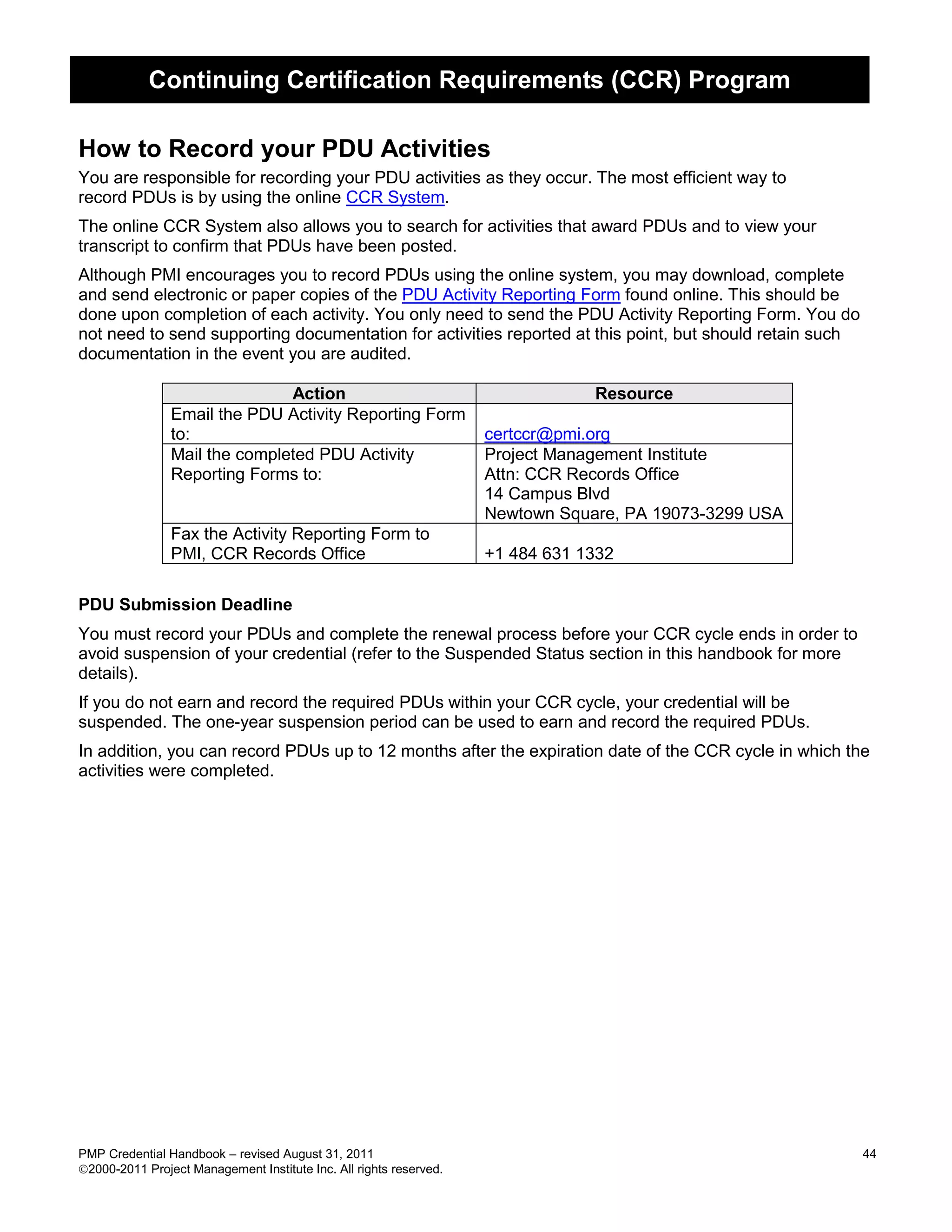 Continuing Certification Requirements (CCR) Program

How to Record your PDU Activities
You are responsible for recording your PDU activities as they occur. The most efficient way to
record PDUs is by using the online CCR System.
The online CCR System also allows you to search for activities that award PDUs and to view your
transcript to confirm that PDUs have been posted.
Although PMI encourages you to record PDUs using the online system, you may download, complete
and send electronic or paper copies of the PDU Activity Reporting Form found online. This should be
done upon completion of each activity. You only need to send the PDU Activity Reporting Form. You do
not need to send supporting documentation for activities reported at this point, but should retain such
documentation in the event you are audited.

                               Action                                           Resource
                Email the PDU Activity Reporting Form
                to:                                                 certccr@pmi.org
                Mail the completed PDU Activity                     Project Management Institute
                Reporting Forms to:                                 Attn: CCR Records Office
                                                                    14 Campus Blvd
                                                                    Newtown Square, PA 19073-3299 USA
                Fax the Activity Reporting Form to
                PMI, CCR Records Office                             +1 484 631 1332

PDU Submission Deadline
You must record your PDUs and complete the renewal process before your CCR cycle ends in order to
avoid suspension of your credential (refer to the Suspended Status section in this handbook for more
details).
If you do not earn and record the required PDUs within your CCR cycle, your credential will be
suspended. The one-year suspension period can be used to earn and record the required PDUs.
In addition, you can record PDUs up to 12 months after the expiration date of the CCR cycle in which the
activities were completed.




PMP Credential Handbook – revised August 31, 2011                                                         44
2000-2011 Project Management Institute Inc. All rights reserved.
 
