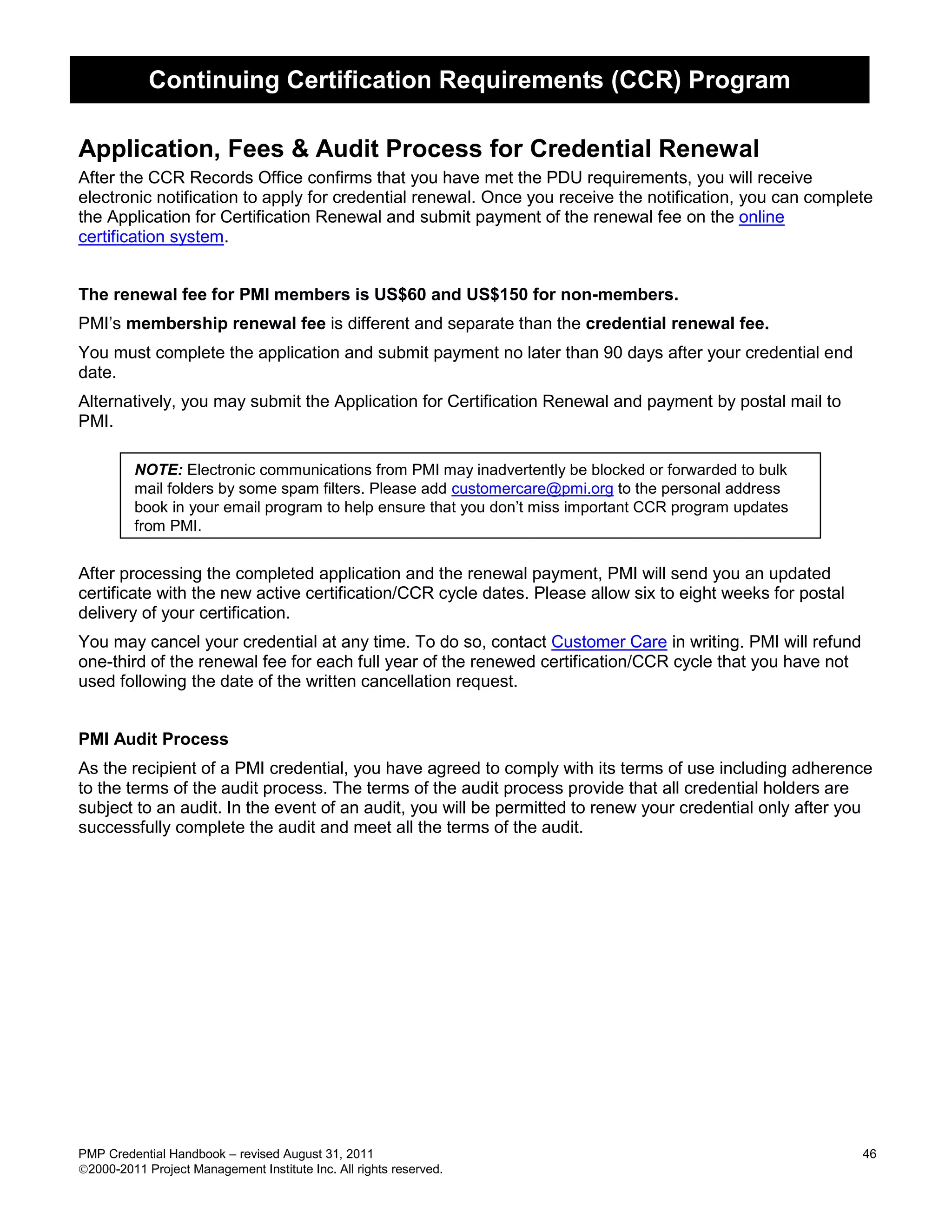 Continuing Certification Requirements (CCR) Program

Application, Fees & Audit Process for Credential Renewal
After the CCR Records Office confirms that you have met the PDU requirements, you will receive
electronic notification to apply for credential renewal. Once you receive the notification, you can complete
the Application for Certification Renewal and submit payment of the renewal fee on the online
certification system.


The renewal fee for PMI members is US$60 and US$150 for non-members.
PMI’s membership renewal fee is different and separate than the credential renewal fee.
You must complete the application and submit payment no later than 90 days after your credential end
date.
Alternatively, you may submit the Application for Certification Renewal and payment by postal mail to
PMI.

         NOTE: Electronic communications from PMI may inadvertently be blocked or forwarded to bulk
         mail folders by some spam filters. Please add customercare@pmi.org to the personal address
         book in your email program to help ensure that you don’t miss important CCR program updates
         from PMI.


After processing the completed application and the renewal payment, PMI will send you an updated
certificate with the new active certification/CCR cycle dates. Please allow six to eight weeks for postal
delivery of your certification.
You may cancel your credential at any time. To do so, contact Customer Care in writing. PMI will refund
one-third of the renewal fee for each full year of the renewed certification/CCR cycle that you have not
used following the date of the written cancellation request.


PMI Audit Process
As the recipient of a PMI credential, you have agreed to comply with its terms of use including adherence
to the terms of the audit process. The terms of the audit process provide that all credential holders are
subject to an audit. In the event of an audit, you will be permitted to renew your credential only after you
successfully complete the audit and meet all the terms of the audit.




PMP Credential Handbook – revised August 31, 2011                                                           46
2000-2011 Project Management Institute Inc. All rights reserved.
 