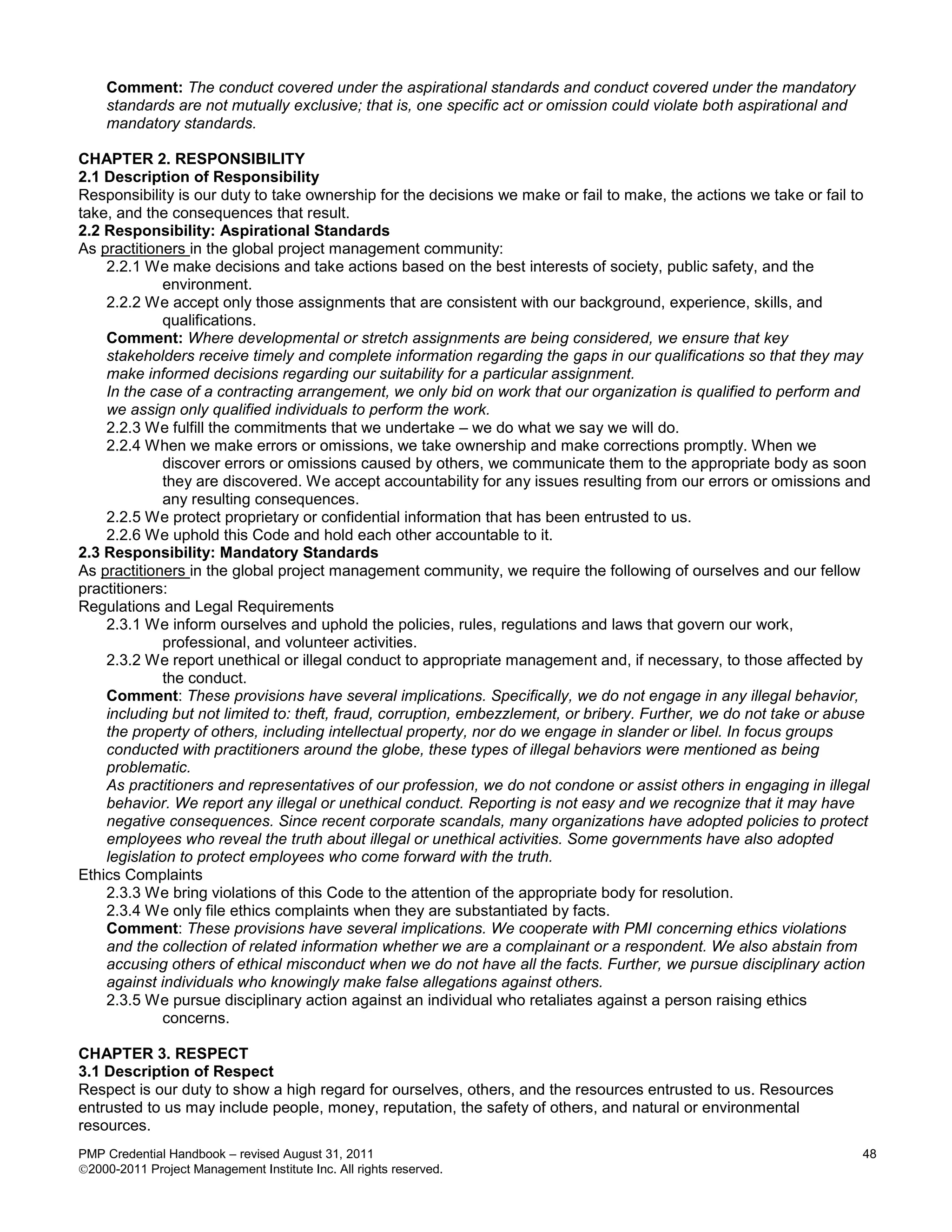 Comment: The conduct covered under the aspirational standards and conduct covered under the mandatory
    standards are not mutually exclusive; that is, one specific act or omission could violate both aspirational and
    mandatory standards.

CHAPTER 2. RESPONSIBILITY
2.1 Description of Responsibility
Responsibility is our duty to take ownership for the decisions we make or fail to make, the actions we take or fail to
take, and the consequences that result.
2.2 Responsibility: Aspirational Standards
As practitioners in the global project management community:
    2.2.1 We make decisions and take actions based on the best interests of society, public safety, and the
             environment.
    2.2.2 We accept only those assignments that are consistent with our background, experience, skills, and
             qualifications.
    Comment: Where developmental or stretch assignments are being considered, we ensure that key
    stakeholders receive timely and complete information regarding the gaps in our qualifications so that they may
    make informed decisions regarding our suitability for a particular assignment.
    In the case of a contracting arrangement, we only bid on work that our organization is qualified to perform and
    we assign only qualified individuals to perform the work.
    2.2.3 We fulfill the commitments that we undertake – we do what we say we will do.
    2.2.4 When we make errors or omissions, we take ownership and make corrections promptly. When we
             discover errors or omissions caused by others, we communicate them to the appropriate body as soon
             they are discovered. We accept accountability for any issues resulting from our errors or omissions and
             any resulting consequences.
    2.2.5 We protect proprietary or confidential information that has been entrusted to us.
    2.2.6 We uphold this Code and hold each other accountable to it.
2.3 Responsibility: Mandatory Standards
As practitioners in the global project management community, we require the following of ourselves and our fellow
practitioners:
Regulations and Legal Requirements
    2.3.1 We inform ourselves and uphold the policies, rules, regulations and laws that govern our work,
             professional, and volunteer activities.
    2.3.2 We report unethical or illegal conduct to appropriate management and, if necessary, to those affected by
             the conduct.
    Comment: These provisions have several implications. Specifically, we do not engage in any illegal behavior,
    including but not limited to: theft, fraud, corruption, embezzlement, or bribery. Further, we do not take or abuse
    the property of others, including intellectual property, nor do we engage in slander or libel. In focus groups
    conducted with practitioners around the globe, these types of illegal behaviors were mentioned as being
    problematic.
    As practitioners and representatives of our profession, we do not condone or assist others in engaging in illegal
    behavior. We report any illegal or unethical conduct. Reporting is not easy and we recognize that it may have
    negative consequences. Since recent corporate scandals, many organizations have adopted policies to protect
    employees who reveal the truth about illegal or unethical activities. Some governments have also adopted
    legislation to protect employees who come forward with the truth.
Ethics Complaints
    2.3.3 We bring violations of this Code to the attention of the appropriate body for resolution.
    2.3.4 We only file ethics complaints when they are substantiated by facts.
    Comment: These provisions have several implications. We cooperate with PMI concerning ethics violations
    and the collection of related information whether we are a complainant or a respondent. We also abstain from
    accusing others of ethical misconduct when we do not have all the facts. Further, we pursue disciplinary action
    against individuals who knowingly make false allegations against others.
    2.3.5 We pursue disciplinary action against an individual who retaliates against a person raising ethics
             concerns.

CHAPTER 3. RESPECT
3.1 Description of Respect
Respect is our duty to show a high regard for ourselves, others, and the resources entrusted to us. Resources
entrusted to us may include people, money, reputation, the safety of others, and natural or environmental
resources.
PMP Credential Handbook – revised August 31, 2011                                                                     48
2000-2011 Project Management Institute Inc. All rights reserved.
 