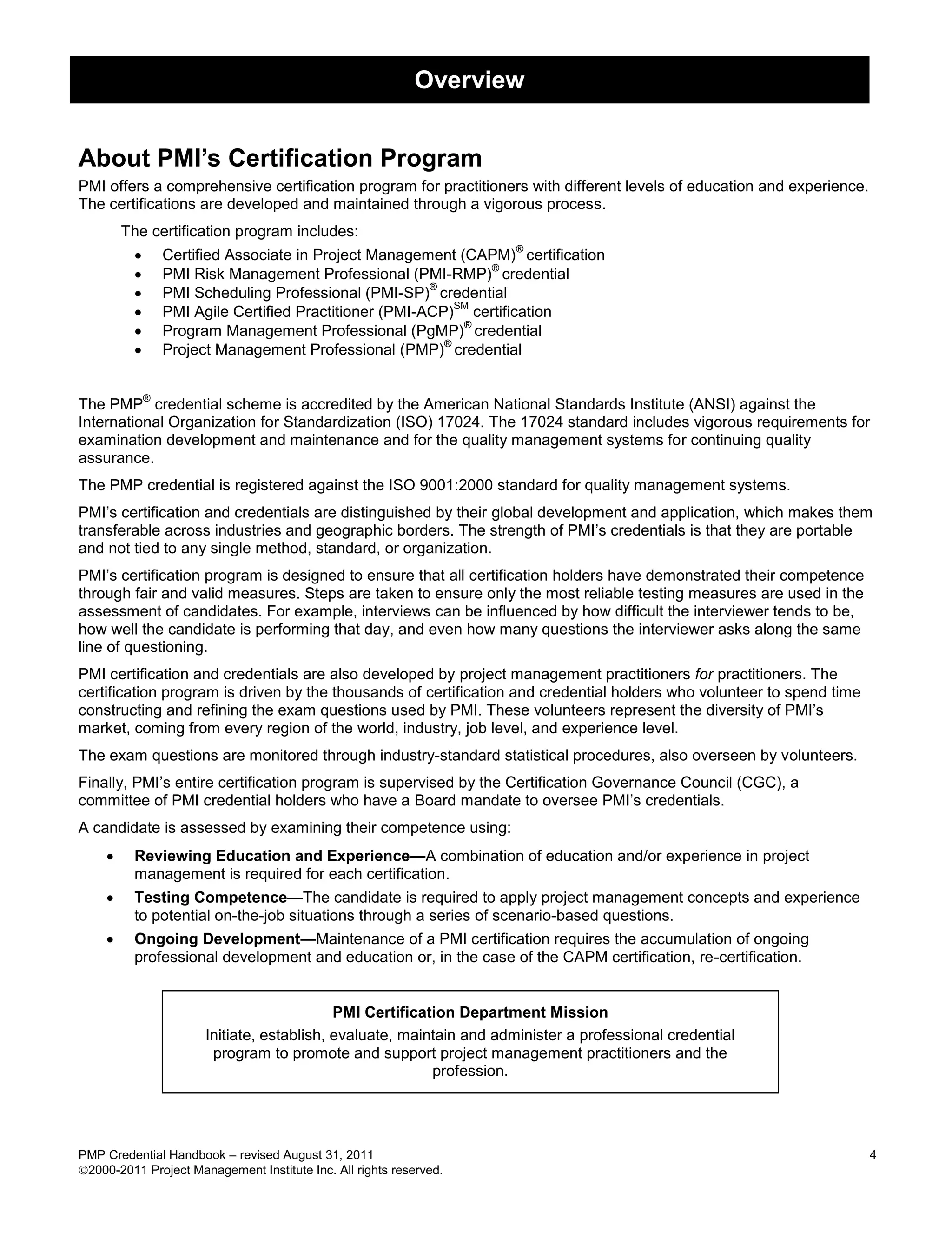 Overview


About PMI’s Certification Program
PMI offers a comprehensive certification program for practitioners with different levels of education and experience.
The certifications are developed and maintained through a vigorous process.
        The certification program includes:
         
                                                                     ®
                 Certified Associate in Project Management (CAPM) certification
         
                                                               ®
                 PMI Risk Management Professional (PMI-RMP) credential
         
                                                        ®
                 PMI Scheduling Professional (PMI-SP) credential
         
                                                            SM
                 PMI Agile Certified Practitioner (PMI-ACP) certification
         
                                                             ®
                 Program Management Professional (PgMP) credential
         
                                                          ®
                 Project Management Professional (PMP) credential


             ®
The PMP credential scheme is accredited by the American National Standards Institute (ANSI) against the
International Organization for Standardization (ISO) 17024. The 17024 standard includes vigorous requirements for
examination development and maintenance and for the quality management systems for continuing quality
assurance.
The PMP credential is registered against the ISO 9001:2000 standard for quality management systems.
PMI’s certification and credentials are distinguished by their global development and application, which makes them
transferable across industries and geographic borders. The strength of PMI’s credentials is that they are portable
and not tied to any single method, standard, or organization.
PMI’s certification program is designed to ensure that all certification holders have demonstrated their competence
through fair and valid measures. Steps are taken to ensure only the most reliable testing measures are used in the
assessment of candidates. For example, interviews can be influenced by how difficult the interviewer tends to be,
how well the candidate is performing that day, and even how many questions the interviewer asks along the same
line of questioning.
PMI certification and credentials are also developed by project management practitioners for practitioners. The
certification program is driven by the thousands of certification and credential holders who volunteer to spend time
constructing and refining the exam questions used by PMI. These volunteers represent the diversity of PMI’s
market, coming from every region of the world, industry, job level, and experience level.
The exam questions are monitored through industry-standard statistical procedures, also overseen by volunteers.
Finally, PMI’s entire certification program is supervised by the Certification Governance Council (CGC), a
committee of PMI credential holders who have a Board mandate to oversee PMI’s credentials.
A candidate is assessed by examining their competence using:
        Reviewing Education and Experience—A combination of education and/or experience in project
         management is required for each certification.
        Testing Competence—The candidate is required to apply project management concepts and experience
         to potential on-the-job situations through a series of scenario-based questions.
        Ongoing Development—Maintenance of a PMI certification requires the accumulation of ongoing
         professional development and education or, in the case of the CAPM certification, re-certification.


                                            PMI Certification Department Mission
                       Initiate, establish, evaluate, maintain and administer a professional credential
                        program to promote and support project management practitioners and the
                                                          profession.




PMP Credential Handbook – revised August 31, 2011                                                                       4
2000-2011 Project Management Institute Inc. All rights reserved.
 