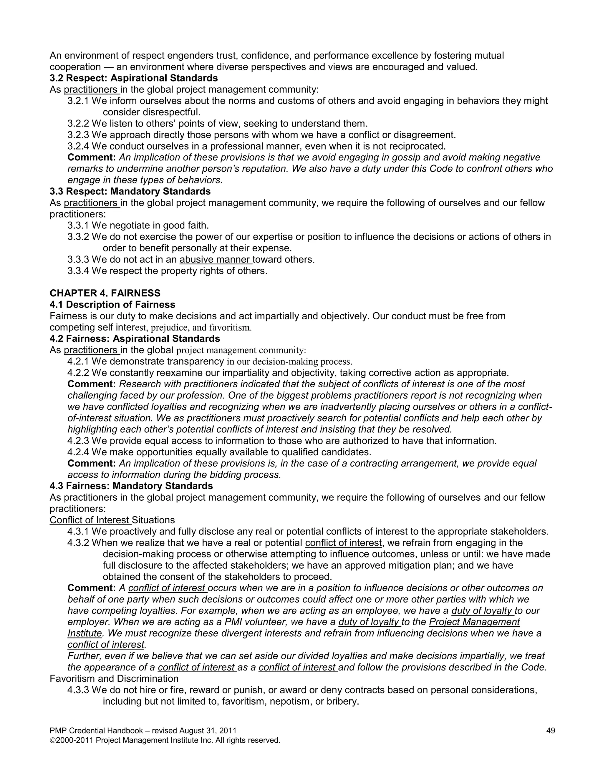 An environment of respect engenders trust, confidence, and performance excellence by fostering mutual
cooperation — an environment where diverse perspectives and views are encouraged and valued.
3.2 Respect: Aspirational Standards
As practitioners in the global project management community:
    3.2.1 We inform ourselves about the norms and customs of others and avoid engaging in behaviors they might
             consider disrespectful.
    3.2.2 We listen to others’ points of view, seeking to understand them.
    3.2.3 We approach directly those persons with whom we have a conflict or disagreement.
    3.2.4 We conduct ourselves in a professional manner, even when it is not reciprocated.
    Comment: An implication of these provisions is that we avoid engaging in gossip and avoid making negative
    remarks to undermine another person’s reputation. We also have a duty under this Code to confront others who
    engage in these types of behaviors.
3.3 Respect: Mandatory Standards
As practitioners in the global project management community, we require the following of ourselves and our fellow
practitioners:
    3.3.1 We negotiate in good faith.
    3.3.2 We do not exercise the power of our expertise or position to influence the decisions or actions of others in
             order to benefit personally at their expense.
    3.3.3 We do not act in an abusive manner toward others.
    3.3.4 We respect the property rights of others.

CHAPTER 4. FAIRNESS
4.1 Description of Fairness
Fairness is our duty to make decisions and act impartially and objectively. Our conduct must be free from
competing self interest, prejudice, and favoritism.
4.2 Fairness: Aspirational Standards
As practitioners in the global project management community:
    4.2.1 We demonstrate transparency in our decision-making process.
    4.2.2 We constantly reexamine our impartiality and objectivity, taking corrective action as appropriate.
    Comment: Research with practitioners indicated that the subject of conflicts of interest is one of the most
    challenging faced by our profession. One of the biggest problems practitioners report is not recognizing when
    we have conflicted loyalties and recognizing when we are inadvertently placing ourselves or others in a conflict-
    of-interest situation. We as practitioners must proactively search for potential conflicts and help each other by
    highlighting each other’s potential conflicts of interest and insisting that they be resolved.
    4.2.3 We provide equal access to information to those who are authorized to have that information.
    4.2.4 We make opportunities equally available to qualified candidates.
    Comment: An implication of these provisions is, in the case of a contracting arrangement, we provide equal
    access to information during the bidding process.
4.3 Fairness: Mandatory Standards
As practitioners in the global project management community, we require the following of ourselves and our fellow
practitioners:
Conflict of Interest Situations
    4.3.1 We proactively and fully disclose any real or potential conflicts of interest to the appropriate stakeholders.
    4.3.2 When we realize that we have a real or potential conflict of interest, we refrain from engaging in the
              decision-making process or otherwise attempting to influence outcomes, unless or until: we have made
              full disclosure to the affected stakeholders; we have an approved mitigation plan; and we have
              obtained the consent of the stakeholders to proceed.
    Comment: A conflict of interest occurs when we are in a position to influence decisions or other outcomes on
    behalf of one party when such decisions or outcomes could affect one or more other parties with which we
    have competing loyalties. For example, when we are acting as an employee, we have a duty of loyalty to our
    employer. When we are acting as a PMI volunteer, we have a duty of loyalty to the Project Management
    Institute. We must recognize these divergent interests and refrain from influencing decisions when we have a
    conflict of interest.
    Further, even if we believe that we can set aside our divided loyalties and make decisions impartially, we treat
    the appearance of a conflict of interest as a conflict of interest and follow the provisions described in the Code.
Favoritism and Discrimination
    4.3.3 We do not hire or fire, reward or punish, or award or deny contracts based on personal considerations,
              including but not limited to, favoritism, nepotism, or bribery.

PMP Credential Handbook – revised August 31, 2011                                                                     49
2000-2011 Project Management Institute Inc. All rights reserved.
 