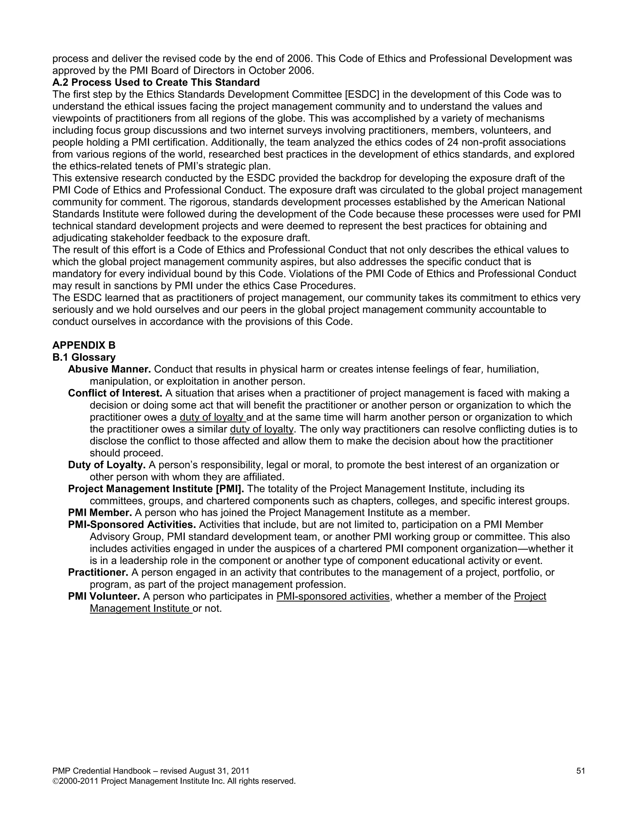process and deliver the revised code by the end of 2006. This Code of Ethics and Professional Development was
approved by the PMI Board of Directors in October 2006.
A.2 Process Used to Create This Standard
The first step by the Ethics Standards Development Committee [ESDC] in the development of this Code was to
understand the ethical issues facing the project management community and to understand the values and
viewpoints of practitioners from all regions of the globe. This was accomplished by a variety of mechanisms
including focus group discussions and two internet surveys involving practitioners, members, volunteers, and
people holding a PMI certification. Additionally, the team analyzed the ethics codes of 24 non-profit associations
from various regions of the world, researched best practices in the development of ethics standards, and explored
the ethics-related tenets of PMI’s strategic plan.
This extensive research conducted by the ESDC provided the backdrop for developing the exposure draft of the
PMI Code of Ethics and Professional Conduct. The exposure draft was circulated to the global project management
community for comment. The rigorous, standards development processes established by the American National
Standards Institute were followed during the development of the Code because these processes were used for PMI
technical standard development projects and were deemed to represent the best practices for obtaining and
adjudicating stakeholder feedback to the exposure draft.
The result of this effort is a Code of Ethics and Professional Conduct that not only describes the ethical values to
which the global project management community aspires, but also addresses the specific conduct that is
mandatory for every individual bound by this Code. Violations of the PMI Code of Ethics and Professional Conduct
may result in sanctions by PMI under the ethics Case Procedures.
The ESDC learned that as practitioners of project management, our community takes its commitment to ethics very
seriously and we hold ourselves and our peers in the global project management community accountable to
conduct ourselves in accordance with the provisions of this Code.

APPENDIX B
B.1 Glossary
   Abusive Manner. Conduct that results in physical harm or creates intense feelings of fear, humiliation,
       manipulation, or exploitation in another person.
   Conflict of Interest. A situation that arises when a practitioner of project management is faced with making a
       decision or doing some act that will benefit the practitioner or another person or organization to which the
       practitioner owes a duty of loyalty and at the same time will harm another person or organization to which
       the practitioner owes a similar duty of loyalty. The only way practitioners can resolve conflicting duties is to
       disclose the conflict to those affected and allow them to make the decision about how the practitioner
       should proceed.
   Duty of Loyalty. A person’s responsibility, legal or moral, to promote the best interest of an organization or
       other person with whom they are affiliated.
   Project Management Institute [PMI]. The totality of the Project Management Institute, including its
       committees, groups, and chartered components such as chapters, colleges, and specific interest groups.
   PMI Member. A person who has joined the Project Management Institute as a member.
   PMI-Sponsored Activities. Activities that include, but are not limited to, participation on a PMI Member
       Advisory Group, PMI standard development team, or another PMI working group or committee. This also
       includes activities engaged in under the auspices of a chartered PMI component organization—whether it
       is in a leadership role in the component or another type of component educational activity or event.
   Practitioner. A person engaged in an activity that contributes to the management of a project, portfolio, or
       program, as part of the project management profession.
   PMI Volunteer. A person who participates in PMI-sponsored activities, whether a member of the Project
       Management Institute or not.




PMP Credential Handbook – revised August 31, 2011                                                                     51
2000-2011 Project Management Institute Inc. All rights reserved.
 