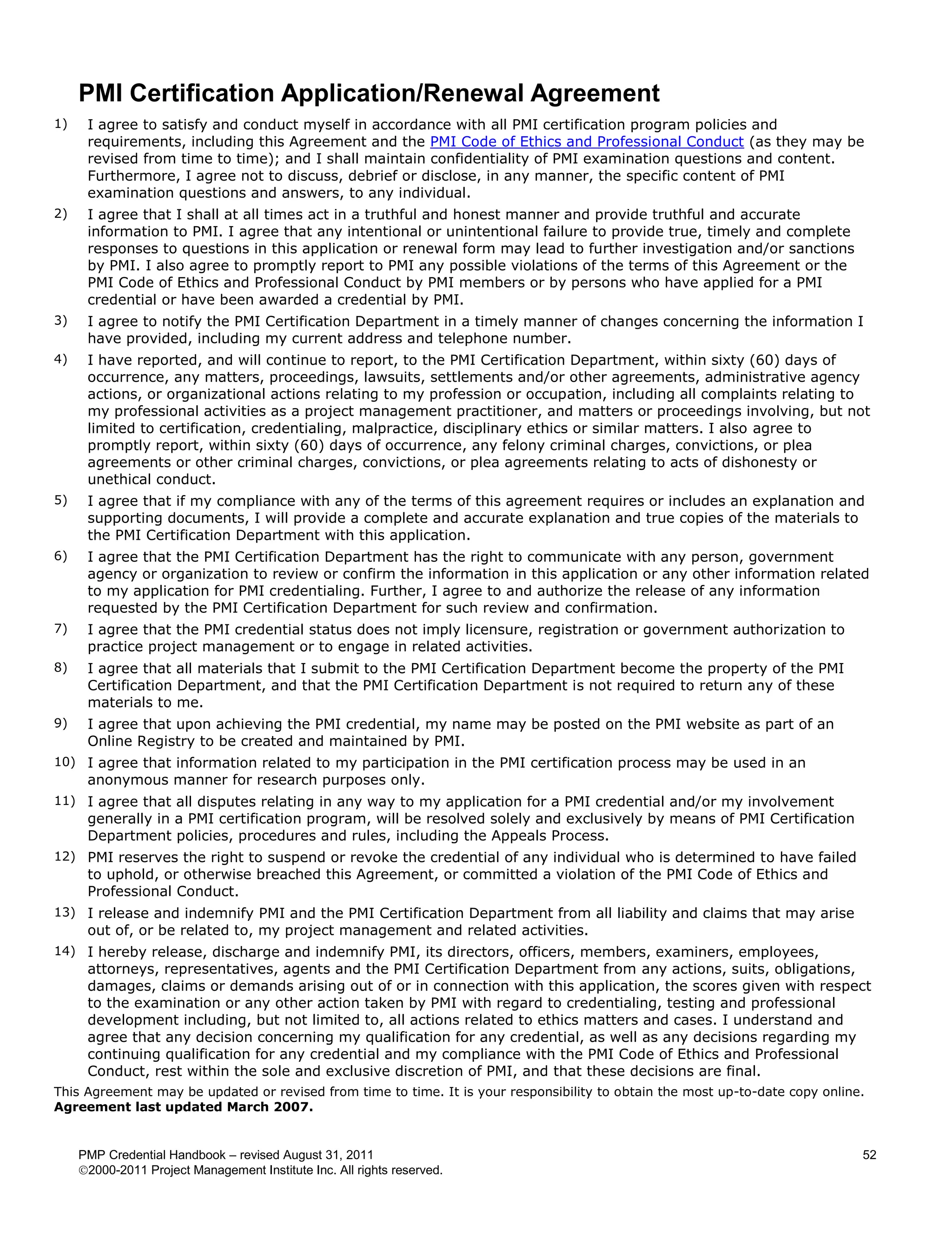 PMI Certification Application/Renewal Agreement
1)    I agree to satisfy and conduct myself in accordance with all PMI certification program policies and
      requirements, including this Agreement and the PMI Code of Ethics and Professional Conduct (as they may be
      revised from time to time); and I shall maintain confidentiality of PMI examination questions and content.
      Furthermore, I agree not to discuss, debrief or disclose, in any manner, the specific content of PMI
      examination questions and answers, to any individual.
2)    I agree that I shall at all times act in a truthful and honest manner and provide truthful and accurate
      information to PMI. I agree that any intentional or unintentional failure to provide true, timely and complete
      responses to questions in this application or renewal form may lead to further investigation and/or sanctions
      by PMI. I also agree to promptly report to PMI any possible violations of the terms of this Agreement or the
      PMI Code of Ethics and Professional Conduct by PMI members or by persons who have applied for a PMI
      credential or have been awarded a credential by PMI.
3)    I agree to notify the PMI Certification Department in a timely manner of changes concerning the information I
      have provided, including my current address and telephone number.
4)    I have reported, and will continue to report, to the PMI Certification Department, within sixty (60) days of
      occurrence, any matters, proceedings, lawsuits, settlements and/or other agreements, administrative agency
      actions, or organizational actions relating to my profession or occupation, including all complaints relating to
      my professional activities as a project management practitioner, and matters or proceedings involving, but not
      limited to certification, credentialing, malpractice, disciplinary ethics or similar matters. I also agree to
      promptly report, within sixty (60) days of occurrence, any felony criminal charges, convictions, or plea
      agreements or other criminal charges, convictions, or plea agreements relating to acts of dishonesty or
      unethical conduct.
5)    I agree that if my compliance with any of the terms of this agreement requires or includes an explanation and
      supporting documents, I will provide a complete and accurate explanation and true copies of the materials to
      the PMI Certification Department with this application.
6)    I agree that the PMI Certification Department has the right to communicate with any person, government
      agency or organization to review or confirm the information in this application or any other information related
      to my application for PMI credentialing. Further, I agree to and authorize the release of any information
      requested by the PMI Certification Department for such review and confirmation.
7)    I agree that the PMI credential status does not imply licensure, registration or government authorization to
      practice project management or to engage in related activities.
8)    I agree that all materials that I submit to the PMI Certification Department become the property of the PMI
      Certification Department, and that the PMI Certification Department is not required to return any of these
      materials to me.
9)    I agree that upon achieving the PMI credential, my name may be posted on the PMI website as part of an
      Online Registry to be created and maintained by PMI.
10) I agree that information related to my participation in the PMI certification process may be used in an
      anonymous manner for research purposes only.
11) I agree that all disputes relating in any way to my application for a PMI credential and/or my involvement
      generally in a PMI certification program, will be resolved solely and exclusively by means of PMI Certification
      Department policies, procedures and rules, including the Appeals Process.
12) PMI reserves the right to suspend or revoke the credential of any individual who is determined to have failed
      to uphold, or otherwise breached this Agreement, or committed a violation of the PMI Code of Ethics and
      Professional Conduct.
13) I release and indemnify PMI and the PMI Certification Department from all liability and claims that may arise
      out of, or be related to, my project management and related activities.
14) I hereby release, discharge and indemnify PMI, its directors, officers, members, examiners, employees,
      attorneys, representatives, agents and the PMI Certification Department from any actions, suits, obligations,
      damages, claims or demands arising out of or in connection with this application, the scores given with respect
      to the examination or any other action taken by PMI with regard to credentialing, testing and professional
      development including, but not limited to, all actions related to ethics matters and cases. I understand and
      agree that any decision concerning my qualification for any credential, as well as any decisions regarding my
      continuing qualification for any credential and my compliance with the PMI Code of Ethics and Professional
      Conduct, rest within the sole and exclusive discretion of PMI, and that these decisions are final.
This Agreement may be updated or revised from time to time. It is your responsibility to obtain the most up-to-date copy online.
Agreement last updated March 2007.


     PMP Credential Handbook – revised August 31, 2011                                                                         52
     2000-2011 Project Management Institute Inc. All rights reserved.
 