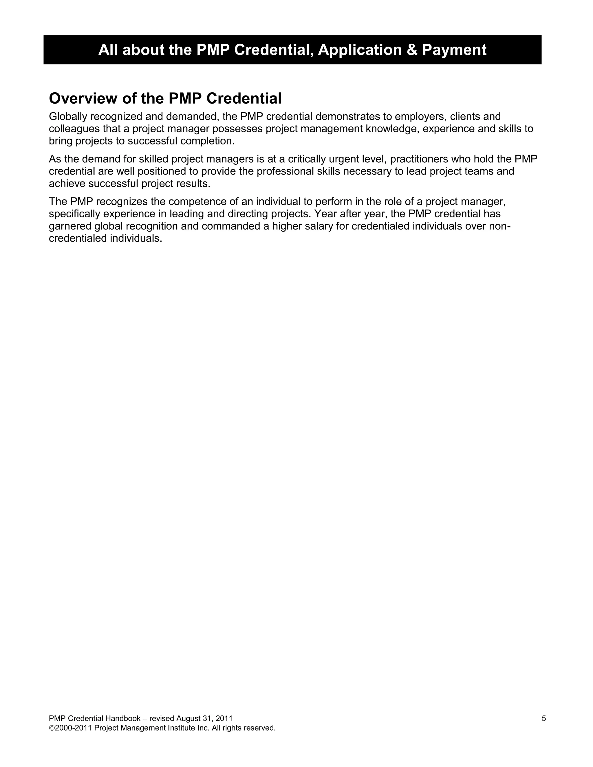 All about the PMP Credential, Application & Payment


Overview of the PMP Credential
Globally recognized and demanded, the PMP credential demonstrates to employers, clients and
colleagues that a project manager possesses project management knowledge, experience and skills to
bring projects to successful completion.
As the demand for skilled project managers is at a critically urgent level, practitioners who hold the PMP
credential are well positioned to provide the professional skills necessary to lead project teams and
achieve successful project results.
The PMP recognizes the competence of an individual to perform in the role of a project manager,
specifically experience in leading and directing projects. Year after year, the PMP credential has
garnered global recognition and commanded a higher salary for credentialed individuals over non-
credentialed individuals.




PMP Credential Handbook – revised August 31, 2011                                                            5
2000-2011 Project Management Institute Inc. All rights reserved.
 
