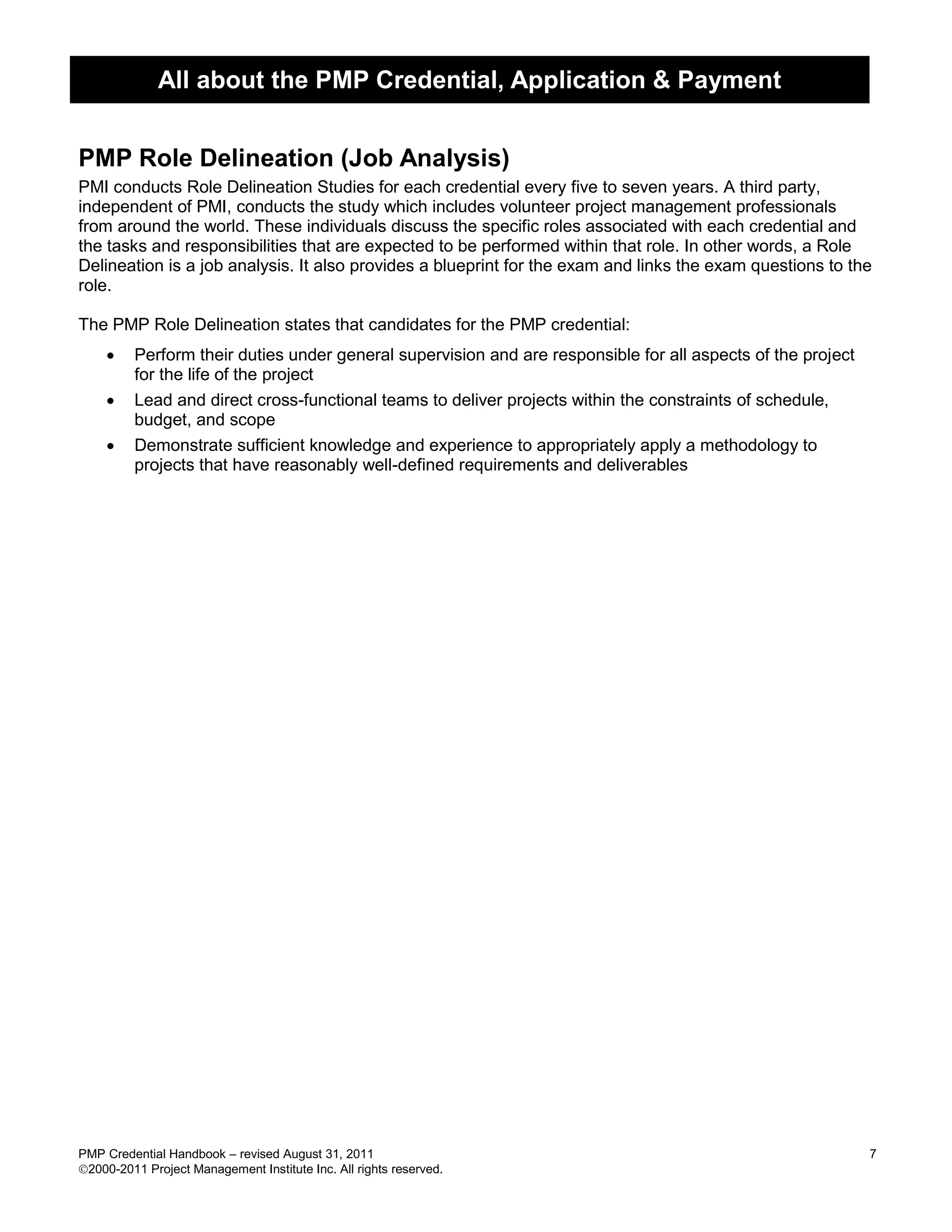 All about the PMP Credential, Application & Payment


PMP Role Delineation (Job Analysis)
PMI conducts Role Delineation Studies for each credential every five to seven years. A third party,
independent of PMI, conducts the study which includes volunteer project management professionals
from around the world. These individuals discuss the specific roles associated with each credential and
the tasks and responsibilities that are expected to be performed within that role. In other words, a Role
Delineation is a job analysis. It also provides a blueprint for the exam and links the exam questions to the
role.

The PMP Role Delineation states that candidates for the PMP credential:
        Perform their duties under general supervision and are responsible for all aspects of the project
         for the life of the project
        Lead and direct cross-functional teams to deliver projects within the constraints of schedule,
         budget, and scope
        Demonstrate sufficient knowledge and experience to appropriately apply a methodology to
         projects that have reasonably well-defined requirements and deliverables




PMP Credential Handbook – revised August 31, 2011                                                            7
2000-2011 Project Management Institute Inc. All rights reserved.
 