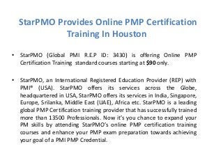 StarPMO Provides Online PMP Certification
Training In Houston
• StarPMO (Global PMI R.E.P ID: 3430) is offering Online PMP
Certification Training standard courses starting at $90 only.
• StarPMO, an International Registered Education Provider (REP) with
PMI® (USA). StarPMO offers its services across the Globe,
headquartered in USA, StarPMO offers its services in India, Singapore,
Europe, Srilanka, Middle East (UAE), Africa etc. StarPMO is a leading
global PMP Certification training provider that has successfully trained
more than 13500 Professionals. Now it’s you chance to expand your
PM skills by attending StarPMO’s online PMP certification training
courses and enhance your PMP exam preparation towards achieving
your goal of a PMI PMP Credential.
 