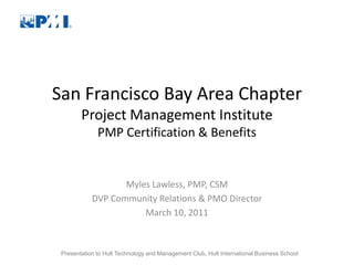 San Francisco Bay Area Chapter
        Project Management Institute
              PMP Certification & Benefits


                   Myles Lawless, PMP, CSM
            DVP Community Relations & PMO Director
                       March 10, 2011



 Presentation to Hult Technology and Management Club, Hult International Business School
 