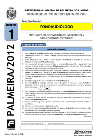 PREFEITURA MUNICIPAL DE PALMEIRA DOS ÍNDIOS
                                 CONCURSO PÚBLICO MUNICIPAL
                        Cargo (Nível Superior):

  PROVA TIPO
                                                            FONOAUDIÓLOGO

       1                             PORTUGUÊS, RACIOCÍNIO LÓGICO, INFORMÁTICA e
                                            CONHECIMENTOS ESPECÍFICOS
   PALMEIRA/2012


                         CADERNO DE QUESTÕES

                                                                       INSTRUÇÕES GERAIS

                        1.     Este Caderno de Questões somente deverá ser aberto quando for autorizado pelo Fiscal.
                        2.     Assine neste Caderno de Questões e coloque o número do seu documento de identificação (RG,
                               CNH etc.).
                        3.     Antes de iniciar a prova, confira se o tipo da prova do Caderno de Questões é o mesmo da
                               etiqueta da banca e da Folha de Respostas.
                        4.     Ao ser autorizado o início da prova, verifique se a numeração das questões e a paginação estão
                               corretas. Verifique também, se contém 40 (quarenta) questões objetivas com 5 (cinco) opções
                               cada, caso contrário comunique imediatamente ao Fiscal.
                        5.     Você dispõe de 3h (três horas) para fazer esta prova. Faça-a com tranquilidade, mas controle seu
                               tempo. Esse tempo inclui a marcação da Folha de Respostas das questões objetivas. Você somente
                               poderá sair em definitivo do Local de Prova após decorridas 2h (duas horas) do seu início.
                        6.     Na Folha de Respostas, confira o seu nome, número do seu documento de identificação e o cargo
                               escolhido.
                        7.     Em hipótese alguma lhe será concedida outra Folha de Respostas.
                        8.     Preencha a Folha de Respostas utilizando caneta esferográfica de tinta azul ou preta. Na Folha de
                               Respostas objetivas, preencha completamente o círculo correspondente à alternativa escolhida,
                               conforme modelo:

                        9.     Será atribuído o valor ZERO à questão que contenha na Folha de Respostas de questões objetivas:
                               dupla marcação, marcação rasurada ou emendada, não preenchida totalmente ou que não tenha
                               sido transcrita.
                        10.    A correção da prova objetiva será efetuada de forma eletrônica e considerando-se apenas o
                               conteúdo da Folha de Respostas.
                        11.    Caso a Comissão julgue uma questão como sendo nula, os pontos serão atribuídos a todos os
                               candidatos.
                        12.    Não será permitida qualquer espécie de consulta.
                        13.    Ao terminar a prova, devolva ao Fiscal de Sala este Caderno de Questões, juntamente com a Folha
                               de Respostas objetivas e assine a Lista de Presença.
                        14.    Nas salas que apresentarem apenas 1 (um) fiscal de sala, os 3 (três) últimos candidatos somente
                               poderão ausentar-se do recinto juntos, após a assinatura da Ata de Encerramento de provas.
                                                                                                                     Boa Prova!



                        Nº. do doc. de identificação (RG, CNH etc.):   Assinatura do(a) candidato(a):




Alagoas, 6 de maio de 2012.
                                                                                                        Você confia no resultado!
 