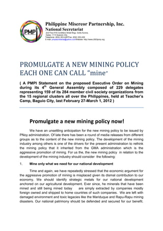 Philippine Misereor Partnership, Inc.
                 National Secretariat
                 2nd Floor # 8 Cordillera Street Brgy. Doña Aurora,
                 Galas, 1113 Quezon City
                 Telephone: (632) 353-4287Fax: (632) 353-439
                 E-mail: pmpsecretariat@yahoo.comWebsite: http://www.2003pmp.org




PROMULGATE A NEW MINING POLICY
EACH ONE CAN CALL “mine ”
( A PMPI Statement on the proposed Executive Order on Mining
during its 4th General Assembly composed of 229 delegates
representing 159 of its 284 member civil society organizations from
the 15 regional clusters all over the Philippines, held at Teacher’s
Camp, Baguio City, last February 27-March 1, 2012 )




      Promulgate a new mining policy now!
       We have an unsettling anticipation for the new mining policy to be issued by
PNoy administration. Of late there has been a round of media releases from different
groups as to the content of the new mining policy. The development of the mining
industry among others is one of the drivers for the present administration to rethink
the mining policy that it inherited from the GMA administration which is the
aggressive promotion of mining. For us the, the new mining policy in relation to the
development of the mining industry should consider the following:

1.    Mine only what we need for our national development

       Time and again, we have repeatedly stressed that the economic argument for
the aggressive promotion of mining is misplaced given its dismal contribution to our
economy. We should identify strategic metals for our national development
anchored on our agricultural development. Ever since, he minerals that have been
mined and still being mined today      are simply extracted by companies mostly
foreign owned and shipped to home countries of such companies. We are left with
damaged environment and toxic legacies like the Mariduque and Rapu-Rapu mining
disasters. Our national patrimony should be defended and secured for our benefit.
 
