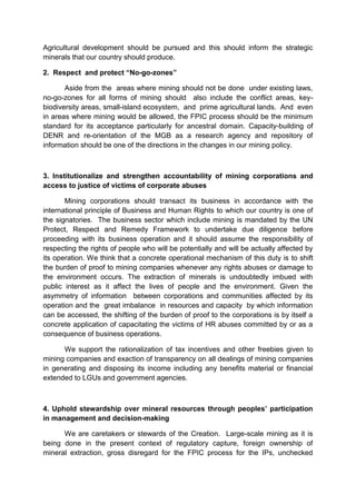 Agricultural development should be pursued and this should inform the strategic
minerals that our country should produce.

2. Respect and protect “No-go-zones”

       Aside from the areas where mining should not be done under existing laws,
no-go-zones for all forms of mining should also include the conflict areas, key-
biodiversity areas, small-island ecosystem, and prime agricultural lands. And even
in areas where mining would be allowed, the FPIC process should be the minimum
standard for its acceptance particularly for ancestral domain. Capacity-building of
DENR and re-orientation of the MGB as a research agency and repository of
information should be one of the directions in the changes in our mining policy.



3. Institutionalize and strengthen accountability of mining corporations and
access to justice of victims of corporate abuses

       Mining corporations should transact its business in accordance with the
international principle of Business and Human Rights to which our country is one of
the signatories. The business sector which include mining is mandated by the UN
Protect, Respect and Remedy Framework to undertake due diligence before
proceeding with its business operation and it should assume the responsibility of
respecting the rights of people who will be potentially and will be actually affected by
its operation. We think that a concrete operational mechanism of this duty is to shift
the burden of proof to mining companies whenever any rights abuses or damage to
the environment occurs. The extraction of minerals is undoubtedly imbued with
public interest as it affect the lives of people and the environment. Given the
asymmetry of information between corporations and communities affected by its
operation and the great imbalance in resources and capacity by which information
can be accessed, the shifting of the burden of proof to the corporations is by itself a
concrete application of capacitating the victims of HR abuses committed by or as a
consequence of business operations.

      We support the rationalization of tax incentives and other freebies given to
mining companies and exaction of transparency on all dealings of mining companies
in generating and disposing its income including any benefits material or financial
extended to LGUs and government agencies.



4. Uphold stewardship over mineral resources through peoples’ participation
in management and decision-making

      We are caretakers or stewards of the Creation. Large-scale mining as it is
being done in the present context of regulatory capture, foreign ownership of
mineral extraction, gross disregard for the FPIC process for the IPs, unchecked
 