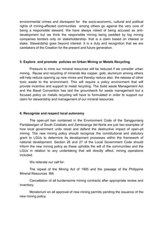 environmental crimes and disrespect for the socio-economic, cultural and political
rights of mining-affected communities among others go against the very core of
being a responsible steward. We have always risked of being accused as anti-
development but we think the responsible mining being peddled by big mining
companies borders only on stakeholdership- that is a claim based on interest or
stake. Stewardship goes beyond interest. It is a duty and recognition that we are
caretakers of the Creation for the present and future generation.



5. Explore and promote policies on Urban Mining or Metals Recycling.

        Pressure to mine our mineral resources will be reduced if we consider urban
mining. Reuse and recycling of minerals like copper, gold, aluminum among others
will help reduce opening up new mines and thereby reduce also the release of other
toxic waste to the environment. This will require a policy environment that will
provide incentive and support to metal recycling. The Solid waste Management Act
and the Basel Convention has laid the groundwork for waste management but a
focused policy on metals recycling will have to formulated in order to support our
claim for stewardship and management of our mineral resources.



6. Recognize and respect local autonomy

       The open-pit ban contained in the Environment Code of the Sangguniang
Panlalawigan of South Cotabato and Zamboanga del Norte are just two examples of
how local government units resist and defend the destructive impact of open-pit
mining. The new mining policy should recognize the constitutional and statutory
grant to LGUs to determine its development processes within the framework of
national development. Section 26 and 27 of the Local Government Code should
inform the new mining policy as these upholds the will of the communities and the
LGUs in relation to any undertaking that will directly affect, mining operations
included.

      We reiterate our call for:

      The repeal of the Mining Act of 1995 and the passage of the Philippine
Mineral Resources Bill;

       Cancellation of all burdensome mining contracts after appropriate review and
inventory;

     Moratorium on all approval of new mining permits pending the issuance of the
new mining policy.
 